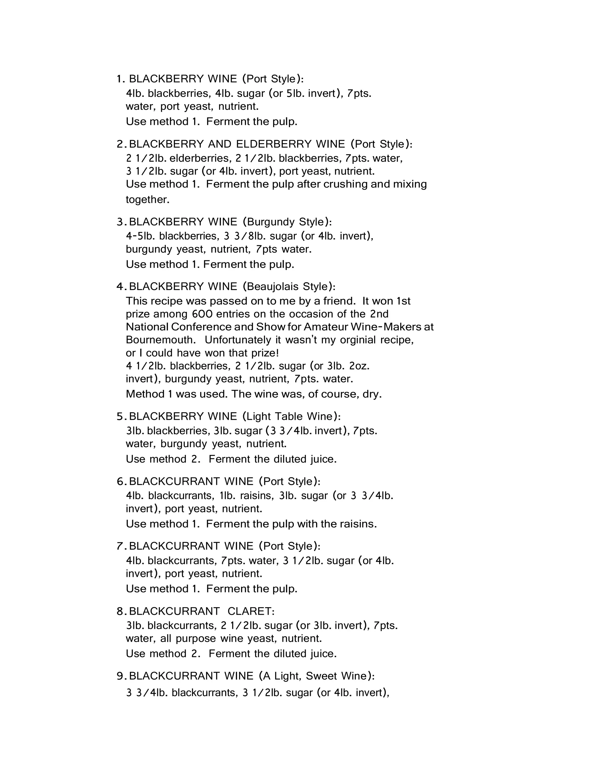 1. BLACKBERRY WINE (Port Style):
4lb. blackberries, 4lb. sugar (or 5lb. invert), 7pts.
water, port yeast, nutrient.
Use method 1. Ferment the pulp.
2.BLACKBERRY AND ELDERBERRY WINE (Port Style):
2 1/2lb. elderberries, 2 1/2lb. blackberries, 7pts. water,
3 1/2lb. sugar (or 4lb. invert), port yeast, nutrient.
Use method 1. Ferment the pulp after crushing and mixing
together.
3.BLACKBERRY WINE (Burgundy Style):
4-5lb. blackberries, 3 3/8lb. sugar (or 4lb. invert),
burgundy yeast, nutrient, 7pts water.
Use method 1. Ferment the pulp.
4.BLACKBERRY WINE (Beaujolais Style):
This recipe was passed on to me by a friend. It won 1st
prize among 600 entries on the occasion of the 2nd
National Conference and Show for Amateur Wine-Makers at
Bournemouth. Unfortunately it wasn't my orginial recipe,
or I could have won that prize!
4 1/2lb. blackberries, 2 1/2lb. sugar (or 3lb. 2oz.
invert), burgundy yeast, nutrient, 7pts. water.
Method 1 was used. The wine was, of course, dry.
5.BLACKBERRY WINE (Light Table Wine):
3lb. blackberries, 3lb. sugar (3 3/4lb. invert), 7pts.
water, burgundy yeast, nutrient.
Use method 2. Ferment the diluted juice.
6.BLACKCURRANT WINE (Port Style):
4lb. blackcurrants, 1lb. raisins, 3lb. sugar (or 3 3/4lb.
invert), port yeast, nutrient.
Use method 1. Ferment the pulp with the raisins.
7.BLACKCURRANT WINE (Port Style):
4lb. blackcurrants, 7pts. water, 3 1/2lb. sugar (or 4lb.
invert), port yeast, nutrient.
Use method 1. Ferment the pulp.
8.BLACKCURRANT CLARET:
3lb. blackcurrants, 2 1/2lb. sugar (or 3lb. invert), 7pts.
water, all purpose wine yeast, nutrient.
Use method 2. Ferment the diluted juice.
9.BLACKCURRANT WINE (A Light, Sweet Wine):
3 3/4lb. blackcurrants, 3 1/2lb. sugar (or 4lb. invert),
 