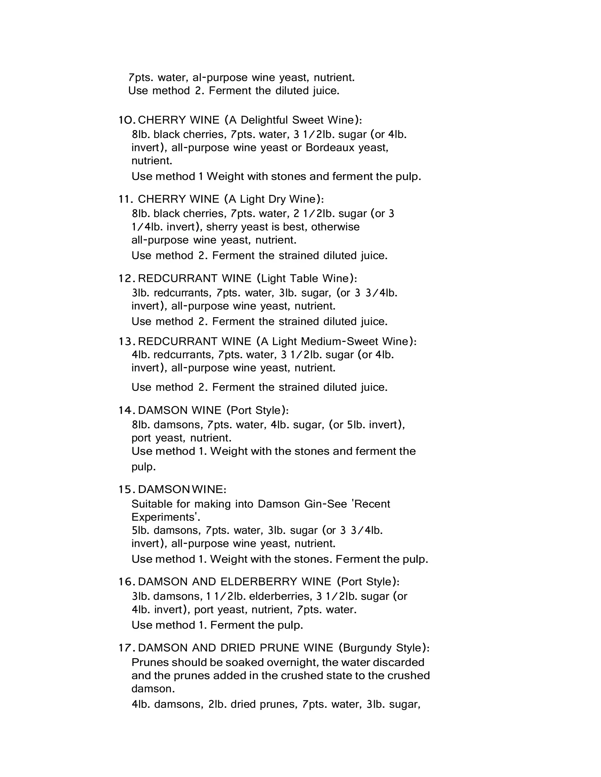 7pts. water, al-purpose wine yeast, nutrient.
Use method 2. Ferment the diluted juice.
10.CHERRY WINE (A Delightful Sweet Wine):
8lb. black cherries, 7pts. water, 3 1/2lb. sugar (or 4lb.
invert), all-purpose wine yeast or Bordeaux yeast,
nutrient.
Use method 1 Weight with stones and ferment the pulp.
11. CHERRY WINE (A Light Dry Wine):
8lb. black cherries, 7pts. water, 2 1/2lb. sugar (or 3
1/4lb. invert), sherry yeast is best, otherwise
all-purpose wine yeast, nutrient.
Use method 2. Ferment the strained diluted juice.
12. REDCURRANT WINE (Light Table Wine):
3lb. redcurrants, 7pts. water, 3lb. sugar, (or 3 3/4lb.
invert), all-purpose wine yeast, nutrient.
Use method 2. Ferment the strained diluted juice.
13. REDCURRANT WINE (A Light Medium-Sweet Wine):
4lb. redcurrants, 7pts. water, 3 1/2lb. sugar (or 4lb.
invert), all-purpose wine yeast, nutrient.
Use method 2. Ferment the strained diluted juice.
14. DAMSON WINE (Port Style):
8lb. damsons, 7pts. water, 4lb. sugar, (or 5lb. invert),
port yeast, nutrient.
Use method 1. Weight with the stones and ferment the
pulp.
15. DAMSONWINE:
Suitable for making into Damson Gin-See 'Recent
Experiments'.
5lb. damsons, 7pts. water, 3lb. sugar (or 3 3/4lb.
invert), all-purpose wine yeast, nutrient.
Use method 1. Weight with the stones. Ferment the pulp.
16. DAMSON AND ELDERBERRY WINE (Port Style):
3lb. damsons, 1 1/2lb. elderberries, 3 1/2lb. sugar (or
4lb. invert), port yeast, nutrient, 7pts. water.
Use method 1. Ferment the pulp.
17. DAMSON AND DRIED PRUNE WINE (Burgundy Style):
Prunes should be soaked overnight, the water discarded
and the prunes added in the crushed state to the crushed
damson.
4lb. damsons, 2lb. dried prunes, 7pts. water, 3lb. sugar,
 