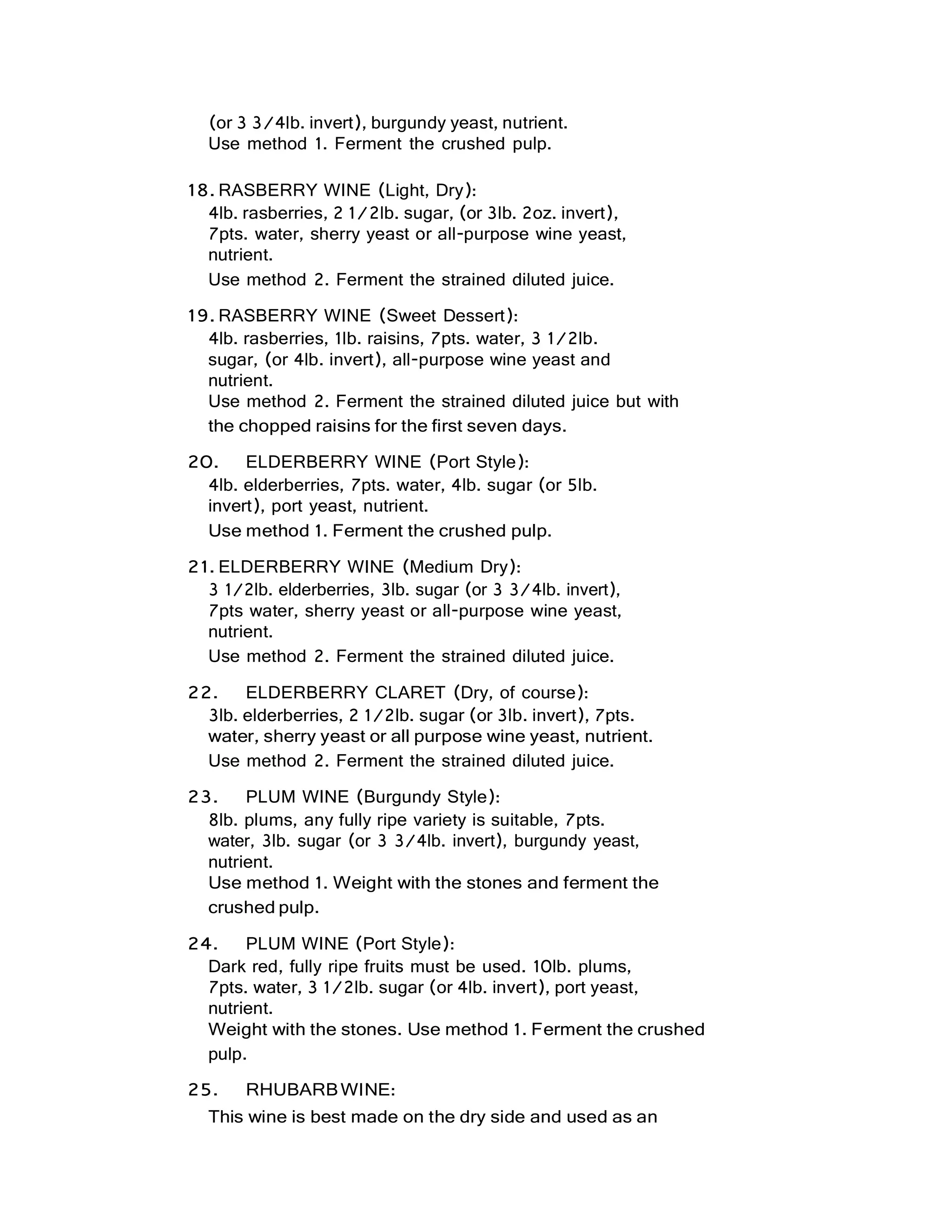(or 3 3/4lb. invert), burgundy yeast, nutrient.
Use method 1. Ferment the crushed pulp.
18. RASBERRY WINE (Light, Dry):
4lb. rasberries, 2 1/2lb. sugar, (or 3lb. 2oz. invert),
7pts. water, sherry yeast or all-purpose wine yeast,
nutrient.
Use method 2. Ferment the strained diluted juice.
19. RASBERRY WINE (Sweet Dessert):
4lb. rasberries, 1lb. raisins, 7pts. water, 3 1/2lb.
sugar, (or 4lb. invert), all-purpose wine yeast and
nutrient.
Use method 2. Ferment the strained diluted juice but with
the chopped raisins for the first seven days.
20. ELDERBERRY WINE (Port Style):
4lb. elderberries, 7pts. water, 4lb. sugar (or 5lb.
invert), port yeast, nutrient.
Use method 1. Ferment the crushed pulp.
21. ELDERBERRY WINE (Medium Dry):
3 1/2lb. elderberries, 3lb. sugar (or 3 3/4lb. invert),
7pts water, sherry yeast or all-purpose wine yeast,
nutrient.
Use method 2. Ferment the strained diluted juice.
22. ELDERBERRY CLARET (Dry, of course):
3lb. elderberries, 2 1/2lb. sugar (or 3lb. invert), 7pts.
water, sherry yeast or all purpose wine yeast, nutrient.
Use method 2. Ferment the strained diluted juice.
23. PLUM WINE (Burgundy Style):
8lb. plums, any fully ripe variety is suitable, 7pts.
water, 3lb. sugar (or 3 3/4lb. invert), burgundy yeast,
nutrient.
Use method 1. Weight with the stones and ferment the
crushed pulp.
24. PLUM WINE (Port Style):
Dark red, fully ripe fruits must be used. 10lb. plums,
7pts. water, 3 1/2lb. sugar (or 4lb. invert), port yeast,
nutrient.
Weight with the stones. Use method 1. Ferment the crushed
pulp.
25. RHUBARBWINE:
This wine is best made on the dry side and used as an
 