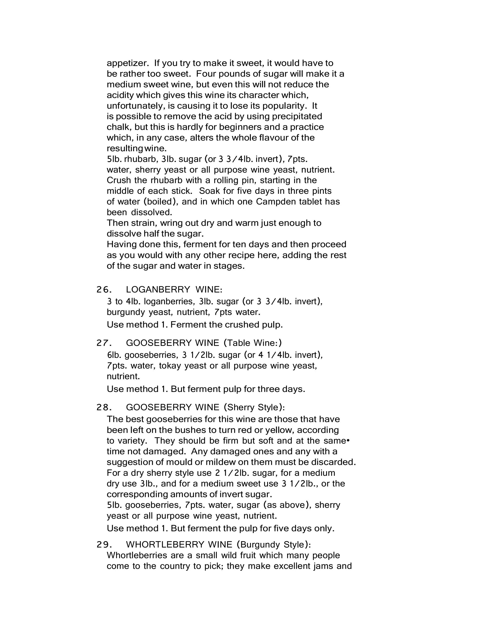 appetizer. If you try to make it sweet, it would have to
be rather too sweet. Four pounds of sugar will make it a
medium sweet wine, but even this will not reduce the
acidity which gives this wine its character which,
unfortunately, is causing it to lose its popularity. It
is possible to remove the acid by using precipitated
chalk, but this is hardly for beginners and a practice
which, in any case, alters the whole flavour of the
resultingwine.
5lb. rhubarb, 3lb. sugar (or 3 3/4lb. invert), 7pts.
water, sherry yeast or all purpose wine yeast, nutrient.
Crush the rhubarb with a rolling pin, starting in the
middle of each stick. Soak for five days in three pints
of water (boiled), and in which one Campden tablet has
been dissolved.
Then strain, wring out dry and warm just enough to
dissolve half the sugar.
Having done this, ferment for ten days and then proceed
as you would with any other recipe here, adding the rest
of the sugar and water in stages.
26. LOGANBERRY WINE:
3 to 4lb. loganberries, 3lb. sugar (or 3 3/4lb. invert),
burgundy yeast, nutrient, 7pts water.
Use method 1. Ferment the crushed pulp.
27. GOOSEBERRY WINE (Table Wine:)
6lb. gooseberries, 3 1/2lb. sugar (or 4 1/4lb. invert),
7pts. water, tokay yeast or all purpose wine yeast,
nutrient.
Use method 1. But ferment pulp for three days.
28. GOOSEBERRY WINE (Sherry Style):
The best gooseberries for this wine are those that have
been left on the bushes to turn red or yellow, according
to variety. They should be firm but soft and at the same•
time not damaged. Any damaged ones and any with a
suggestion of mould or mildew on them must be discarded.
For a dry sherry style use 2 1/2lb. sugar, for a medium
dry use 3lb., and for a medium sweet use 3 1/2lb., or the
corresponding amounts of invert sugar.
5lb. gooseberries, 7pts. water, sugar (as above), sherry
yeast or all purpose wine yeast, nutrient.
Use method 1. But ferment the pulp for five days only.
29. WHORTLEBERRY WINE (Burgundy Style):
Whortleberries are a small wild fruit which many people
come to the country to pick; they make excellent jams and
 