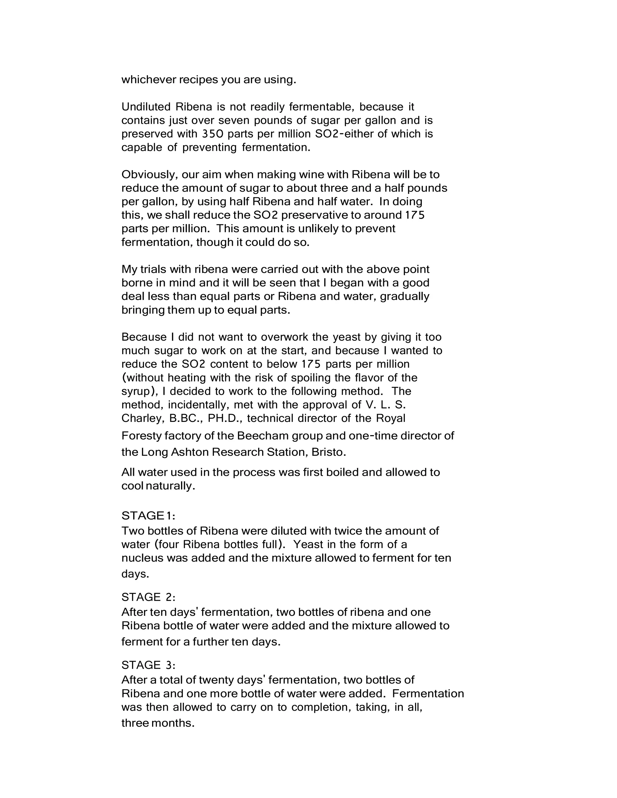whichever recipes you are using.
Undiluted Ribena is not readily fermentable, because it
contains just over seven pounds of sugar per gallon and is
preserved with 350 parts per million SO2-either of which is
capable of preventing fermentation.
Obviously, our aim when making wine with Ribena will be to
reduce the amount of sugar to about three and a half pounds
per gallon, by using half Ribena and half water. In doing
this, we shall reduce the SO2 preservative to around 175
parts per million. This amount is unlikely to prevent
fermentation, though it could do so.
My trials with ribena were carried out with the above point
borne in mind and it will be seen that I began with a good
deal less than equal parts or Ribena and water, gradually
bringing them up to equal parts.
Because I did not want to overwork the yeast by giving it too
much sugar to work on at the start, and because I wanted to
reduce the SO2 content to below 175 parts per million
(without heating with the risk of spoiling the flavor of the
syrup), I decided to work to the following method. The
method, incidentally, met with the approval of V. L. S.
Charley, B.BC., PH.D., technical director of the Royal
Foresty factory of the Beecham group and one-time director of
the Long Ashton Research Station, Bristo.
All water used in the process was first boiled and allowed to
cool naturally.
STAGE1:
Two bottles of Ribena were diluted with twice the amount of
water (four Ribena bottles full). Yeast in the form of a
nucleus was added and the mixture allowed to ferment for ten
days.
STAGE 2:
After ten days' fermentation, two bottles of ribena and one
Ribena bottle of water were added and the mixture allowed to
ferment for a further ten days.
STAGE 3:
After a total of twenty days' fermentation, two bottles of
Ribena and one more bottle of water were added. Fermentation
was then allowed to carry on to completion, taking, in all,
three months.
 