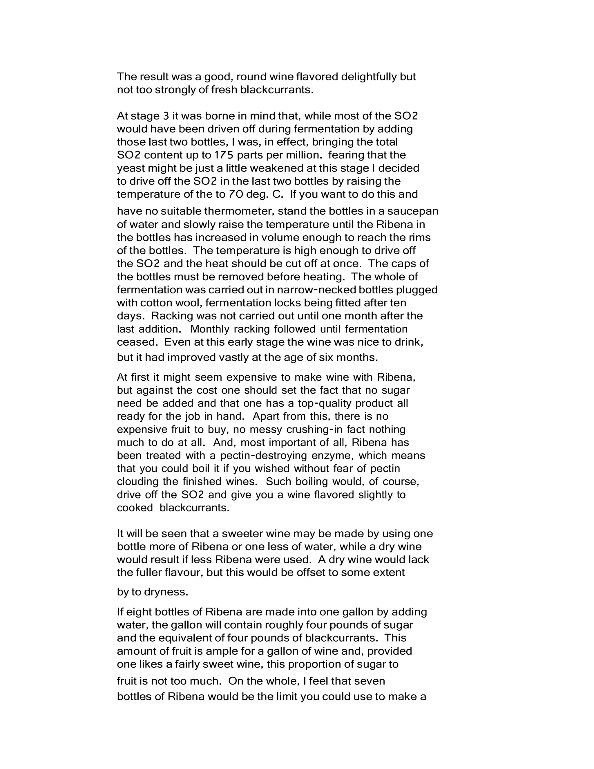 The result was a good, round wine flavored delightfully but
not too strongly of fresh blackcurrants.
At stage 3 it was borne in mind that, while most of the SO2
would have been driven off during fermentation by adding
those last two bottles, I was, in effect, bringing the total
SO2 content up to 175 parts per million. fearing that the
yeast might be just a little weakened at this stage I decided
to drive off the SO2 in the last two bottles by raising the
temperature of the to 70 deg. C. If you want to do this and
have no suitable thermometer, stand the bottles in a saucepan
of water and slowly raise the temperature until the Ribena in
the bottles has increased in volume enough to reach the rims
of the bottles. The temperature is high enough to drive off
the SO2 and the heat should be cut off at once. The caps of
the bottles must be removed before heating. The whole of
fermentation was carried out in narrow-necked bottles plugged
with cotton wool, fermentation locks being fitted after ten
days. Racking was not carried out until one month after the
last addition. Monthly racking followed until fermentation
ceased. Even at this early stage the wine was nice to drink,
but it had improved vastly at the age of six months.
At first it might seem expensive to make wine with Ribena,
but against the cost one should set the fact that no sugar
need be added and that one has a top-quality product all
ready for the job in hand. Apart from this, there is no
expensive fruit to buy, no messy crushing-in fact nothing
much to do at all. And, most important of all, Ribena has
been treated with a pectin-destroying enzyme, which means
that you could boil it if you wished without fear of pectin
clouding the finished wines. Such boiling would, of course,
drive off the SO2 and give you a wine flavored slightly to
cooked blackcurrants.
It will be seen that a sweeter wine may be made by using one
bottle more of Ribena or one less of water, while a dry wine
would result if less Ribena were used. A dry wine would lack
the fuller flavour, but this would be offset to some extent
by to dryness.
If eight bottles of Ribena are made into one gallon by adding
water, the gallon will contain roughly four pounds of sugar
and the equivalent of four pounds of blackcurrants. This
amount of fruit is ample for a gallon of wine and, provided
one likes a fairly sweet wine, this proportion of sugar to
fruit is not too much. On the whole, I feel that seven
bottles of Ribena would be the limit you could use to make a
 