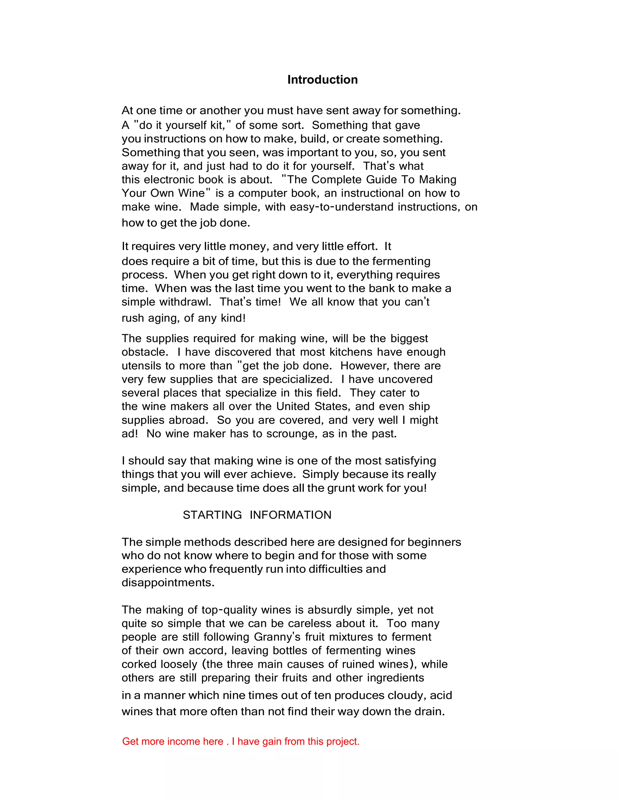 Introduction
At one time or another you must have sent away for something.
A "do it yourself kit," of some sort. Something that gave
you instructions on how to make, build, or create something.
Something that you seen, was important to you, so, you sent
away for it, and just had to do it for yourself. That's what
this electronic book is about. "The Complete Guide To Making
Your Own Wine" is a computer book, an instructional on how to
make wine. Made simple, with easy-to-understand instructions, on
how to get the job done.
It requires very little money, and very little effort. It
does require a bit of time, but this is due to the fermenting
process. When you get right down to it, everything requires
time. When was the last time you went to the bank to make a
simple withdrawl. That's time! We all know that you can't
rush aging, of any kind!
The supplies required for making wine, will be the biggest
obstacle. I have discovered that most kitchens have enough
utensils to more than "get the job done. However, there are
very few supplies that are specicialized. I have uncovered
several places that specialize in this field. They cater to
the wine makers all over the United States, and even ship
supplies abroad. So you are covered, and very well I might
ad! No wine maker has to scrounge, as in the past.
I should say that making wine is one of the most satisfying
things that you will ever achieve. Simply because its really
simple, and because time does all the grunt work for you!
STARTING INFORMATION
The simple methods described here are designed for beginners
who do not know where to begin and for those with some
experience who frequently run into difficulties and
disappointments.
The making of top-quality wines is absurdly simple, yet not
quite so simple that we can be careless about it. Too many
people are still following Granny's fruit mixtures to ferment
of their own accord, leaving bottles of fermenting wines
corked loosely (the three main causes of ruined wines), while
others are still preparing their fruits and other ingredients
in a manner which nine times out of ten produces cloudy, acid
wines that more often than not find their way down the drain.
Get more income here . I have gain from this project.
 