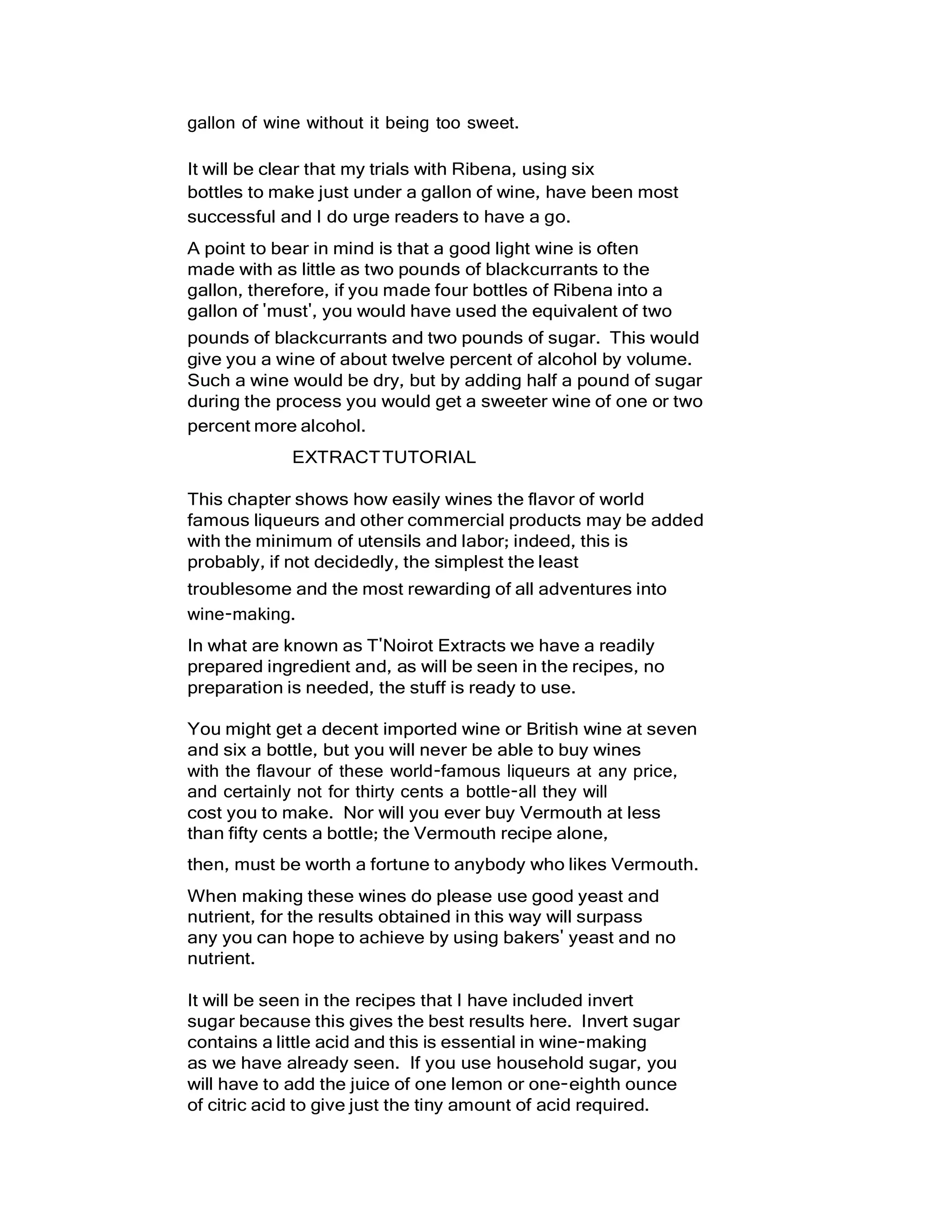 gallon of wine without it being too sweet.
It will be clear that my trials with Ribena, using six
bottles to make just under a gallon of wine, have been most
successful and I do urge readers to have a go.
A point to bear in mind is that a good light wine is often
made with as little as two pounds of blackcurrants to the
gallon, therefore, if you made four bottles of Ribena into a
gallon of 'must', you would have used the equivalent of two
pounds of blackcurrants and two pounds of sugar. This would
give you a wine of about twelve percent of alcohol by volume.
Such a wine would be dry, but by adding half a pound of sugar
during the process you would get a sweeter wine of one or two
percent more alcohol.
EXTRACTTUTORIAL
This chapter shows how easily wines the flavor of world
famous liqueurs and other commercial products may be added
with the minimum of utensils and labor; indeed, this is
probably, if not decidedly, the simplest the least
troublesome and the most rewarding of all adventures into
wine-making.
In what are known as T'Noirot Extracts we have a readily
prepared ingredient and, as will be seen in the recipes, no
preparation is needed, the stuff is ready to use.
You might get a decent imported wine or British wine at seven
and six a bottle, but you will never be able to buy wines
with the flavour of these world-famous liqueurs at any price,
and certainly not for thirty cents a bottle-all they will
cost you to make. Nor will you ever buy Vermouth at less
than fifty cents a bottle; the Vermouth recipe alone,
then, must be worth a fortune to anybody who likes Vermouth.
When making these wines do please use good yeast and
nutrient, for the results obtained in this way will surpass
any you can hope to achieve by using bakers' yeast and no
nutrient.
It will be seen in the recipes that I have included invert
sugar because this gives the best results here. Invert sugar
contains a little acid and this is essential in wine-making
as we have already seen. If you use household sugar, you
will have to add the juice of one lemon or one-eighth ounce
of citric acid to give just the tiny amount of acid required.
 
