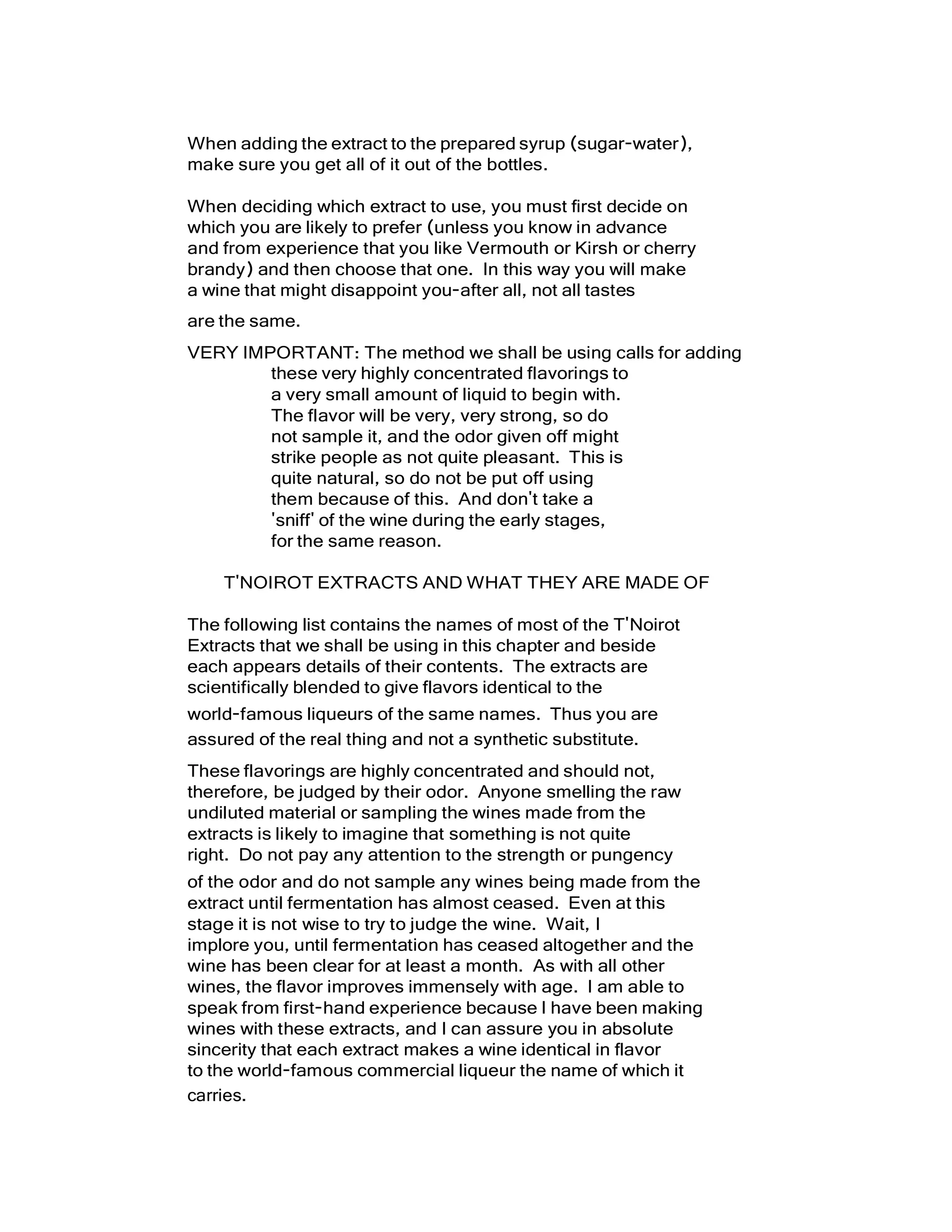 When adding the extract to the prepared syrup (sugar-water),
make sure you get all of it out of the bottles.
When deciding which extract to use, you must first decide on
which you are likely to prefer (unless you know in advance
and from experience that you like Vermouth or Kirsh or cherry
brandy) and then choose that one. In this way you will make
a wine that might disappoint you-after all, not all tastes
are the same.
VERY IMPORTANT: The method we shall be using calls for adding
these very highly concentrated flavorings to
a very small amount of liquid to begin with.
The flavor will be very, very strong, so do
not sample it, and the odor given off might
strike people as not quite pleasant. This is
quite natural, so do not be put off using
them because of this. And don't take a
'sniff' of the wine during the early stages,
for the same reason.
T'NOIROT EXTRACTS AND WHAT THEY ARE MADE OF
The following list contains the names of most of the T'Noirot
Extracts that we shall be using in this chapter and beside
each appears details of their contents. The extracts are
scientifically blended to give flavors identical to the
world-famous liqueurs of the same names. Thus you are
assured of the real thing and not a synthetic substitute.
These flavorings are highly concentrated and should not,
therefore, be judged by their odor. Anyone smelling the raw
undiluted material or sampling the wines made from the
extracts is likely to imagine that something is not quite
right. Do not pay any attention to the strength or pungency
of the odor and do not sample any wines being made from the
extract until fermentation has almost ceased. Even at this
stage it is not wise to try to judge the wine. Wait, I
implore you, until fermentation has ceased altogether and the
wine has been clear for at least a month. As with all other
wines, the flavor improves immensely with age. I am able to
speak from first-hand experience because I have been making
wines with these extracts, and I can assure you in absolute
sincerity that each extract makes a wine identical in flavor
to the world-famous commercial liqueur the name of which it
carries.
 