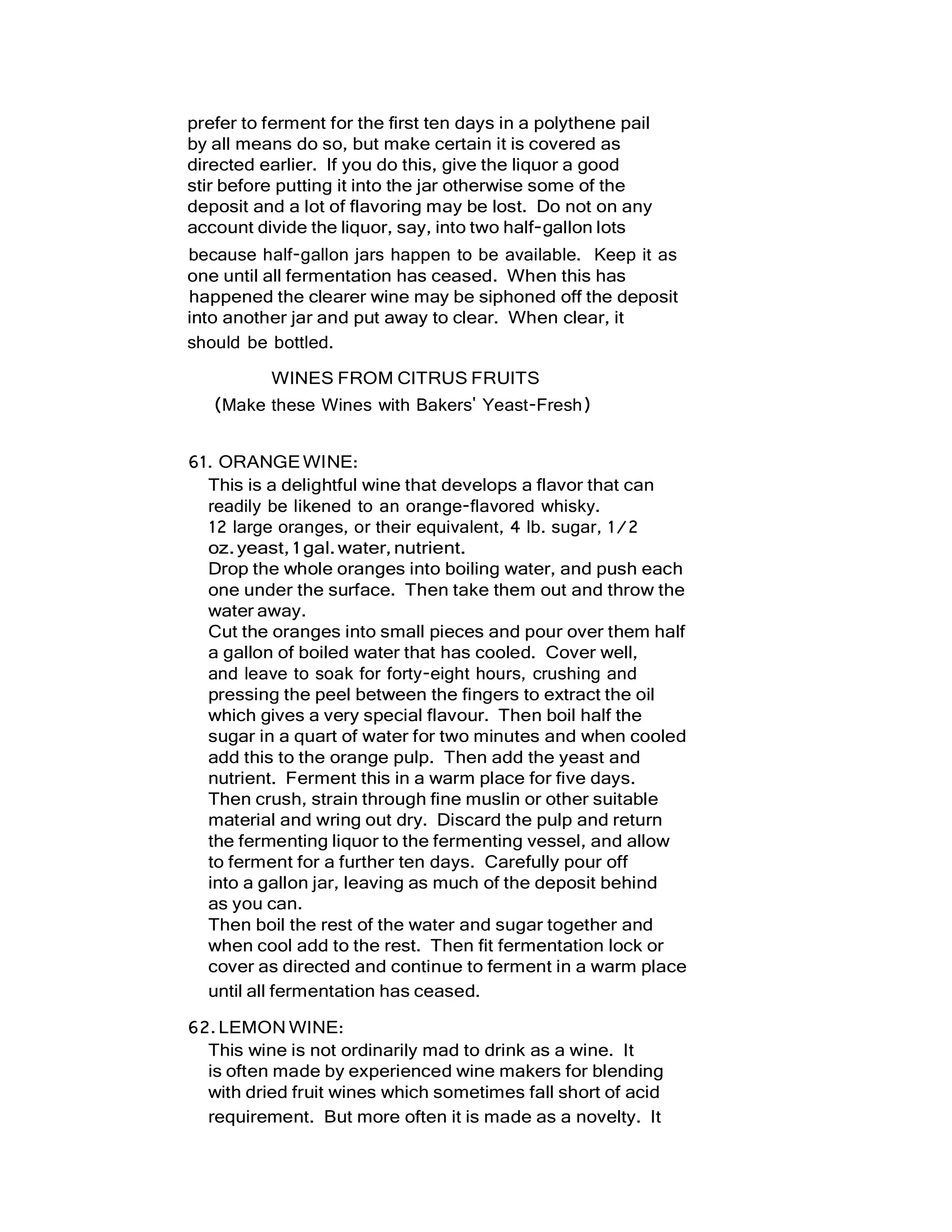 prefer to ferment for the first ten days in a polythene pail
by all means do so, but make certain it is covered as
directed earlier. If you do this, give the liquor a good
stir before putting it into the jar otherwise some of the
deposit and a lot of flavoring may be lost. Do not on any
account divide the liquor, say, into two half-gallon lots
because half-gallon jars happen to be available. Keep it as
one until all fermentation has ceased. When this has
happened the clearer wine may be siphoned off the deposit
into another jar and put away to clear. When clear, it
should be bottled.
WINES FROM CITRUS FRUITS
(Make these Wines with Bakers' Yeast-Fresh)
61. ORANGEWINE:
This is a delightful wine that develops a flavor that can
readily be likened to an orange-flavored whisky.
12 large oranges, or their equivalent, 4 lb. sugar, 1/2
oz.yeast,1gal.water,nutrient.
Drop the whole oranges into boiling water, and push each
one under the surface. Then take them out and throw the
water away.
Cut the oranges into small pieces and pour over them half
a gallon of boiled water that has cooled. Cover well,
and leave to soak for forty-eight hours, crushing and
pressing the peel between the fingers to extract the oil
which gives a very special flavour. Then boil half the
sugar in a quart of water for two minutes and when cooled
add this to the orange pulp. Then add the yeast and
nutrient. Ferment this in a warm place for five days.
Then crush, strain through fine muslin or other suitable
material and wring out dry. Discard the pulp and return
the fermenting liquor to the fermenting vessel, and allow
to ferment for a further ten days. Carefully pour off
into a gallon jar, leaving as much of the deposit behind
as you can.
Then boil the rest of the water and sugar together and
when cool add to the rest. Then fit fermentation lock or
cover as directed and continue to ferment in a warm place
until all fermentation has ceased.
62.LEMON WINE:
This wine is not ordinarily mad to drink as a wine. It
is often made by experienced wine makers for blending
with dried fruit wines which sometimes fall short of acid
requirement. But more often it is made as a novelty. It
 
