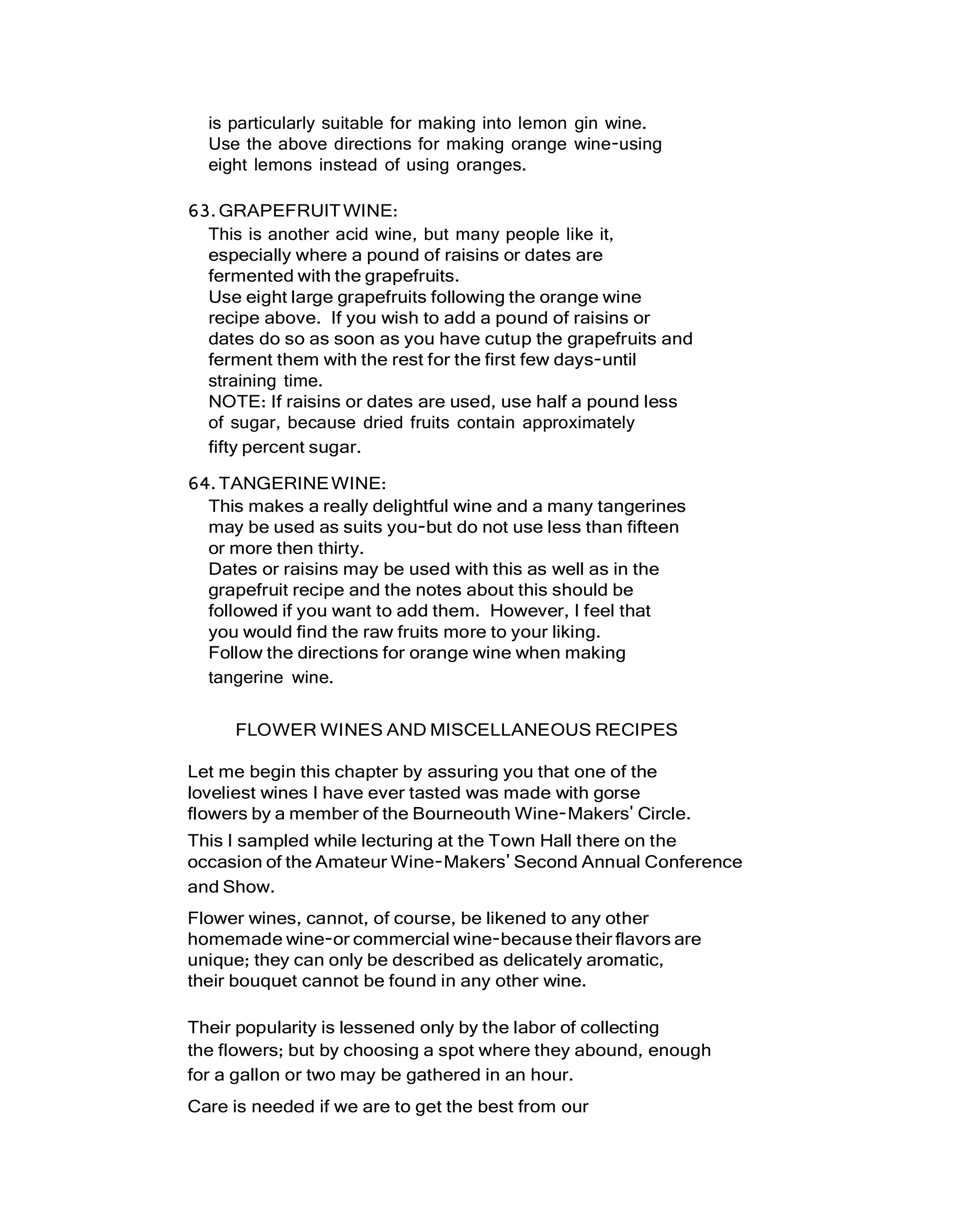 is particularly suitable for making into lemon gin wine.
Use the above directions for making orange wine-using
eight lemons instead of using oranges.
63.GRAPEFRUITWINE:
This is another acid wine, but many people like it,
especially where a pound of raisins or dates are
fermented with the grapefruits.
Use eight large grapefruits following the orange wine
recipe above. If you wish to add a pound of raisins or
dates do so as soon as you have cutup the grapefruits and
ferment them with the rest for the first few days-until
straining time.
NOTE: If raisins or dates are used, use half a pound less
of sugar, because dried fruits contain approximately
fifty percent sugar.
64.TANGERINEWINE:
This makes a really delightful wine and a many tangerines
may be used as suits you-but do not use less than fifteen
or more then thirty.
Dates or raisins may be used with this as well as in the
grapefruit recipe and the notes about this should be
followed if you want to add them. However, I feel that
you would find the raw fruits more to your liking.
Follow the directions for orange wine when making
tangerine wine.
FLOWER WINES AND MISCELLANEOUS RECIPES
Let me begin this chapter by assuring you that one of the
loveliest wines I have ever tasted was made with gorse
flowers by a member of the Bourneouth Wine-Makers' Circle.
This I sampled while lecturing at the Town Hall there on the
occasion of the Amateur Wine-Makers' Second Annual Conference
and Show.
Flower wines, cannot, of course, be likened to any other
homemade wine-or commercial wine-because their flavors are
unique; they can only be described as delicately aromatic,
their bouquet cannot be found in any other wine.
Their popularity is lessened only by the labor of collecting
the flowers; but by choosing a spot where they abound, enough
for a gallon or two may be gathered in an hour.
Care is needed if we are to get the best from our
 