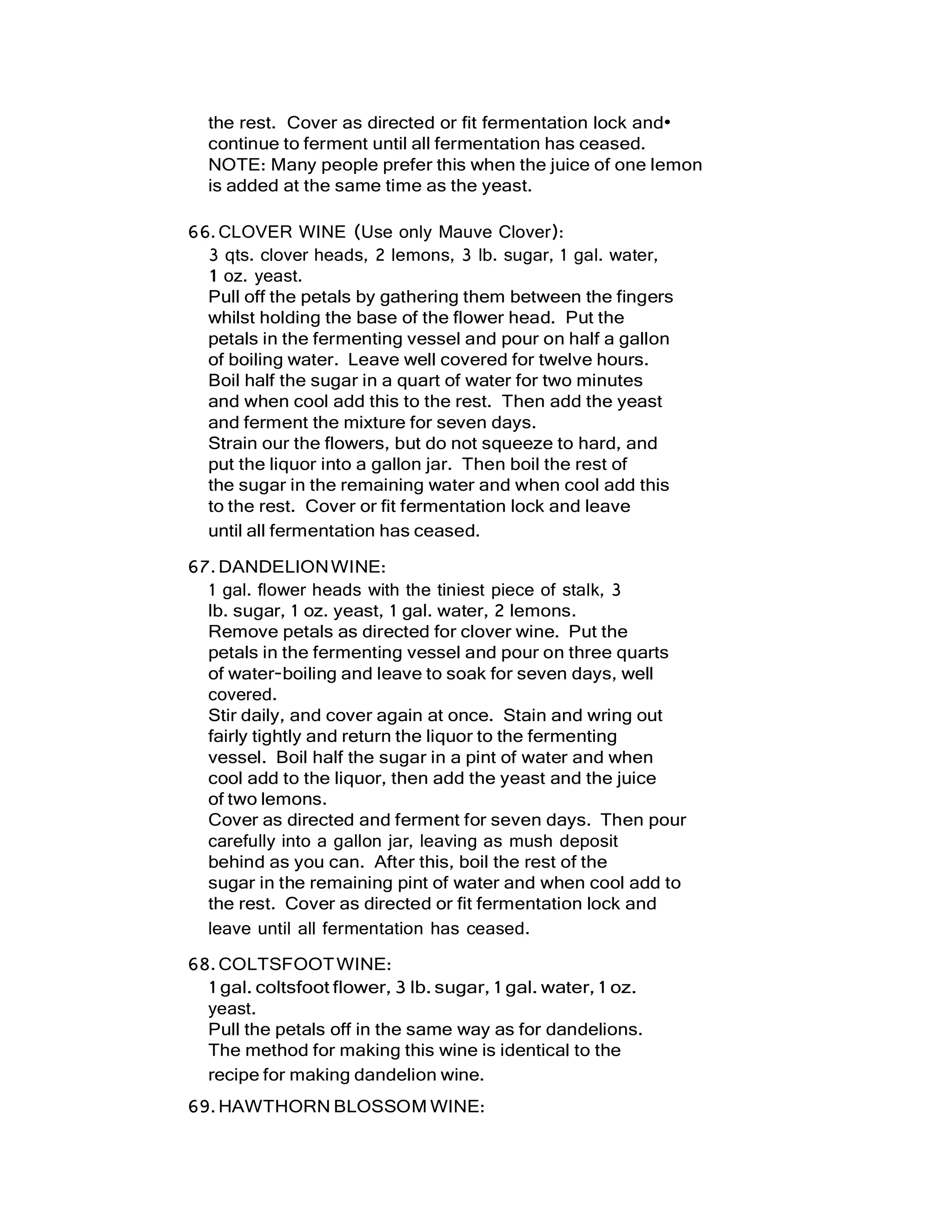 the rest. Cover as directed or fit fermentation lock and•
continue to ferment until all fermentation has ceased.
NOTE: Many people prefer this when the juice of one lemon
is added at the same time as the yeast.
66.CLOVER WINE (Use only Mauve Clover):
3 qts. clover heads, 2 lemons, 3 lb. sugar, 1 gal. water,
1 oz. yeast.
Pull off the petals by gathering them between the fingers
whilst holding the base of the flower head. Put the
petals in the fermenting vessel and pour on half a gallon
of boiling water. Leave well covered for twelve hours.
Boil half the sugar in a quart of water for two minutes
and when cool add this to the rest. Then add the yeast
and ferment the mixture for seven days.
Strain our the flowers, but do not squeeze to hard, and
put the liquor into a gallon jar. Then boil the rest of
the sugar in the remaining water and when cool add this
to the rest. Cover or fit fermentation lock and leave
until all fermentation has ceased.
67.DANDELIONWINE:
1 gal. flower heads with the tiniest piece of stalk, 3
lb. sugar, 1 oz. yeast, 1 gal. water, 2 lemons.
Remove petals as directed for clover wine. Put the
petals in the fermenting vessel and pour on three quarts
of water-boiling and leave to soak for seven days, well
covered.
Stir daily, and cover again at once. Stain and wring out
fairly tightly and return the liquor to the fermenting
vessel. Boil half the sugar in a pint of water and when
cool add to the liquor, then add the yeast and the juice
of two lemons.
Cover as directed and ferment for seven days. Then pour
carefully into a gallon jar, leaving as mush deposit
behind as you can. After this, boil the rest of the
sugar in the remaining pint of water and when cool add to
the rest. Cover as directed or fit fermentation lock and
leave until all fermentation has ceased.
68.COLTSFOOTWINE:
1 gal. coltsfoot flower, 3 lb. sugar, 1 gal. water, 1 oz.
yeast.
Pull the petals off in the same way as for dandelions.
The method for making this wine is identical to the
recipe for making dandelion wine.
69.HAWTHORN BLOSSOM WINE:
 