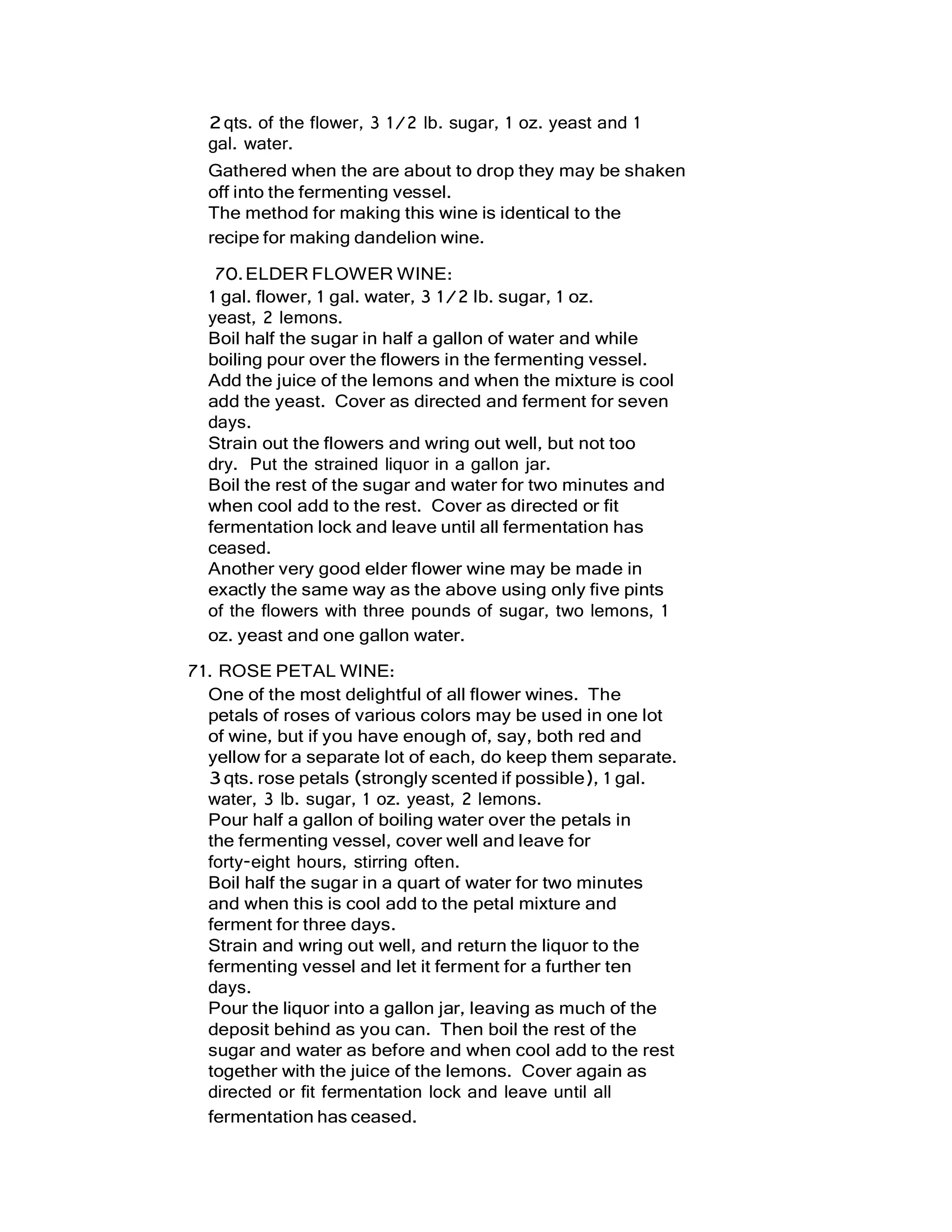 2qts. of the flower, 3 1/2 lb. sugar, 1 oz. yeast and 1
gal. water.
Gathered when the are about to drop they may be shaken
off into the fermenting vessel.
The method for making this wine is identical to the
recipe for making dandelion wine.
70.ELDER FLOWER WINE:
1 gal. flower, 1 gal. water, 3 1/2 lb. sugar, 1 oz.
yeast, 2 lemons.
Boil half the sugar in half a gallon of water and while
boiling pour over the flowers in the fermenting vessel.
Add the juice of the lemons and when the mixture is cool
add the yeast. Cover as directed and ferment for seven
days.
Strain out the flowers and wring out well, but not too
dry. Put the strained liquor in a gallon jar.
Boil the rest of the sugar and water for two minutes and
when cool add to the rest. Cover as directed or fit
fermentation lock and leave until all fermentation has
ceased.
Another very good elder flower wine may be made in
exactly the same way as the above using only five pints
of the flowers with three pounds of sugar, two lemons, 1
oz. yeast and one gallon water.
71. ROSE PETAL WINE:
One of the most delightful of all flower wines. The
petals of roses of various colors may be used in one lot
of wine, but if you have enough of, say, both red and
yellow for a separate lot of each, do keep them separate.
3qts. rose petals (strongly scented if possible), 1 gal.
water, 3 lb. sugar, 1 oz. yeast, 2 lemons.
Pour half a gallon of boiling water over the petals in
the fermenting vessel, cover well and leave for
forty-eight hours, stirring often.
Boil half the sugar in a quart of water for two minutes
and when this is cool add to the petal mixture and
ferment for three days.
Strain and wring out well, and return the liquor to the
fermenting vessel and let it ferment for a further ten
days.
Pour the liquor into a gallon jar, leaving as much of the
deposit behind as you can. Then boil the rest of the
sugar and water as before and when cool add to the rest
together with the juice of the lemons. Cover again as
directed or fit fermentation lock and leave until all
fermentation has ceased.
 