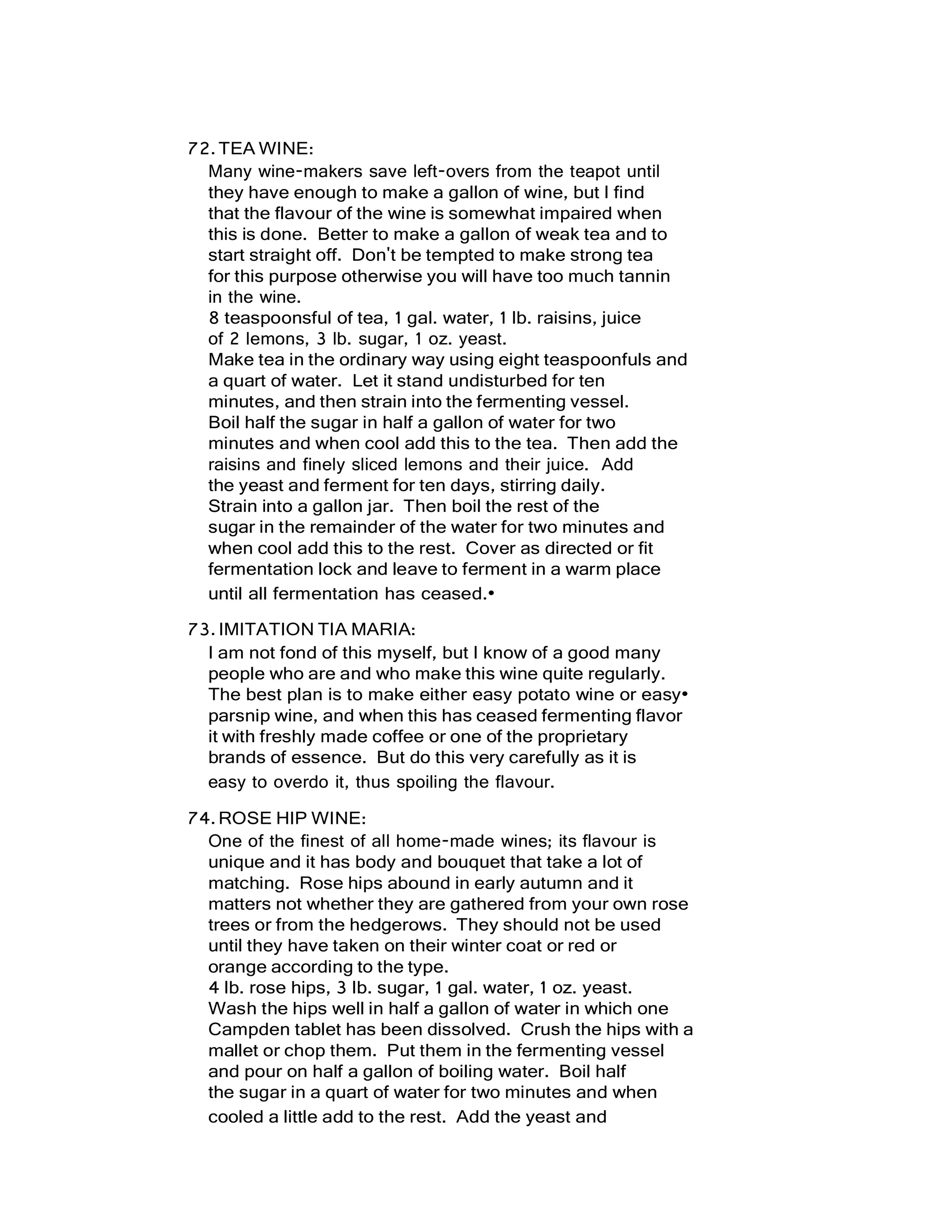 72.TEA WINE:
Many wine-makers save left-overs from the teapot until
they have enough to make a gallon of wine, but I find
that the flavour of the wine is somewhat impaired when
this is done. Better to make a gallon of weak tea and to
start straight off. Don't be tempted to make strong tea
for this purpose otherwise you will have too much tannin
in the wine.
8 teaspoonsful of tea, 1 gal. water, 1 lb. raisins, juice
of 2 lemons, 3 lb. sugar, 1 oz. yeast.
Make tea in the ordinary way using eight teaspoonfuls and
a quart of water. Let it stand undisturbed for ten
minutes, and then strain into the fermenting vessel.
Boil half the sugar in half a gallon of water for two
minutes and when cool add this to the tea. Then add the
raisins and finely sliced lemons and their juice. Add
the yeast and ferment for ten days, stirring daily.
Strain into a gallon jar. Then boil the rest of the
sugar in the remainder of the water for two minutes and
when cool add this to the rest. Cover as directed or fit
fermentation lock and leave to ferment in a warm place
until all fermentation has ceased.•
73.IMITATION TIA MARIA:
I am not fond of this myself, but I know of a good many
people who are and who make this wine quite regularly.
The best plan is to make either easy potato wine or easy•
parsnip wine, and when this has ceased fermenting flavor
it with freshly made coffee or one of the proprietary
brands of essence. But do this very carefully as it is
easy to overdo it, thus spoiling the flavour.
74.ROSE HIP WINE:
One of the finest of all home-made wines; its flavour is
unique and it has body and bouquet that take a lot of
matching. Rose hips abound in early autumn and it
matters not whether they are gathered from your own rose
trees or from the hedgerows. They should not be used
until they have taken on their winter coat or red or
orange according to the type.
4 lb. rose hips, 3 lb. sugar, 1 gal. water, 1 oz. yeast.
Wash the hips well in half a gallon of water in which one
Campden tablet has been dissolved. Crush the hips with a
mallet or chop them. Put them in the fermenting vessel
and pour on half a gallon of boiling water. Boil half
the sugar in a quart of water for two minutes and when
cooled a little add to the rest. Add the yeast and
 