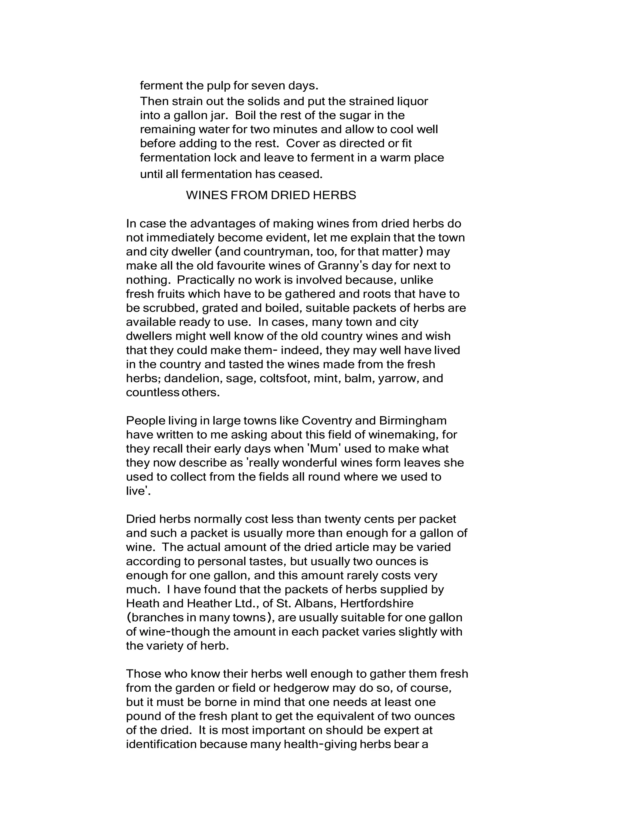 ferment the pulp for seven days.
Then strain out the solids and put the strained liquor
into a gallon jar. Boil the rest of the sugar in the
remaining water for two minutes and allow to cool well
before adding to the rest. Cover as directed or fit
fermentation lock and leave to ferment in a warm place
until all fermentation has ceased.
WINES FROM DRIED HERBS
In case the advantages of making wines from dried herbs do
not immediately become evident, let me explain that the town
and city dweller (and countryman, too, for that matter) may
make all the old favourite wines of Granny's day for next to
nothing. Practically no work is involved because, unlike
fresh fruits which have to be gathered and roots that have to
be scrubbed, grated and boiled, suitable packets of herbs are
available ready to use. In cases, many town and city
dwellers might well know of the old country wines and wish
that they could make them- indeed, they may well have lived
in the country and tasted the wines made from the fresh
herbs; dandelion, sage, coltsfoot, mint, balm, yarrow, and
countlessothers.
People living in large towns like Coventry and Birmingham
have written to me asking about this field of winemaking, for
they recall their early days when 'Mum' used to make what
they now describe as 'really wonderful wines form leaves she
used to collect from the fields all round where we used to
live'.
Dried herbs normally cost less than twenty cents per packet
and such a packet is usually more than enough for a gallon of
wine. The actual amount of the dried article may be varied
according to personal tastes, but usually two ounces is
enough for one gallon, and this amount rarely costs very
much. I have found that the packets of herbs supplied by
Heath and Heather Ltd., of St. Albans, Hertfordshire
(branches in many towns), are usually suitable for one gallon
of wine-though the amount in each packet varies slightly with
the variety of herb.
Those who know their herbs well enough to gather them fresh
from the garden or field or hedgerow may do so, of course,
but it must be borne in mind that one needs at least one
pound of the fresh plant to get the equivalent of two ounces
of the dried. It is most important on should be expert at
identification because many health-giving herbs bear a
 