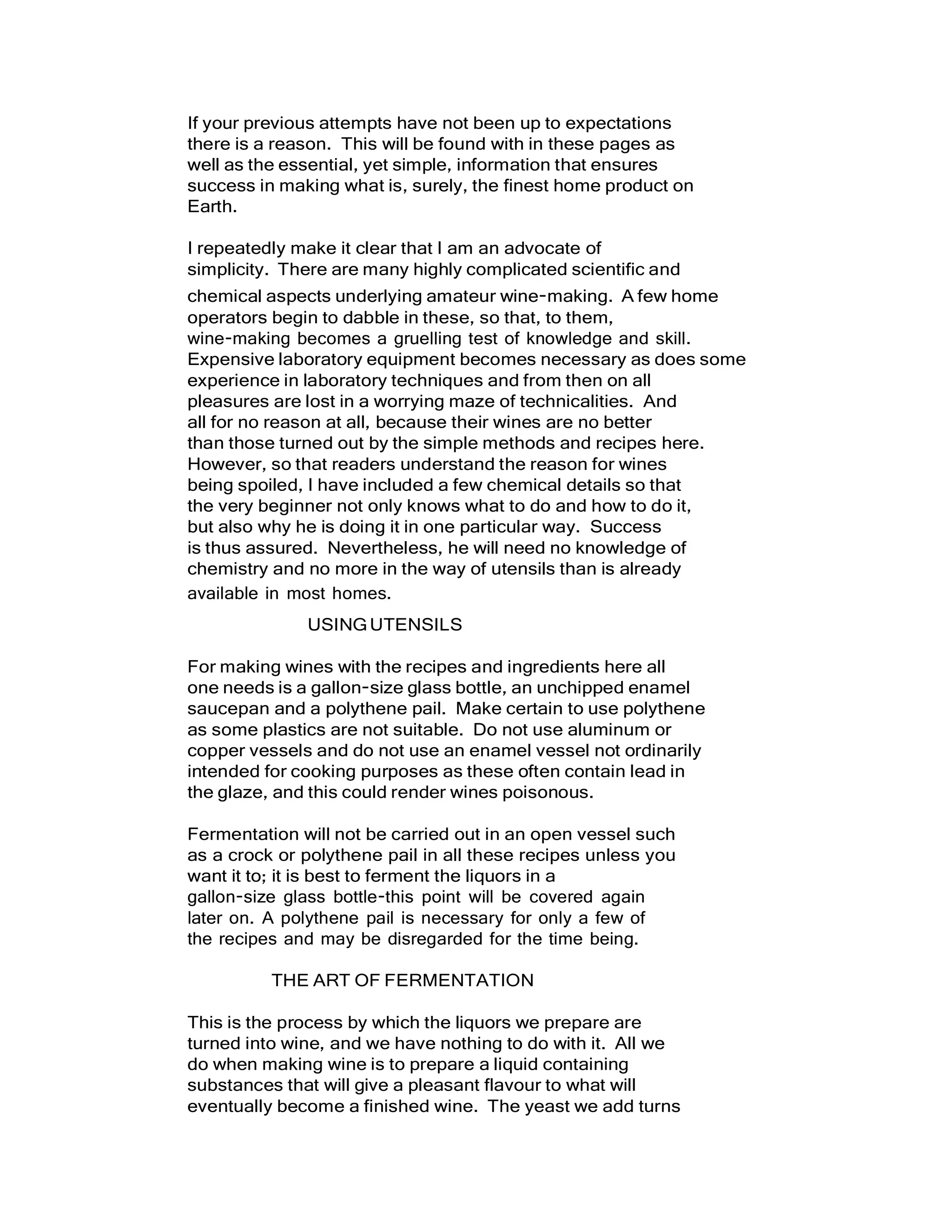 If your previous attempts have not been up to expectations
there is a reason. This will be found with in these pages as
well as the essential, yet simple, information that ensures
success in making what is, surely, the finest home product on
Earth.
I repeatedly make it clear that I am an advocate of
simplicity. There are many highly complicated scientific and
chemical aspects underlying amateur wine-making. A few home
operators begin to dabble in these, so that, to them,
wine-making becomes a gruelling test of knowledge and skill.
Expensive laboratory equipment becomes necessary as does some
experience in laboratory techniques and from then on all
pleasures are lost in a worrying maze of technicalities. And
all for no reason at all, because their wines are no better
than those turned out by the simple methods and recipes here.
However, so that readers understand the reason for wines
being spoiled, I have included a few chemical details so that
the very beginner not only knows what to do and how to do it,
but also why he is doing it in one particular way. Success
is thus assured. Nevertheless, he will need no knowledge of
chemistry and no more in the way of utensils than is already
available in most homes.
USINGUTENSILS
For making wines with the recipes and ingredients here all
one needs is a gallon-size glass bottle, an unchipped enamel
saucepan and a polythene pail. Make certain to use polythene
as some plastics are not suitable. Do not use aluminum or
copper vessels and do not use an enamel vessel not ordinarily
intended for cooking purposes as these often contain lead in
the glaze, and this could render wines poisonous.
Fermentation will not be carried out in an open vessel such
as a crock or polythene pail in all these recipes unless you
want it to; it is best to ferment the liquors in a
gallon-size glass bottle-this point will be covered again
later on. A polythene pail is necessary for only a few of
the recipes and may be disregarded for the time being.
THE ART OF FERMENTATION
This is the process by which the liquors we prepare are
turned into wine, and we have nothing to do with it. All we
do when making wine is to prepare a liquid containing
substances that will give a pleasant flavour to what will
eventually become a finished wine. The yeast we add turns
 