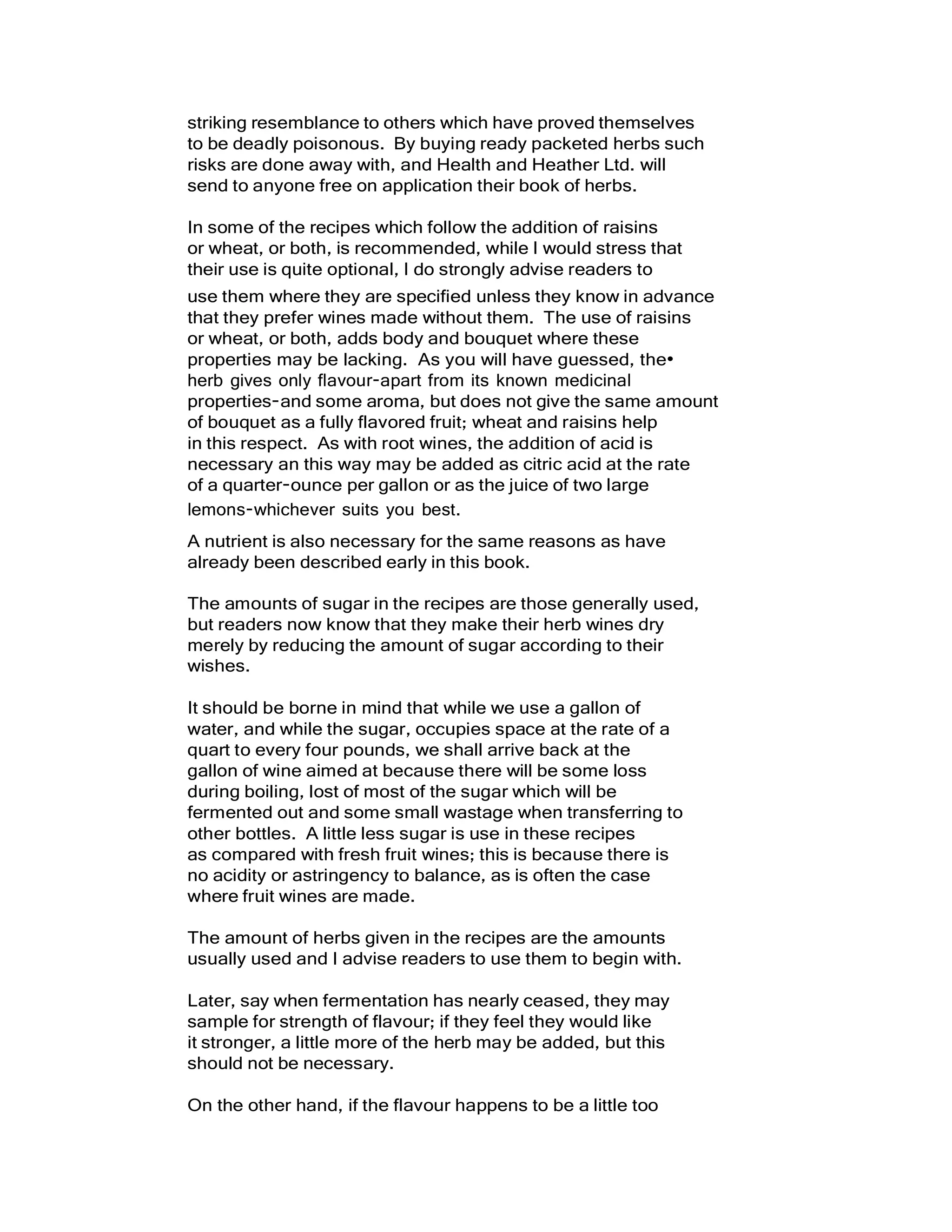 striking resemblance to others which have proved themselves
to be deadly poisonous. By buying ready packeted herbs such
risks are done away with, and Health and Heather Ltd. will
send to anyone free on application their book of herbs.
In some of the recipes which follow the addition of raisins
or wheat, or both, is recommended, while I would stress that
their use is quite optional, I do strongly advise readers to
use them where they are specified unless they know in advance
that they prefer wines made without them. The use of raisins
or wheat, or both, adds body and bouquet where these
properties may be lacking. As you will have guessed, the•
herb gives only flavour-apart from its known medicinal
properties-and some aroma, but does not give the same amount
of bouquet as a fully flavored fruit; wheat and raisins help
in this respect. As with root wines, the addition of acid is
necessary an this way may be added as citric acid at the rate
of a quarter-ounce per gallon or as the juice of two large
lemons-whichever suits you best.
A nutrient is also necessary for the same reasons as have
already been described early in this book.
The amounts of sugar in the recipes are those generally used,
but readers now know that they make their herb wines dry
merely by reducing the amount of sugar according to their
wishes.
It should be borne in mind that while we use a gallon of
water, and while the sugar, occupies space at the rate of a
quart to every four pounds, we shall arrive back at the
gallon of wine aimed at because there will be some loss
during boiling, lost of most of the sugar which will be
fermented out and some small wastage when transferring to
other bottles. A little less sugar is use in these recipes
as compared with fresh fruit wines; this is because there is
no acidity or astringency to balance, as is often the case
where fruit wines are made.
The amount of herbs given in the recipes are the amounts
usually used and I advise readers to use them to begin with.
Later, say when fermentation has nearly ceased, they may
sample for strength of flavour; if they feel they would like
it stronger, a little more of the herb may be added, but this
should not be necessary.
On the other hand, if the flavour happens to be a little too
 