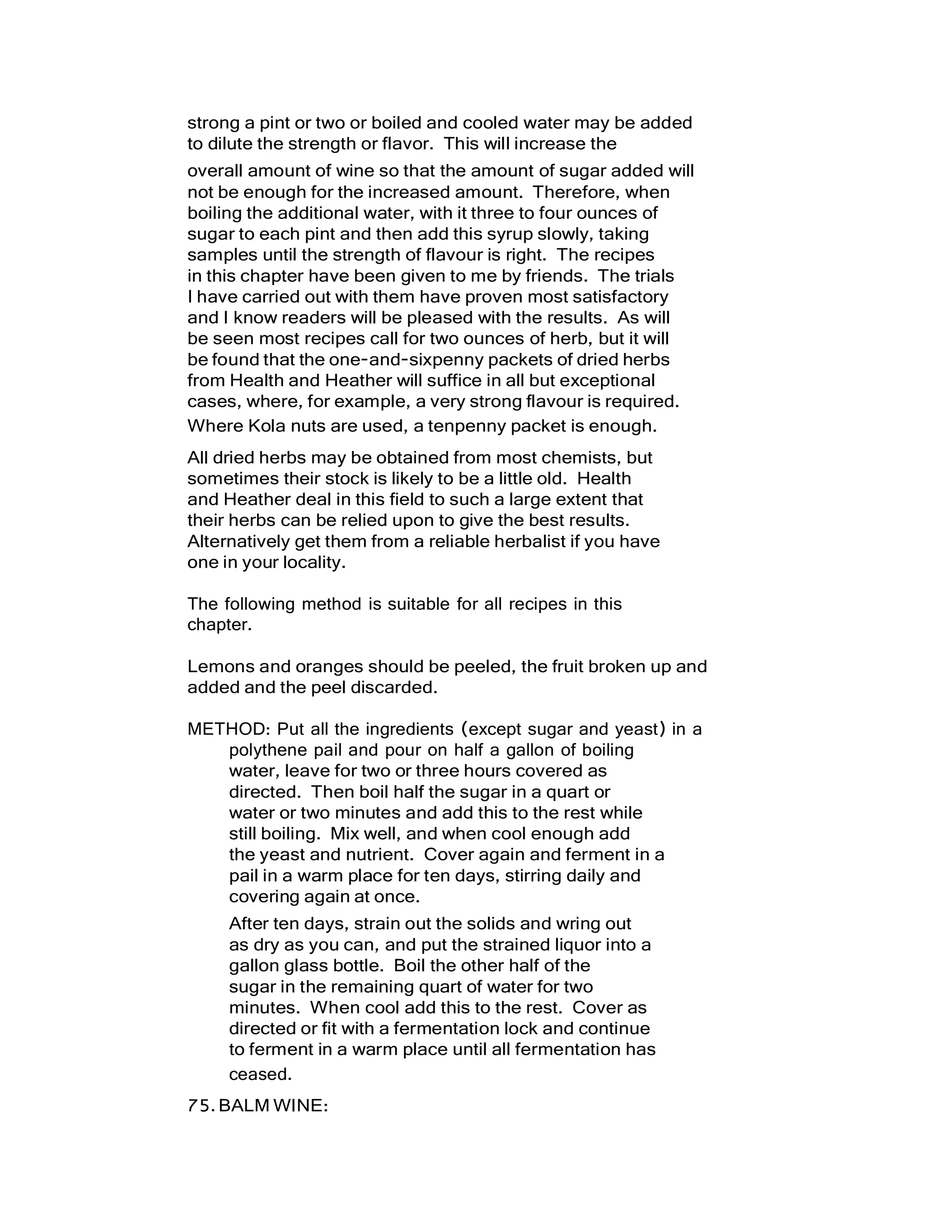 strong a pint or two or boiled and cooled water may be added
to dilute the strength or flavor. This will increase the
overall amount of wine so that the amount of sugar added will
not be enough for the increased amount. Therefore, when
boiling the additional water, with it three to four ounces of
sugar to each pint and then add this syrup slowly, taking
samples until the strength of flavour is right. The recipes
in this chapter have been given to me by friends. The trials
I have carried out with them have proven most satisfactory
and I know readers will be pleased with the results. As will
be seen most recipes call for two ounces of herb, but it will
be found that the one-and-sixpenny packets of dried herbs
from Health and Heather will suffice in all but exceptional
cases, where, for example, a very strong flavour is required.
Where Kola nuts are used, a tenpenny packet is enough.
All dried herbs may be obtained from most chemists, but
sometimes their stock is likely to be a little old. Health
and Heather deal in this field to such a large extent that
their herbs can be relied upon to give the best results.
Alternatively get them from a reliable herbalist if you have
one in your locality.
The following method is suitable for all recipes in this
chapter.
Lemons and oranges should be peeled, the fruit broken up and
added and the peel discarded.
METHOD: Put all the ingredients (except sugar and yeast) in a
polythene pail and pour on half a gallon of boiling
water, leave for two or three hours covered as
directed. Then boil half the sugar in a quart or
water or two minutes and add this to the rest while
still boiling. Mix well, and when cool enough add
the yeast and nutrient. Cover again and ferment in a
pail in a warm place for ten days, stirring daily and
covering again at once.
After ten days, strain out the solids and wring out
as dry as you can, and put the strained liquor into a
gallon glass bottle. Boil the other half of the
sugar in the remaining quart of water for two
minutes. When cool add this to the rest. Cover as
directed or fit with a fermentation lock and continue
to ferment in a warm place until all fermentation has
ceased.
75.BALM WINE:
 