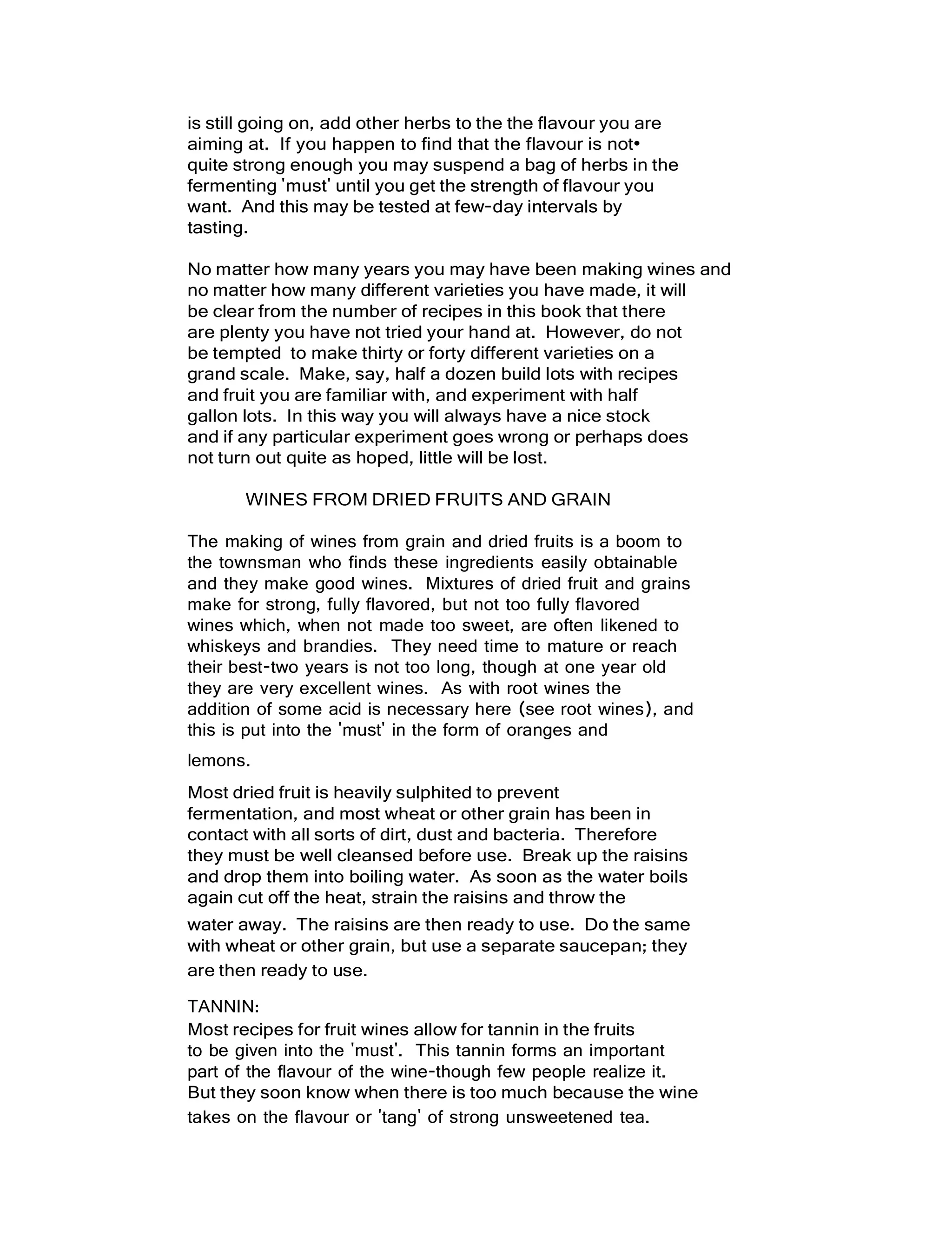 is still going on, add other herbs to the the flavour you are
aiming at. If you happen to find that the flavour is not•
quite strong enough you may suspend a bag of herbs in the
fermenting 'must' until you get the strength of flavour you
want. And this may be tested at few-day intervals by
tasting.
No matter how many years you may have been making wines and
no matter how many different varieties you have made, it will
be clear from the number of recipes in this book that there
are plenty you have not tried your hand at. However, do not
be tempted to make thirty or forty different varieties on a
grand scale. Make, say, half a dozen build lots with recipes
and fruit you are familiar with, and experiment with half
gallon lots. In this way you will always have a nice stock
and if any particular experiment goes wrong or perhaps does
not turn out quite as hoped, little will be lost.
WINES FROM DRIED FRUITS AND GRAIN
The making of wines from grain and dried fruits is a boom to
the townsman who finds these ingredients easily obtainable
and they make good wines. Mixtures of dried fruit and grains
make for strong, fully flavored, but not too fully flavored
wines which, when not made too sweet, are often likened to
whiskeys and brandies. They need time to mature or reach
their best-two years is not too long, though at one year old
they are very excellent wines. As with root wines the
addition of some acid is necessary here (see root wines), and
this is put into the 'must' in the form of oranges and
lemons.
Most dried fruit is heavily sulphited to prevent
fermentation, and most wheat or other grain has been in
contact with all sorts of dirt, dust and bacteria. Therefore
they must be well cleansed before use. Break up the raisins
and drop them into boiling water. As soon as the water boils
again cut off the heat, strain the raisins and throw the
water away. The raisins are then ready to use. Do the same
with wheat or other grain, but use a separate saucepan; they
are then ready to use.
TANNIN:
Most recipes for fruit wines allow for tannin in the fruits
to be given into the 'must'. This tannin forms an important
part of the flavour of the wine-though few people realize it.
But they soon know when there is too much because the wine
takes on the flavour or 'tang' of strong unsweetened tea.
 