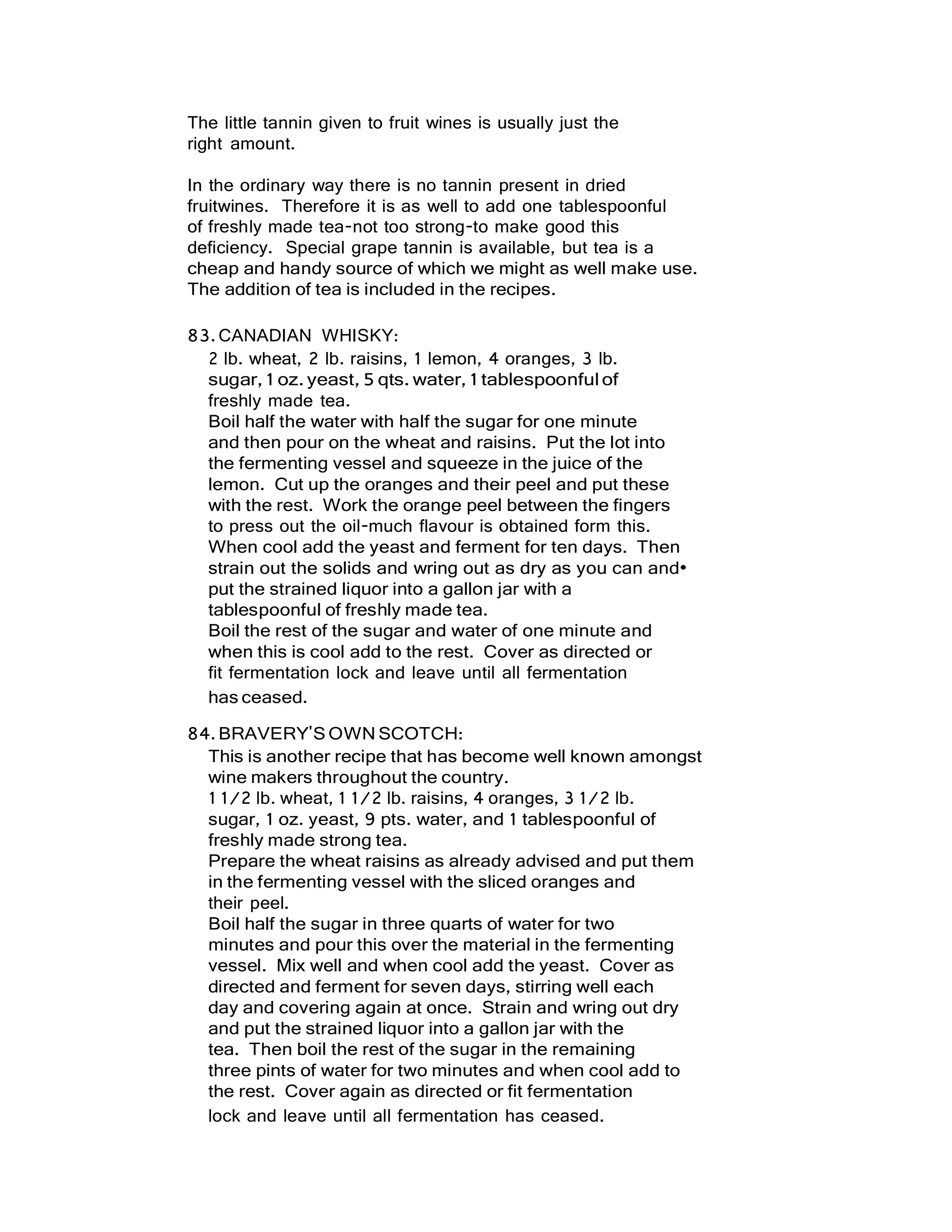 The little tannin given to fruit wines is usually just the
right amount.
In the ordinary way there is no tannin present in dried
fruitwines. Therefore it is as well to add one tablespoonful
of freshly made tea-not too strong-to make good this
deficiency. Special grape tannin is available, but tea is a
cheap and handy source of which we might as well make use.
The addition of tea is included in the recipes.
83.CANADIAN WHISKY:
2 lb. wheat, 2 lb. raisins, 1 lemon, 4 oranges, 3 lb.
sugar,1 oz.yeast, 5qts. water, 1 tablespoonfulof
freshly made tea.
Boil half the water with half the sugar for one minute
and then pour on the wheat and raisins. Put the lot into
the fermenting vessel and squeeze in the juice of the
lemon. Cut up the oranges and their peel and put these
with the rest. Work the orange peel between the fingers
to press out the oil-much flavour is obtained form this.
When cool add the yeast and ferment for ten days. Then
strain out the solids and wring out as dry as you can and•
put the strained liquor into a gallon jar with a
tablespoonful of freshly made tea.
Boil the rest of the sugar and water of one minute and
when this is cool add to the rest. Cover as directed or
fit fermentation lock and leave until all fermentation
has ceased.
84.BRAVERY'SOWN SCOTCH:
This is another recipe that has become well known amongst
wine makers throughout the country.
1 1/2 lb. wheat, 1 1/2 lb. raisins, 4 oranges, 3 1/2 lb.
sugar, 1 oz. yeast, 9 pts. water, and 1 tablespoonful of
freshly made strong tea.
Prepare the wheat raisins as already advised and put them
in the fermenting vessel with the sliced oranges and
their peel.
Boil half the sugar in three quarts of water for two
minutes and pour this over the material in the fermenting
vessel. Mix well and when cool add the yeast. Cover as
directed and ferment for seven days, stirring well each
day and covering again at once. Strain and wring out dry
and put the strained liquor into a gallon jar with the
tea. Then boil the rest of the sugar in the remaining
three pints of water for two minutes and when cool add to
the rest. Cover again as directed or fit fermentation
lock and leave until all fermentation has ceased.
 
