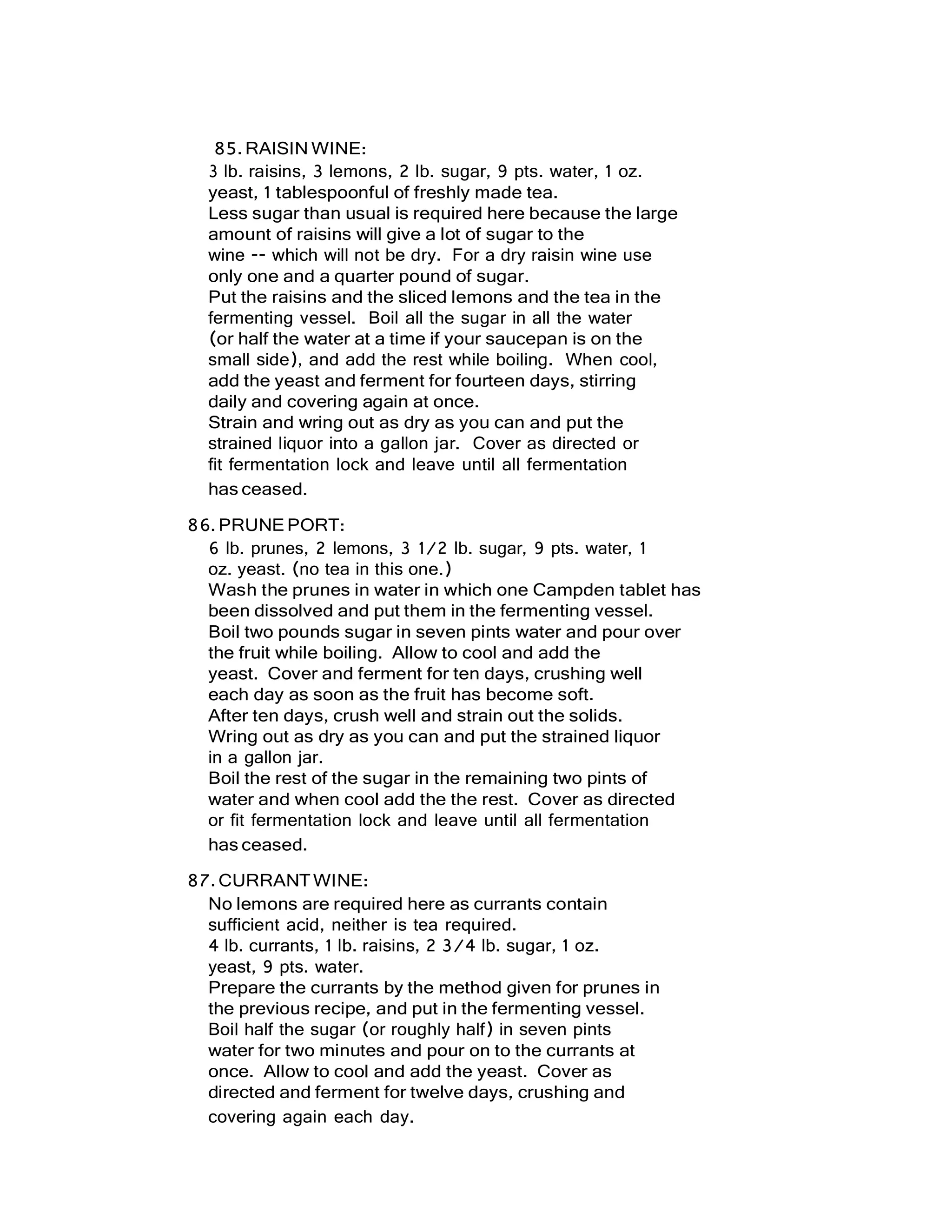 85.RAISIN WINE:
3 lb. raisins, 3 lemons, 2 lb. sugar, 9 pts. water, 1 oz.
yeast, 1 tablespoonful of freshly made tea.
Less sugar than usual is required here because the large
amount of raisins will give a lot of sugar to the
wine -- which will not be dry. For a dry raisin wine use
only one and a quarter pound of sugar.
Put the raisins and the sliced lemons and the tea in the
fermenting vessel. Boil all the sugar in all the water
(or half the water at a time if your saucepan is on the
small side), and add the rest while boiling. When cool,
add the yeast and ferment for fourteen days, stirring
daily and covering again at once.
Strain and wring out as dry as you can and put the
strained liquor into a gallon jar. Cover as directed or
fit fermentation lock and leave until all fermentation
has ceased.
86.PRUNEPORT:
6 lb. prunes, 2 lemons, 3 1/2 lb. sugar, 9 pts. water, 1
oz. yeast. (no tea in this one.)
Wash the prunes in water in which one Campden tablet has
been dissolved and put them in the fermenting vessel.
Boil two pounds sugar in seven pints water and pour over
the fruit while boiling. Allow to cool and add the
yeast. Cover and ferment for ten days, crushing well
each day as soon as the fruit has become soft.
After ten days, crush well and strain out the solids.
Wring out as dry as you can and put the strained liquor
in a gallon jar.
Boil the rest of the sugar in the remaining two pints of
water and when cool add the the rest. Cover as directed
or fit fermentation lock and leave until all fermentation
has ceased.
87.CURRANTWINE:
No lemons are required here as currants contain
sufficient acid, neither is tea required.
4 lb. currants, 1 lb. raisins, 2 3/4 lb. sugar, 1 oz.
yeast, 9 pts. water.
Prepare the currants by the method given for prunes in
the previous recipe, and put in the fermenting vessel.
Boil half the sugar (or roughly half) in seven pints
water for two minutes and pour on to the currants at
once. Allow to cool and add the yeast. Cover as
directed and ferment for twelve days, crushing and
covering again each day.
 