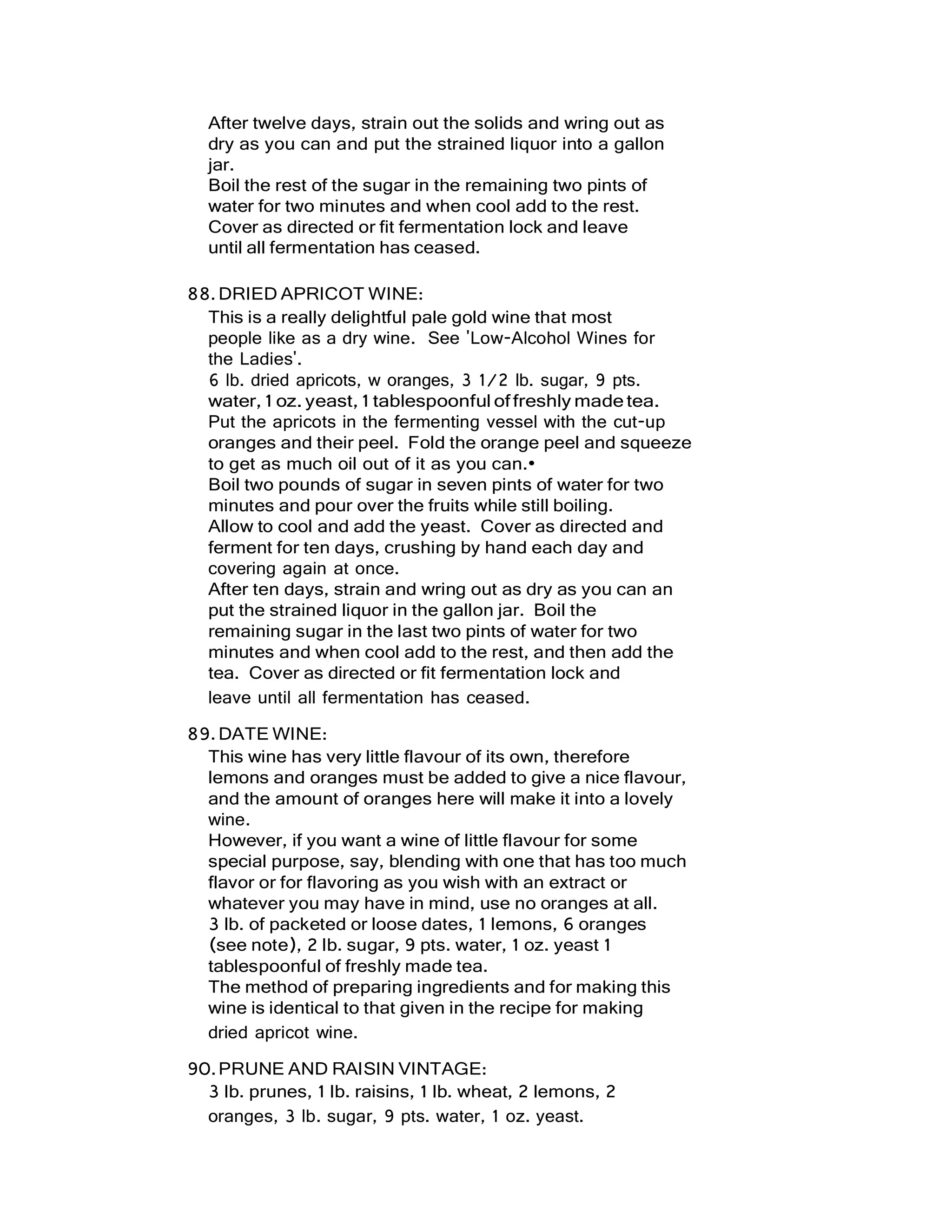 After twelve days, strain out the solids and wring out as
dry as you can and put the strained liquor into a gallon
jar.
Boil the rest of the sugar in the remaining two pints of
water for two minutes and when cool add to the rest.
Cover as directed or fit fermentation lock and leave
until all fermentation has ceased.
88.DRIED APRICOT WINE:
This is a really delightful pale gold wine that most
people like as a dry wine. See 'Low-Alcohol Wines for
the Ladies'.
6 lb. dried apricots, w oranges, 3 1/2 lb. sugar, 9 pts.
water,1 oz.yeast,1 tablespoonful offreshly madetea.
Put the apricots in the fermenting vessel with the cut-up
oranges and their peel. Fold the orange peel and squeeze
to get as much oil out of it as you can.•
Boil two pounds of sugar in seven pints of water for two
minutes and pour over the fruits while still boiling.
Allow to cool and add the yeast. Cover as directed and
ferment for ten days, crushing by hand each day and
covering again at once.
After ten days, strain and wring out as dry as you can an
put the strained liquor in the gallon jar. Boil the
remaining sugar in the last two pints of water for two
minutes and when cool add to the rest, and then add the
tea. Cover as directed or fit fermentation lock and
leave until all fermentation has ceased.
89.DATE WINE:
This wine has very little flavour of its own, therefore
lemons and oranges must be added to give a nice flavour,
and the amount of oranges here will make it into a lovely
wine.
However, if you want a wine of little flavour for some
special purpose, say, blending with one that has too much
flavor or for flavoring as you wish with an extract or
whatever you may have in mind, use no oranges at all.
3 lb. of packeted or loose dates, 1 lemons, 6 oranges
(see note), 2 lb. sugar, 9 pts. water, 1 oz. yeast 1
tablespoonful of freshly made tea.
The method of preparing ingredients and for making this
wine is identical to that given in the recipe for making
dried apricot wine.
90.PRUNE AND RAISIN VINTAGE:
3 lb. prunes, 1 lb. raisins, 1 lb. wheat, 2 lemons, 2
oranges, 3 lb. sugar, 9 pts. water, 1 oz. yeast.
 