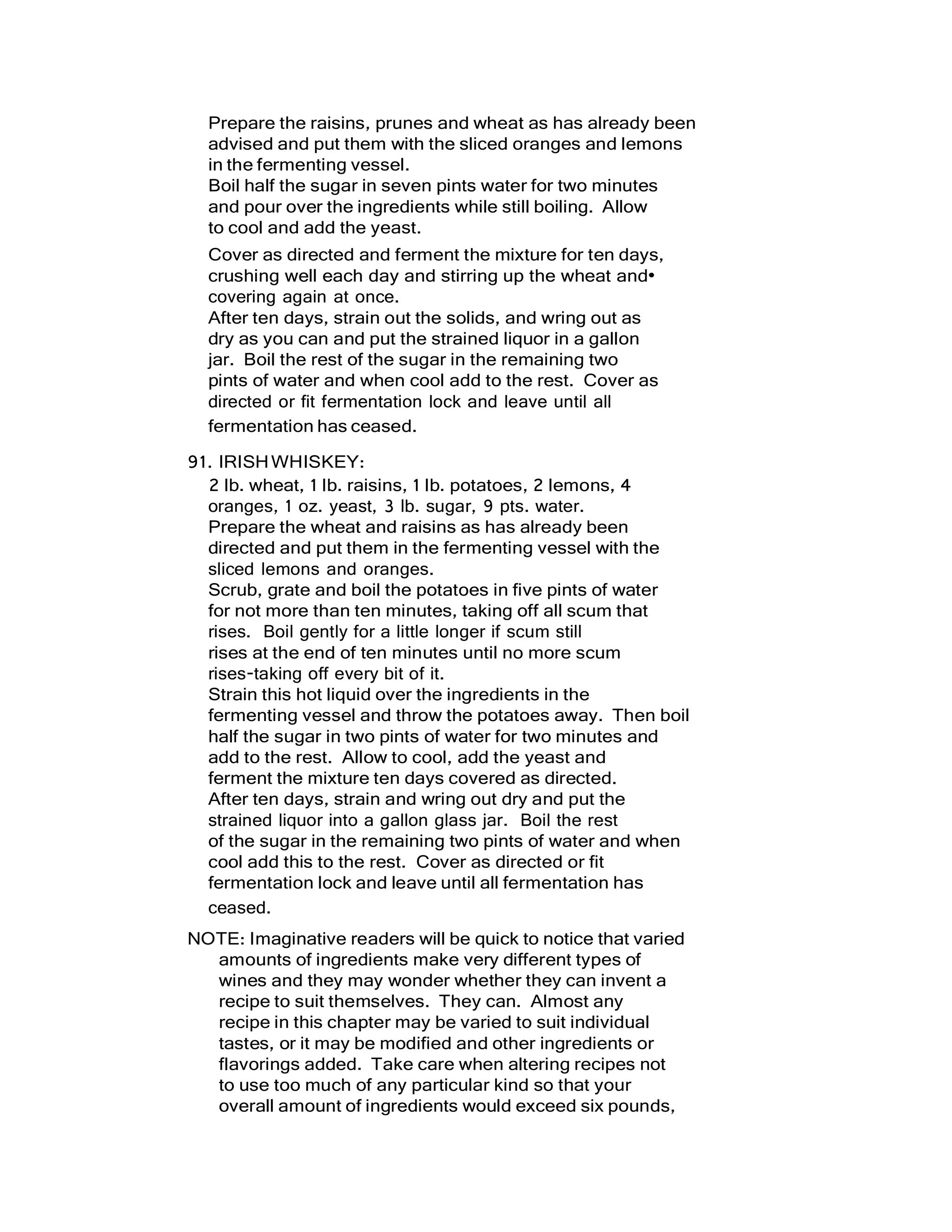 Prepare the raisins, prunes and wheat as has already been
advised and put them with the sliced oranges and lemons
in the fermenting vessel.
Boil half the sugar in seven pints water for two minutes
and pour over the ingredients while still boiling. Allow
to cool and add the yeast.
Cover as directed and ferment the mixture for ten days,
crushing well each day and stirring up the wheat and•
covering again at once.
After ten days, strain out the solids, and wring out as
dry as you can and put the strained liquor in a gallon
jar. Boil the rest of the sugar in the remaining two
pints of water and when cool add to the rest. Cover as
directed or fit fermentation lock and leave until all
fermentation has ceased.
91. IRISHWHISKEY:
2 lb. wheat, 1 lb. raisins, 1 lb. potatoes, 2 lemons, 4
oranges, 1 oz. yeast, 3 lb. sugar, 9 pts. water.
Prepare the wheat and raisins as has already been
directed and put them in the fermenting vessel with the
sliced lemons and oranges.
Scrub, grate and boil the potatoes in five pints of water
for not more than ten minutes, taking off all scum that
rises. Boil gently for a little longer if scum still
rises at the end of ten minutes until no more scum
rises-taking off every bit of it.
Strain this hot liquid over the ingredients in the
fermenting vessel and throw the potatoes away. Then boil
half the sugar in two pints of water for two minutes and
add to the rest. Allow to cool, add the yeast and
ferment the mixture ten days covered as directed.
After ten days, strain and wring out dry and put the
strained liquor into a gallon glass jar. Boil the rest
of the sugar in the remaining two pints of water and when
cool add this to the rest. Cover as directed or fit
fermentation lock and leave until all fermentation has
ceased.
NOTE: Imaginative readers will be quick to notice that varied
amounts of ingredients make very different types of
wines and they may wonder whether they can invent a
recipe to suit themselves. They can. Almost any
recipe in this chapter may be varied to suit individual
tastes, or it may be modified and other ingredients or
flavorings added. Take care when altering recipes not
to use too much of any particular kind so that your
overall amount of ingredients would exceed six pounds,
 