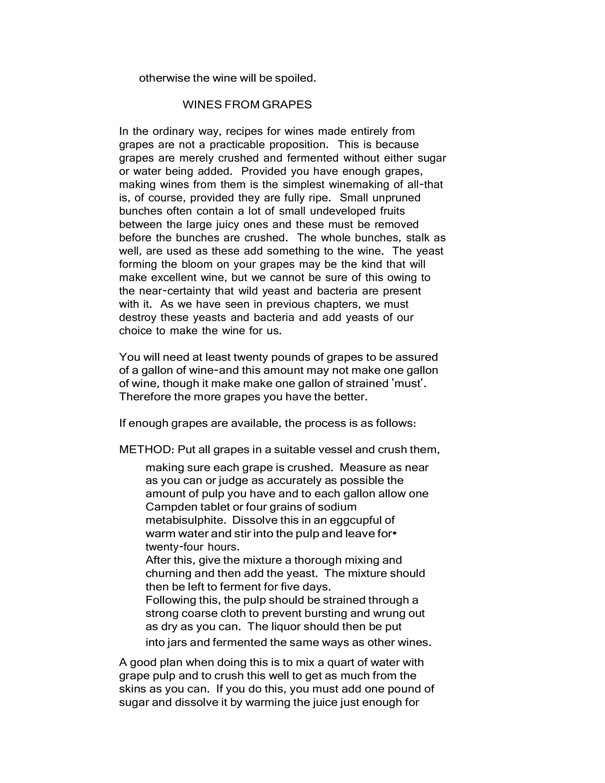 otherwise the wine will be spoiled.
WINES FROM GRAPES
In the ordinary way, recipes for wines made entirely from
grapes are not a practicable proposition. This is because
grapes are merely crushed and fermented without either sugar
or water being added. Provided you have enough grapes,
making wines from them is the simplest winemaking of all-that
is, of course, provided they are fully ripe. Small unpruned
bunches often contain a lot of small undeveloped fruits
between the large juicy ones and these must be removed
before the bunches are crushed. The whole bunches, stalk as
well, are used as these add something to the wine. The yeast
forming the bloom on your grapes may be the kind that will
make excellent wine, but we cannot be sure of this owing to
the near-certainty that wild yeast and bacteria are present
with it. As we have seen in previous chapters, we must
destroy these yeasts and bacteria and add yeasts of our
choice to make the wine for us.
You will need at least twenty pounds of grapes to be assured
of a gallon of wine-and this amount may not make one gallon
of wine, though it make make one gallon of strained 'must'.
Therefore the more grapes you have the better.
If enough grapes are available, the process is as follows:
METHOD: Put all grapes in a suitable vessel and crush them,
making sure each grape is crushed. Measure as near
as you can or judge as accurately as possible the
amount of pulp you have and to each gallon allow one
Campden tablet or four grains of sodium
metabisulphite. Dissolve this in an eggcupful of
warm water and stir into the pulp and leave for•
twenty-four hours.
After this, give the mixture a thorough mixing and
churning and then add the yeast. The mixture should
then be left to ferment for five days.
Following this, the pulp should be strained through a
strong coarse cloth to prevent bursting and wrung out
as dry as you can. The liquor should then be put
into jars and fermented the same ways as other wines.
A good plan when doing this is to mix a quart of water with
grape pulp and to crush this well to get as much from the
skins as you can. If you do this, you must add one pound of
sugar and dissolve it by warming the juice just enough for
 