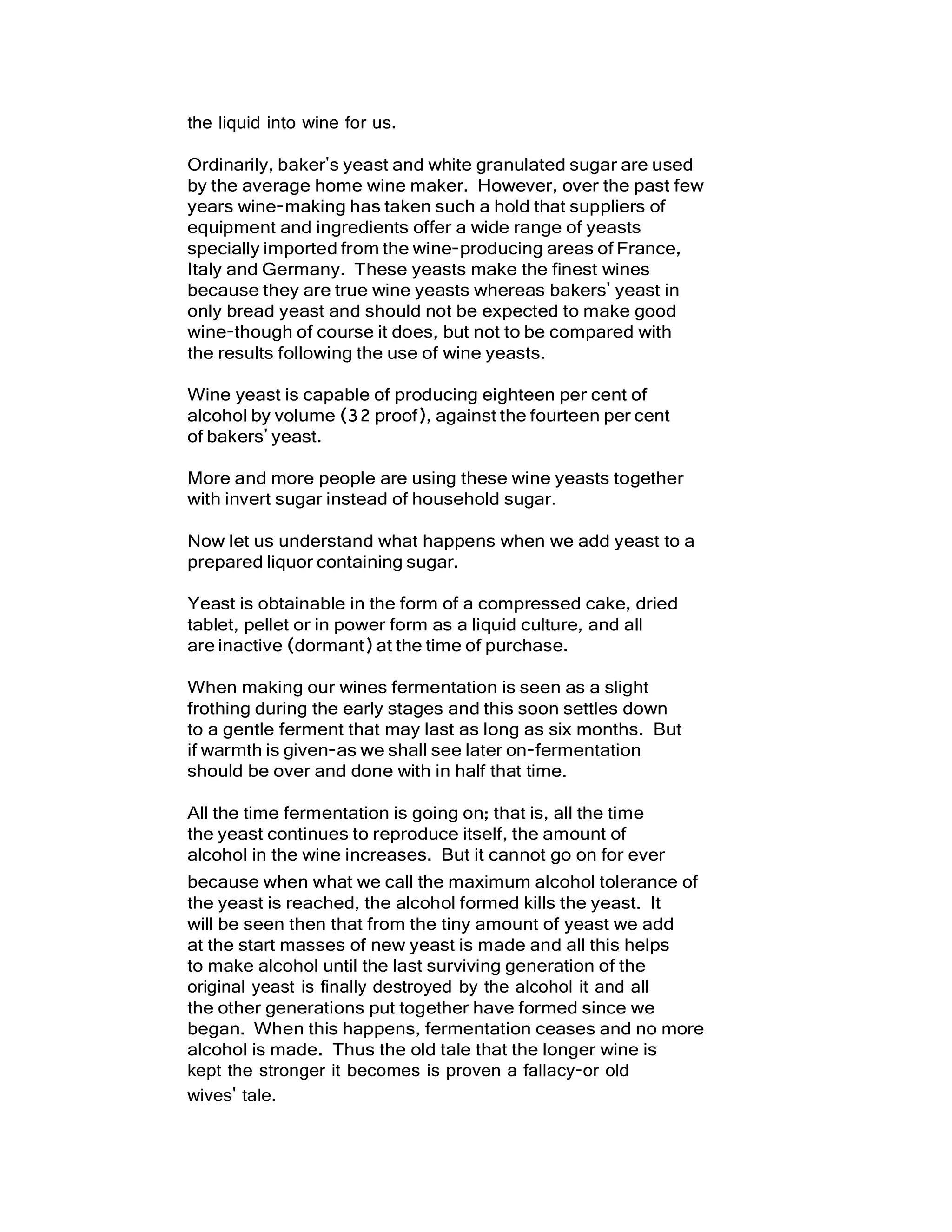 the liquid into wine for us.
Ordinarily, baker's yeast and white granulated sugar are used
by the average home wine maker. However, over the past few
years wine-making has taken such a hold that suppliers of
equipment and ingredients offer a wide range of yeasts
specially imported from the wine-producing areas of France,
Italy and Germany. These yeasts make the finest wines
because they are true wine yeasts whereas bakers' yeast in
only bread yeast and should not be expected to make good
wine-though of course it does, but not to be compared with
the results following the use of wine yeasts.
Wine yeast is capable of producing eighteen per cent of
alcohol by volume (32 proof), against the fourteen per cent
of bakers' yeast.
More and more people are using these wine yeasts together
with invert sugar instead of household sugar.
Now let us understand what happens when we add yeast to a
prepared liquor containing sugar.
Yeast is obtainable in the form of a compressed cake, dried
tablet, pellet or in power form as a liquid culture, and all
are inactive (dormant) at the time of purchase.
When making our wines fermentation is seen as a slight
frothing during the early stages and this soon settles down
to a gentle ferment that may last as long as six months. But
if warmth is given-as we shall see later on-fermentation
should be over and done with in half that time.
All the time fermentation is going on; that is, all the time
the yeast continues to reproduce itself, the amount of
alcohol in the wine increases. But it cannot go on for ever
because when what we call the maximum alcohol tolerance of
the yeast is reached, the alcohol formed kills the yeast. It
will be seen then that from the tiny amount of yeast we add
at the start masses of new yeast is made and all this helps
to make alcohol until the last surviving generation of the
original yeast is finally destroyed by the alcohol it and all
the other generations put together have formed since we
began. When this happens, fermentation ceases and no more
alcohol is made. Thus the old tale that the longer wine is
kept the stronger it becomes is proven a fallacy-or old
wives' tale.
 