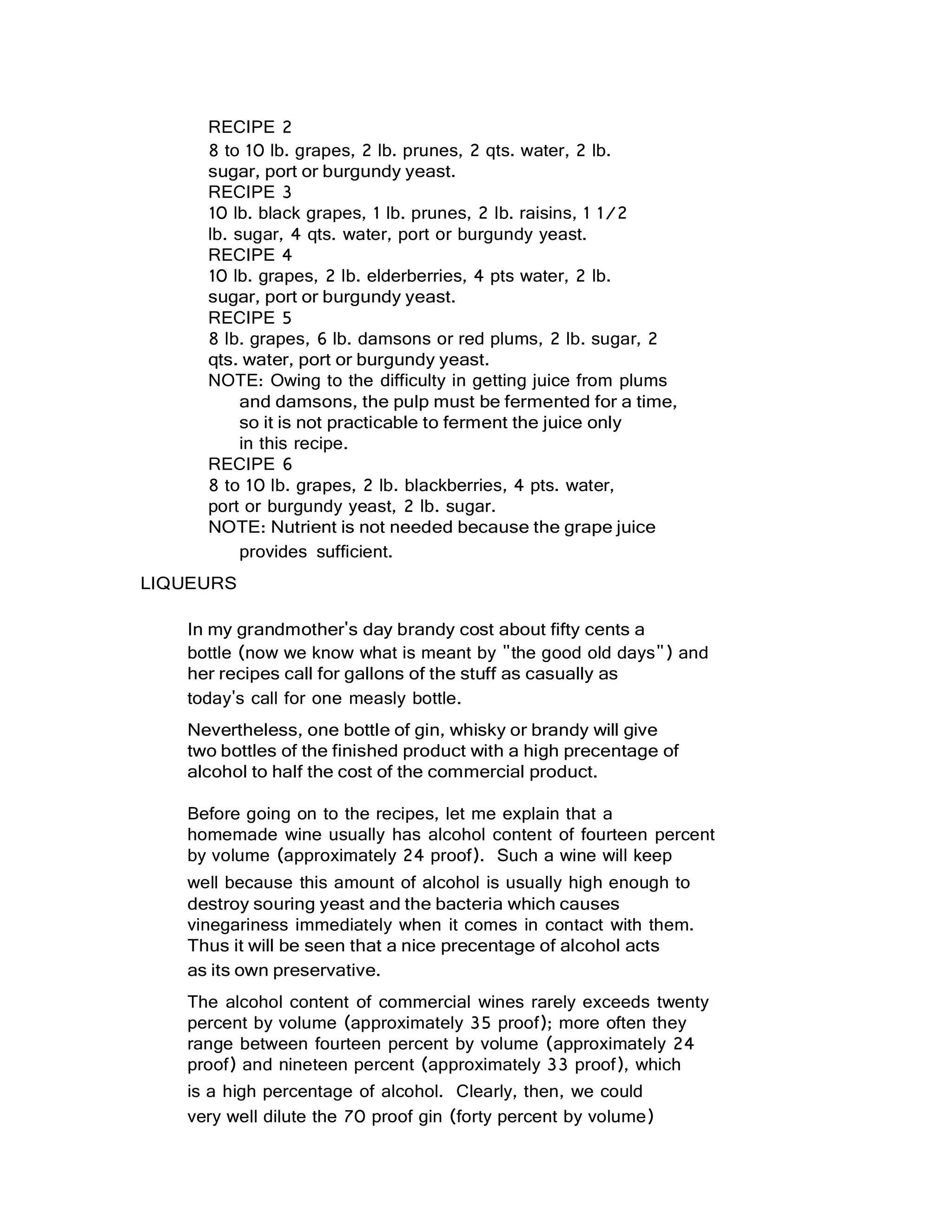 RECIPE 2
8 to 10 lb. grapes, 2 lb. prunes, 2 qts. water, 2 lb.
sugar, port or burgundy yeast.
RECIPE 3
10 lb. black grapes, 1 lb. prunes, 2 lb. raisins, 1 1/2
lb. sugar, 4 qts. water, port or burgundy yeast.
RECIPE 4
10 lb. grapes, 2 lb. elderberries, 4 pts water, 2 lb.
sugar, port or burgundy yeast.
RECIPE 5
8 lb. grapes, 6 lb. damsons or red plums, 2 lb. sugar, 2
qts. water, port or burgundy yeast.
NOTE: Owing to the difficulty in getting juice from plums
and damsons, the pulp must be fermented for a time,
so it is not practicable to ferment the juice only
in this recipe.
RECIPE 6
8 to 10 lb. grapes, 2 lb. blackberries, 4 pts. water,
port or burgundy yeast, 2 lb. sugar.
NOTE: Nutrient is not needed because the grape juice
provides sufficient.
LIQUEURS
In my grandmother's day brandy cost about fifty cents a
bottle (now we know what is meant by "the good old days") and
her recipes call for gallons of the stuff as casually as
today's call for one measly bottle.
Nevertheless, one bottle of gin, whisky or brandy will give
two bottles of the finished product with a high precentage of
alcohol to half the cost of the commercial product.
Before going on to the recipes, let me explain that a
homemade wine usually has alcohol content of fourteen percent
by volume (approximately 24 proof). Such a wine will keep
well because this amount of alcohol is usually high enough to
destroy souring yeast and the bacteria which causes
vinegariness immediately when it comes in contact with them.
Thus it will be seen that a nice precentage of alcohol acts
as its own preservative.
The alcohol content of commercial wines rarely exceeds twenty
percent by volume (approximately 35 proof); more often they
range between fourteen percent by volume (approximately 24
proof) and nineteen percent (approximately 33 proof), which
is a high percentage of alcohol. Clearly, then, we could
very well dilute the 70 proof gin (forty percent by volume)
 