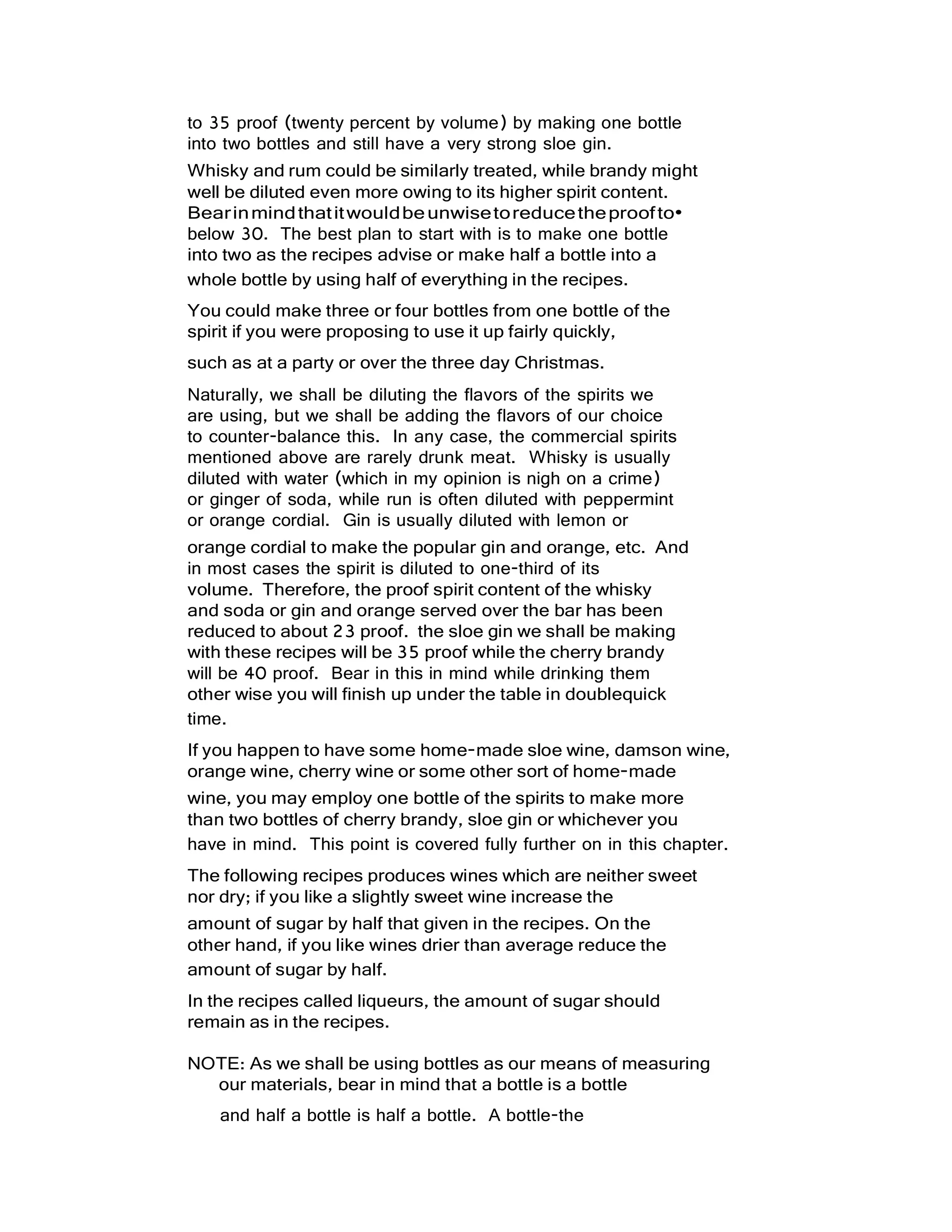 to 35 proof (twenty percent by volume) by making one bottle
into two bottles and still have a very strong sloe gin.
Whisky and rum could be similarly treated, while brandy might
well be diluted even more owing to its higher spirit content.
Bearinmindthatitwouldbeunwisetoreducetheproofto•
below 30. The best plan to start with is to make one bottle
into two as the recipes advise or make half a bottle into a
whole bottle by using half of everything in the recipes.
You could make three or four bottles from one bottle of the
spirit if you were proposing to use it up fairly quickly,
such as at a party or over the three day Christmas.
Naturally, we shall be diluting the flavors of the spirits we
are using, but we shall be adding the flavors of our choice
to counter-balance this. In any case, the commercial spirits
mentioned above are rarely drunk meat. Whisky is usually
diluted with water (which in my opinion is nigh on a crime)
or ginger of soda, while run is often diluted with peppermint
or orange cordial. Gin is usually diluted with lemon or
orange cordial to make the popular gin and orange, etc. And
in most cases the spirit is diluted to one-third of its
volume. Therefore, the proof spirit content of the whisky
and soda or gin and orange served over the bar has been
reduced to about 23 proof. the sloe gin we shall be making
with these recipes will be 35 proof while the cherry brandy
will be 40 proof. Bear in this in mind while drinking them
other wise you will finish up under the table in doublequick
time.
If you happen to have some home-made sloe wine, damson wine,
orange wine, cherry wine or some other sort of home-made
wine, you may employ one bottle of the spirits to make more
than two bottles of cherry brandy, sloe gin or whichever you
have in mind. This point is covered fully further on in this chapter.
The following recipes produces wines which are neither sweet
nor dry; if you like a slightly sweet wine increase the
amount of sugar by half that given in the recipes. On the
other hand, if you like wines drier than average reduce the
amount of sugar by half.
In the recipes called liqueurs, the amount of sugar should
remain as in the recipes.
NOTE: As we shall be using bottles as our means of measuring
our materials, bear in mind that a bottle is a bottle
and half a bottle is half a bottle. A bottle-the
 