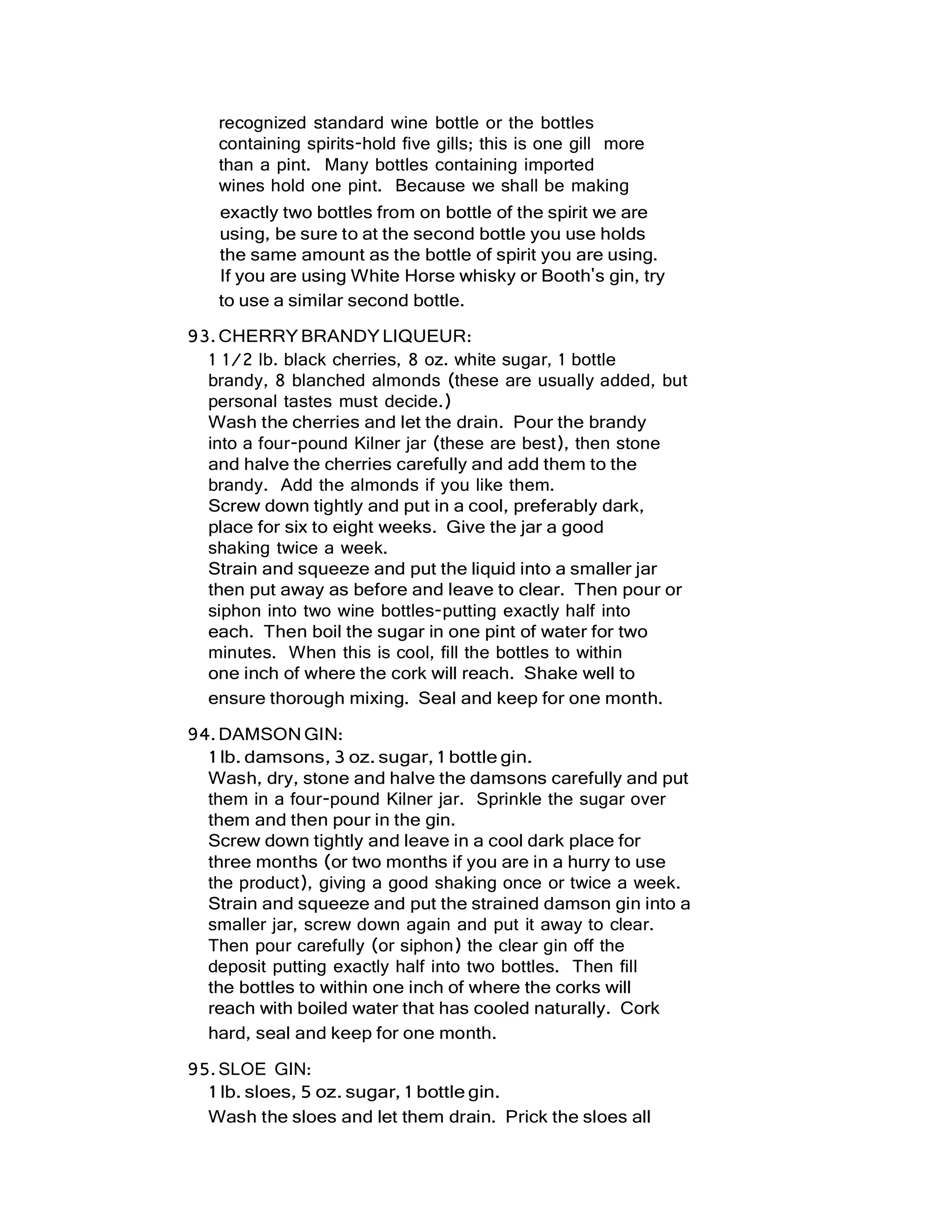 recognized standard wine bottle or the bottles
containing spirits-hold five gills; this is one gill more
than a pint. Many bottles containing imported
wines hold one pint. Because we shall be making
exactly two bottles from on bottle of the spirit we are
using, be sure to at the second bottle you use holds
the same amount as the bottle of spirit you are using.
If you are using White Horse whisky or Booth's gin, try
to use a similar second bottle.
93.CHERRY BRANDYLIQUEUR:
1 1/2 lb. black cherries, 8 oz. white sugar, 1 bottle
brandy, 8 blanched almonds (these are usually added, but
personal tastes must decide.)
Wash the cherries and let the drain. Pour the brandy
into a four-pound Kilner jar (these are best), then stone
and halve the cherries carefully and add them to the
brandy. Add the almonds if you like them.
Screw down tightly and put in a cool, preferably dark,
place for six to eight weeks. Give the jar a good
shaking twice a week.
Strain and squeeze and put the liquid into a smaller jar
then put away as before and leave to clear. Then pour or
siphon into two wine bottles-putting exactly half into
each. Then boil the sugar in one pint of water for two
minutes. When this is cool, fill the bottles to within
one inch of where the cork will reach. Shake well to
ensure thorough mixing. Seal and keep for one month.
94.DAMSONGIN:
1 lb. damsons, 3 oz. sugar, 1 bottle gin.
Wash, dry, stone and halve the damsons carefully and put
them in a four-pound Kilner jar. Sprinkle the sugar over
them and then pour in the gin.
Screw down tightly and leave in a cool dark place for
three months (or two months if you are in a hurry to use
the product), giving a good shaking once or twice a week.
Strain and squeeze and put the strained damson gin into a
smaller jar, screw down again and put it away to clear.
Then pour carefully (or siphon) the clear gin off the
deposit putting exactly half into two bottles. Then fill
the bottles to within one inch of where the corks will
reach with boiled water that has cooled naturally. Cork
hard, seal and keep for one month.
95.SLOE GIN:
1 lb. sloes, 5 oz. sugar, 1 bottle gin.
Wash the sloes and let them drain. Prick the sloes all
 