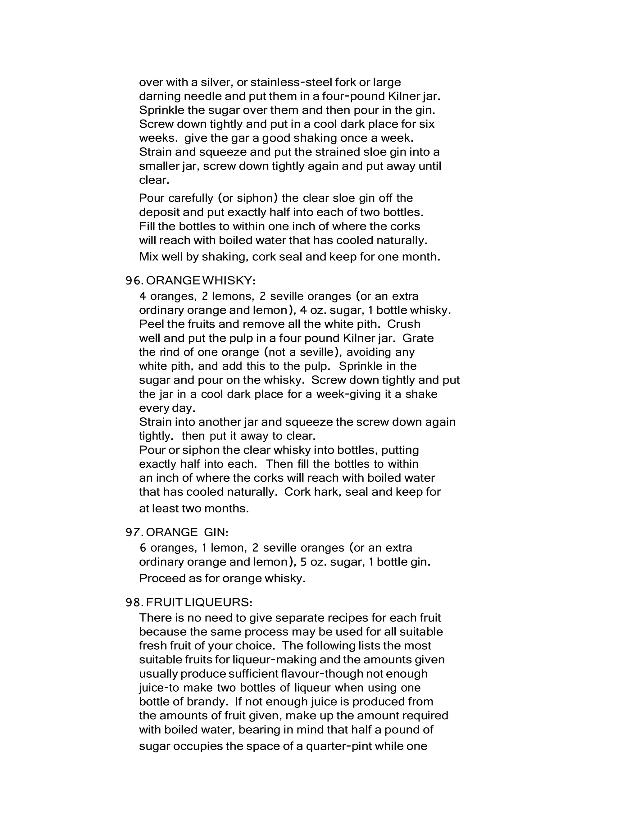 over with a silver, or stainless-steel fork or large
darning needle and put them in a four-pound Kilner jar.
Sprinkle the sugar over them and then pour in the gin.
Screw down tightly and put in a cool dark place for six
weeks. give the gar a good shaking once a week.
Strain and squeeze and put the strained sloe gin into a
smaller jar, screw down tightly again and put away until
clear.
Pour carefully (or siphon) the clear sloe gin off the
deposit and put exactly half into each of two bottles.
Fill the bottles to within one inch of where the corks
will reach with boiled water that has cooled naturally.
Mix well by shaking, cork seal and keep for one month.
96.ORANGEWHISKY:
4 oranges, 2 lemons, 2 seville oranges (or an extra
ordinary orange and lemon), 4 oz. sugar, 1 bottle whisky.
Peel the fruits and remove all the white pith. Crush
well and put the pulp in a four pound Kilner jar. Grate
the rind of one orange (not a seville), avoiding any
white pith, and add this to the pulp. Sprinkle in the
sugar and pour on the whisky. Screw down tightly and put
the jar in a cool dark place for a week-giving it a shake
every day.
Strain into another jar and squeeze the screw down again
tightly. then put it away to clear.
Pour or siphon the clear whisky into bottles, putting
exactly half into each. Then fill the bottles to within
an inch of where the corks will reach with boiled water
that has cooled naturally. Cork hark, seal and keep for
at least two months.
97.ORANGE GIN:
6 oranges, 1 lemon, 2 seville oranges (or an extra
ordinary orange and lemon), 5 oz. sugar, 1 bottle gin.
Proceed as for orange whisky.
98.FRUITLIQUEURS:
There is no need to give separate recipes for each fruit
because the same process may be used for all suitable
fresh fruit of your choice. The following lists the most
suitable fruits for liqueur-making and the amounts given
usually produce sufficient flavour-though not enough
juice-to make two bottles of liqueur when using one
bottle of brandy. If not enough juice is produced from
the amounts of fruit given, make up the amount required
with boiled water, bearing in mind that half a pound of
sugar occupies the space of a quarter-pint while one
 