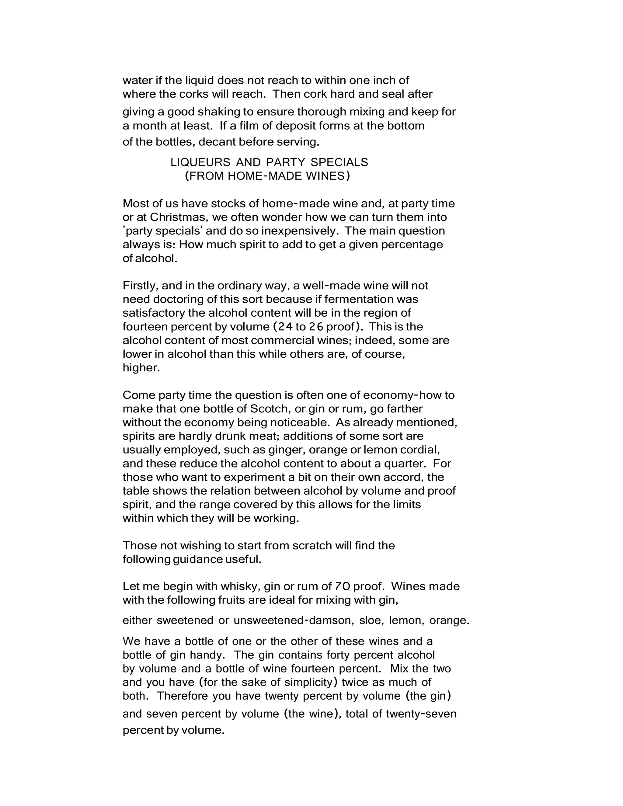 water if the liquid does not reach to within one inch of
where the corks will reach. Then cork hard and seal after
giving a good shaking to ensure thorough mixing and keep for
a month at least. If a film of deposit forms at the bottom
of the bottles, decant before serving.
LIQUEURS AND PARTY SPECIALS
(FROM HOME-MADE WINES)
Most of us have stocks of home-made wine and, at party time
or at Christmas, we often wonder how we can turn them into
'party specials' and do so inexpensively. The main question
always is: How much spirit to add to get a given percentage
of alcohol.
Firstly, and in the ordinary way, a well-made wine will not
need doctoring of this sort because if fermentation was
satisfactory the alcohol content will be in the region of
fourteen percent by volume (24 to 26 proof). This is the
alcohol content of most commercial wines; indeed, some are
lower in alcohol than this while others are, of course,
higher.
Come party time the question is often one of economy-how to
make that one bottle of Scotch, or gin or rum, go farther
without the economy being noticeable. As already mentioned,
spirits are hardly drunk meat; additions of some sort are
usually employed, such as ginger, orange or lemon cordial,
and these reduce the alcohol content to about a quarter. For
those who want to experiment a bit on their own accord, the
table shows the relation between alcohol by volume and proof
spirit, and the range covered by this allows for the limits
within which they will be working.
Those not wishing to start from scratch will find the
following guidance useful.
Let me begin with whisky, gin or rum of 70 proof. Wines made
with the following fruits are ideal for mixing with gin,
either sweetened or unsweetened-damson, sloe, lemon, orange.
We have a bottle of one or the other of these wines and a
bottle of gin handy. The gin contains forty percent alcohol
by volume and a bottle of wine fourteen percent. Mix the two
and you have (for the sake of simplicity) twice as much of
both. Therefore you have twenty percent by volume (the gin)
and seven percent by volume (the wine), total of twenty-seven
percent by volume.
 