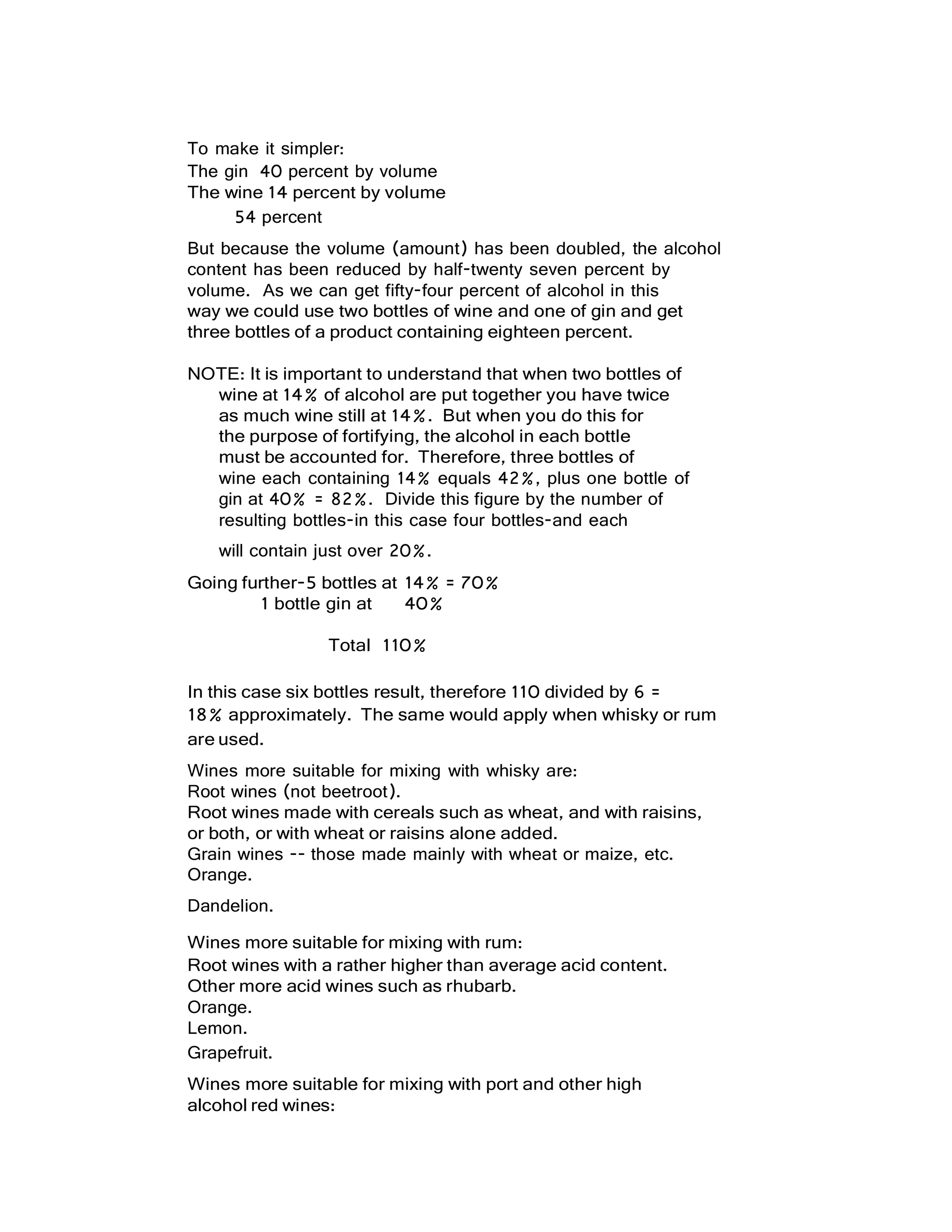 To make it simpler:
The gin 40 percent by volume
The wine 14 percent by volume
54 percent
But because the volume (amount) has been doubled, the alcohol
content has been reduced by half-twenty seven percent by
volume. As we can get fifty-four percent of alcohol in this
way we could use two bottles of wine and one of gin and get
three bottles of a product containing eighteen percent.
NOTE: It is important to understand that when two bottles of
wine at 14% of alcohol are put together you have twice
as much wine still at 14%. But when you do this for
the purpose of fortifying, the alcohol in each bottle
must be accounted for. Therefore, three bottles of
wine each containing 14% equals 42%, plus one bottle of
gin at 40% = 82%. Divide this figure by the number of
resulting bottles-in this case four bottles-and each
will contain just over 20%.
Going further-5 bottles at 14% = 70%
1 bottle gin at 40%
Total 110%
In this case six bottles result, therefore 110 divided by 6 =
18% approximately. The same would apply when whisky or rum
are used.
Wines more suitable for mixing with whisky are:
Root wines (not beetroot).
Root wines made with cereals such as wheat, and with raisins,
or both, or with wheat or raisins alone added.
Grain wines -- those made mainly with wheat or maize, etc.
Orange.
Dandelion.
Wines more suitable for mixing with rum:
Root wines with a rather higher than average acid content.
Other more acid wines such as rhubarb.
Orange.
Lemon.
Grapefruit.
Wines more suitable for mixing with port and other high
alcohol red wines:
 