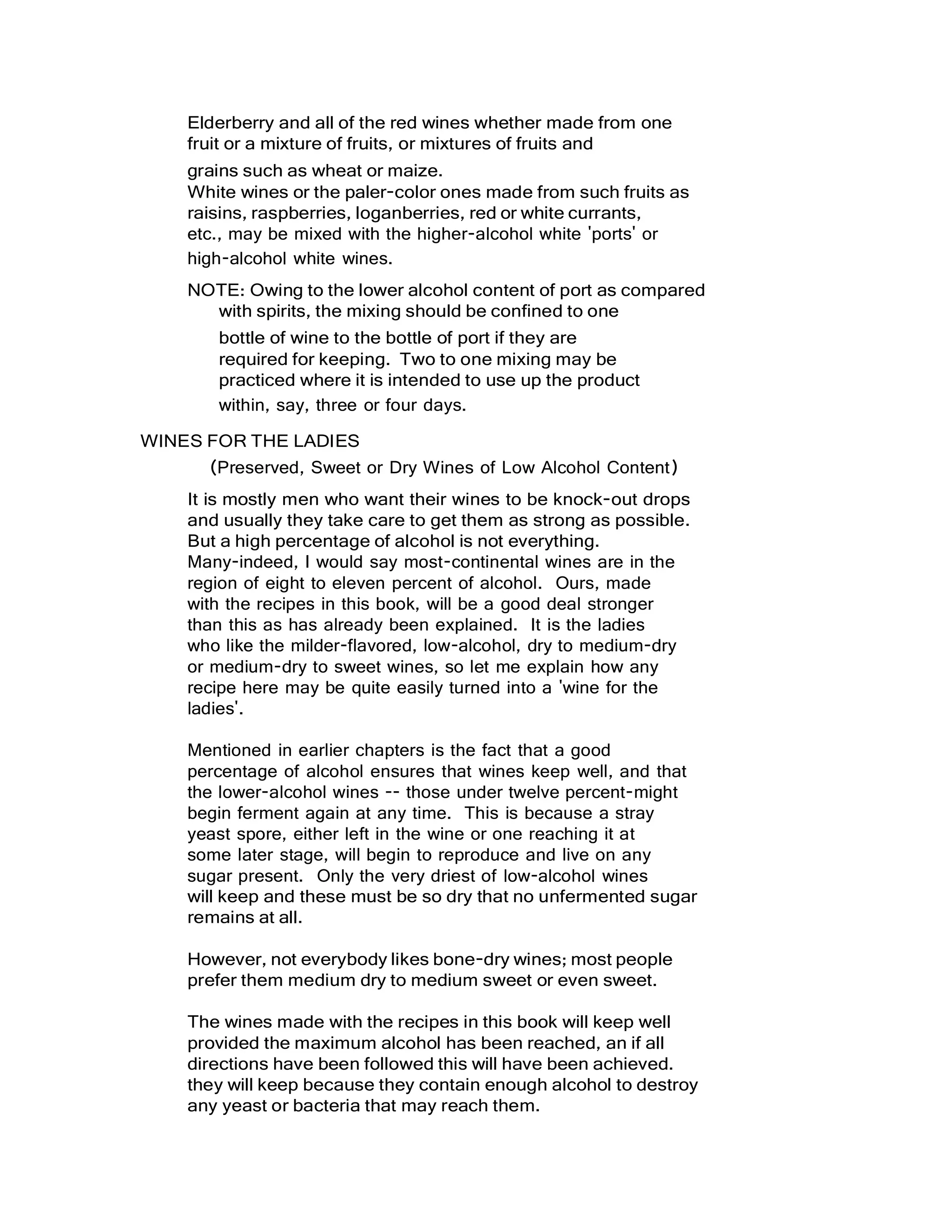 Elderberry and all of the red wines whether made from one
fruit or a mixture of fruits, or mixtures of fruits and
grains such as wheat or maize.
White wines or the paler-color ones made from such fruits as
raisins, raspberries, loganberries, red or white currants,
etc., may be mixed with the higher-alcohol white 'ports' or
high-alcohol white wines.
NOTE: Owing to the lower alcohol content of port as compared
with spirits, the mixing should be confined to one
bottle of wine to the bottle of port if they are
required for keeping. Two to one mixing may be
practiced where it is intended to use up the product
within, say, three or four days.
WINES FOR THE LADIES
(Preserved, Sweet or Dry Wines of Low Alcohol Content)
It is mostly men who want their wines to be knock-out drops
and usually they take care to get them as strong as possible.
But a high percentage of alcohol is not everything.
Many-indeed, I would say most-continental wines are in the
region of eight to eleven percent of alcohol. Ours, made
with the recipes in this book, will be a good deal stronger
than this as has already been explained. It is the ladies
who like the milder-flavored, low-alcohol, dry to medium-dry
or medium-dry to sweet wines, so let me explain how any
recipe here may be quite easily turned into a 'wine for the
ladies'.
Mentioned in earlier chapters is the fact that a good
percentage of alcohol ensures that wines keep well, and that
the lower-alcohol wines -- those under twelve percent-might
begin ferment again at any time. This is because a stray
yeast spore, either left in the wine or one reaching it at
some later stage, will begin to reproduce and live on any
sugar present. Only the very driest of low-alcohol wines
will keep and these must be so dry that no unfermented sugar
remains at all.
However, not everybody likes bone-dry wines; most people
prefer them medium dry to medium sweet or even sweet.
The wines made with the recipes in this book will keep well
provided the maximum alcohol has been reached, an if all
directions have been followed this will have been achieved.
they will keep because they contain enough alcohol to destroy
any yeast or bacteria that may reach them.
 