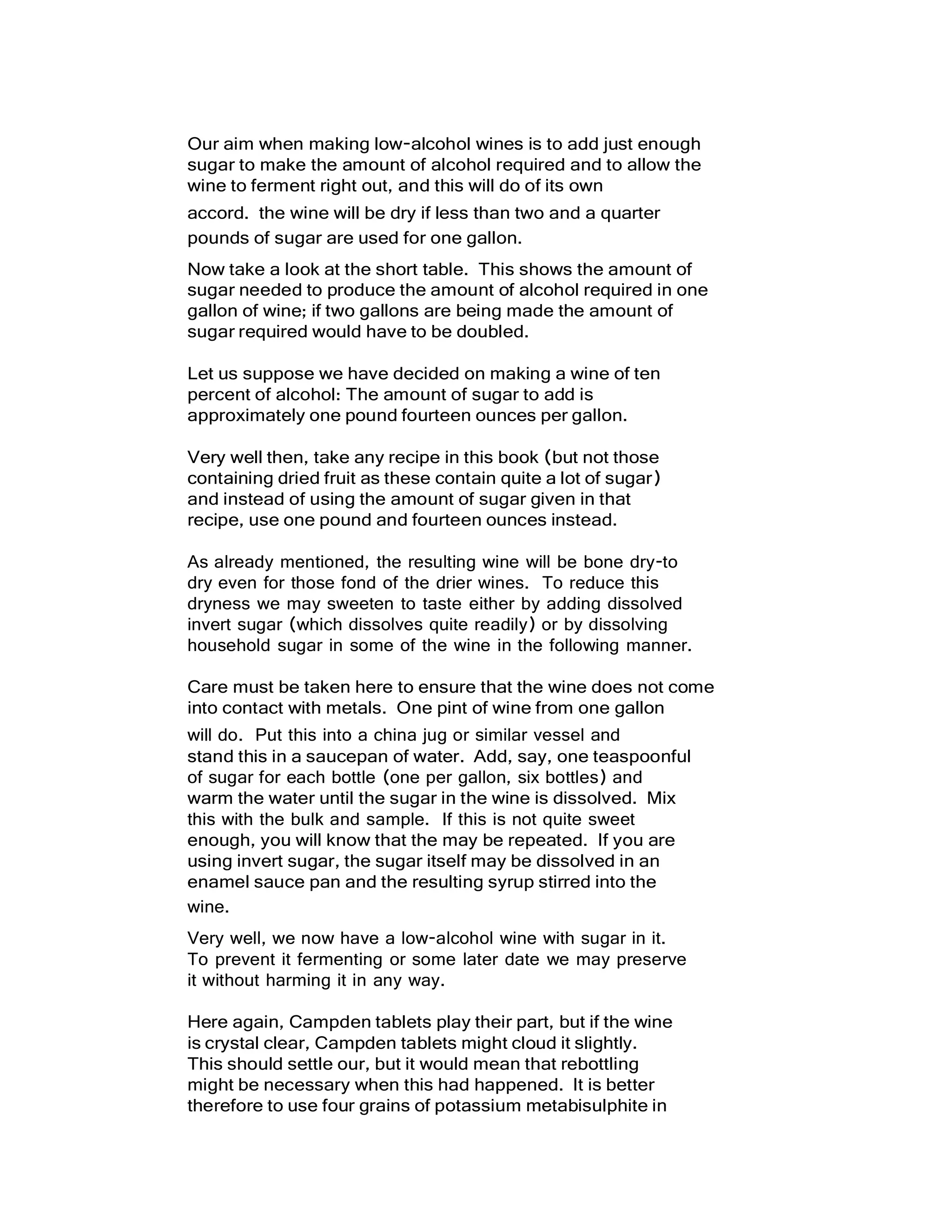 Our aim when making low-alcohol wines is to add just enough
sugar to make the amount of alcohol required and to allow the
wine to ferment right out, and this will do of its own
accord. the wine will be dry if less than two and a quarter
pounds of sugar are used for one gallon.
Now take a look at the short table. This shows the amount of
sugar needed to produce the amount of alcohol required in one
gallon of wine; if two gallons are being made the amount of
sugar required would have to be doubled.
Let us suppose we have decided on making a wine of ten
percent of alcohol: The amount of sugar to add is
approximately one pound fourteen ounces per gallon.
Very well then, take any recipe in this book (but not those
containing dried fruit as these contain quite a lot of sugar)
and instead of using the amount of sugar given in that
recipe, use one pound and fourteen ounces instead.
As already mentioned, the resulting wine will be bone dry-to
dry even for those fond of the drier wines. To reduce this
dryness we may sweeten to taste either by adding dissolved
invert sugar (which dissolves quite readily) or by dissolving
household sugar in some of the wine in the following manner.
Care must be taken here to ensure that the wine does not come
into contact with metals. One pint of wine from one gallon
will do. Put this into a china jug or similar vessel and
stand this in a saucepan of water. Add, say, one teaspoonful
of sugar for each bottle (one per gallon, six bottles) and
warm the water until the sugar in the wine is dissolved. Mix
this with the bulk and sample. If this is not quite sweet
enough, you will know that the may be repeated. If you are
using invert sugar, the sugar itself may be dissolved in an
enamel sauce pan and the resulting syrup stirred into the
wine.
Very well, we now have a low-alcohol wine with sugar in it.
To prevent it fermenting or some later date we may preserve
it without harming it in any way.
Here again, Campden tablets play their part, but if the wine
is crystal clear, Campden tablets might cloud it slightly.
This should settle our, but it would mean that rebottling
might be necessary when this had happened. It is better
therefore to use four grains of potassium metabisulphite in
 