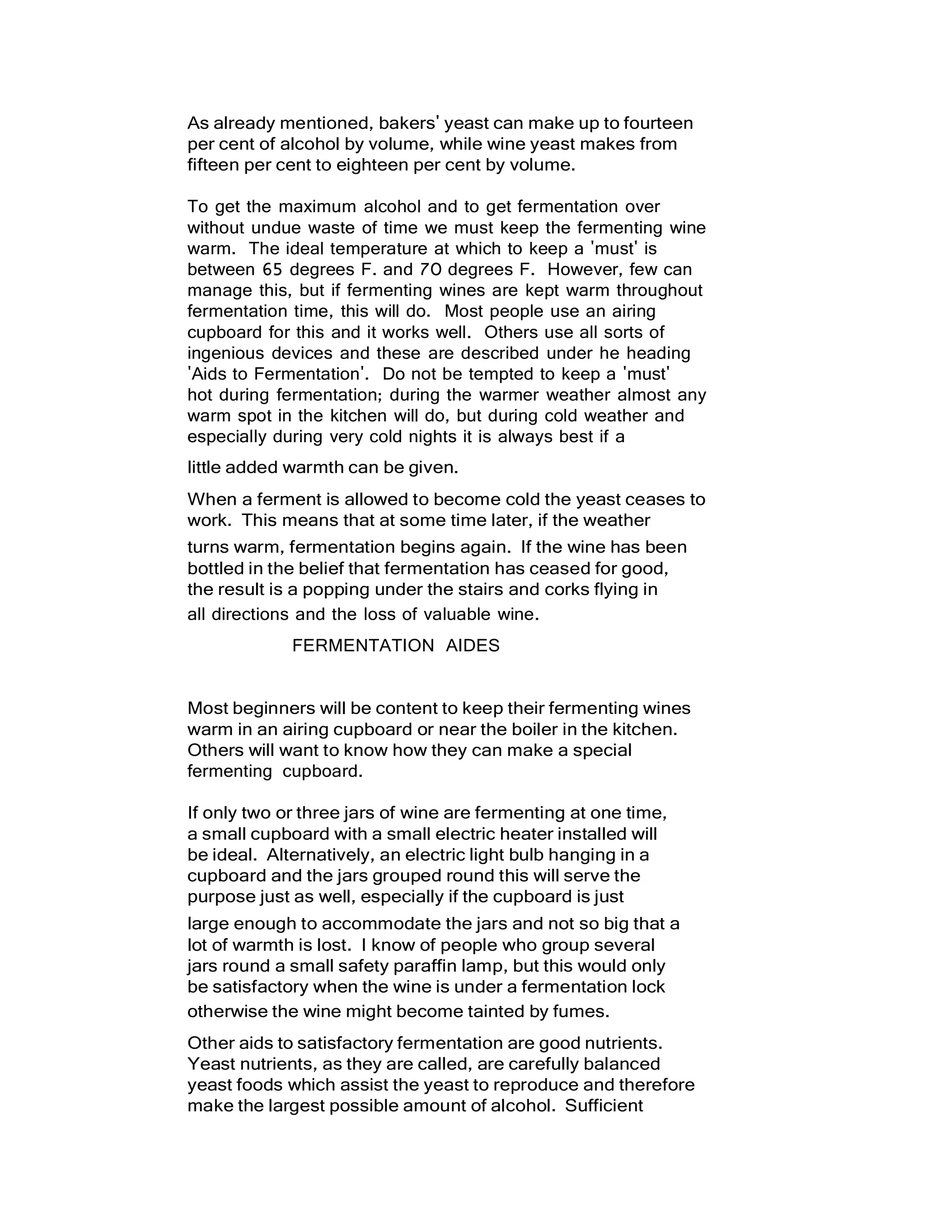 As already mentioned, bakers' yeast can make up to fourteen
per cent of alcohol by volume, while wine yeast makes from
fifteen per cent to eighteen per cent by volume.
To get the maximum alcohol and to get fermentation over
without undue waste of time we must keep the fermenting wine
warm. The ideal temperature at which to keep a 'must' is
between 65 degrees F. and 70 degrees F. However, few can
manage this, but if fermenting wines are kept warm throughout
fermentation time, this will do. Most people use an airing
cupboard for this and it works well. Others use all sorts of
ingenious devices and these are described under he heading
'Aids to Fermentation'. Do not be tempted to keep a 'must'
hot during fermentation; during the warmer weather almost any
warm spot in the kitchen will do, but during cold weather and
especially during very cold nights it is always best if a
little added warmth can be given.
When a ferment is allowed to become cold the yeast ceases to
work. This means that at some time later, if the weather
turns warm, fermentation begins again. If the wine has been
bottled in the belief that fermentation has ceased for good,
the result is a popping under the stairs and corks flying in
all directions and the loss of valuable wine.
FERMENTATION AIDES
Most beginners will be content to keep their fermenting wines
warm in an airing cupboard or near the boiler in the kitchen.
Others will want to know how they can make a special
fermenting cupboard.
If only two or three jars of wine are fermenting at one time,
a small cupboard with a small electric heater installed will
be ideal. Alternatively, an electric light bulb hanging in a
cupboard and the jars grouped round this will serve the
purpose just as well, especially if the cupboard is just
large enough to accommodate the jars and not so big that a
lot of warmth is lost. I know of people who group several
jars round a small safety paraffin lamp, but this would only
be satisfactory when the wine is under a fermentation lock
otherwise the wine might become tainted by fumes.
Other aids to satisfactory fermentation are good nutrients.
Yeast nutrients, as they are called, are carefully balanced
yeast foods which assist the yeast to reproduce and therefore
make the largest possible amount of alcohol. Sufficient
 