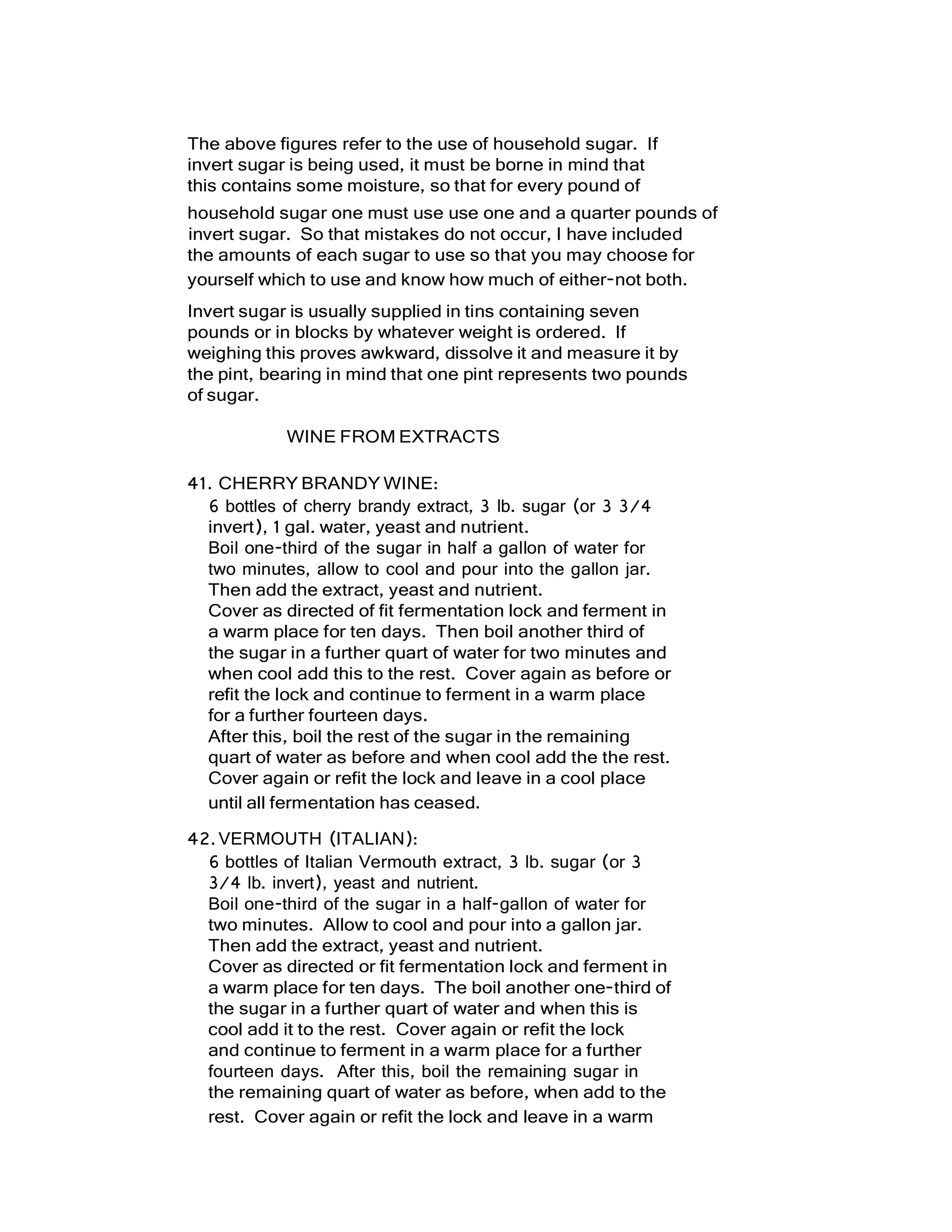 The above figures refer to the use of household sugar. If
invert sugar is being used, it must be borne in mind that
this contains some moisture, so that for every pound of
household sugar one must use use one and a quarter pounds of
invert sugar. So that mistakes do not occur, I have included
the amounts of each sugar to use so that you may choose for
yourself which to use and know how much of either-not both.
Invert sugar is usually supplied in tins containing seven
pounds or in blocks by whatever weight is ordered. If
weighing this proves awkward, dissolve it and measure it by
the pint, bearing in mind that one pint represents two pounds
of sugar.
WINE FROM EXTRACTS
41. CHERRY BRANDY WINE:
6 bottles of cherry brandy extract, 3 lb. sugar (or 3 3/4
invert), 1 gal. water, yeast and nutrient.
Boil one-third of the sugar in half a gallon of water for
two minutes, allow to cool and pour into the gallon jar.
Then add the extract, yeast and nutrient.
Cover as directed of fit fermentation lock and ferment in
a warm place for ten days. Then boil another third of
the sugar in a further quart of water for two minutes and
when cool add this to the rest. Cover again as before or
refit the lock and continue to ferment in a warm place
for a further fourteen days.
After this, boil the rest of the sugar in the remaining
quart of water as before and when cool add the the rest.
Cover again or refit the lock and leave in a cool place
until all fermentation has ceased.
42.VERMOUTH (ITALIAN):
6 bottles of Italian Vermouth extract, 3 lb. sugar (or 3
3/4 lb. invert), yeast and nutrient.
Boil one-third of the sugar in a half-gallon of water for
two minutes. Allow to cool and pour into a gallon jar.
Then add the extract, yeast and nutrient.
Cover as directed or fit fermentation lock and ferment in
a warm place for ten days. The boil another one-third of
the sugar in a further quart of water and when this is
cool add it to the rest. Cover again or refit the lock
and continue to ferment in a warm place for a further
fourteen days. After this, boil the remaining sugar in
the remaining quart of water as before, when add to the
rest. Cover again or refit the lock and leave in a warm
 