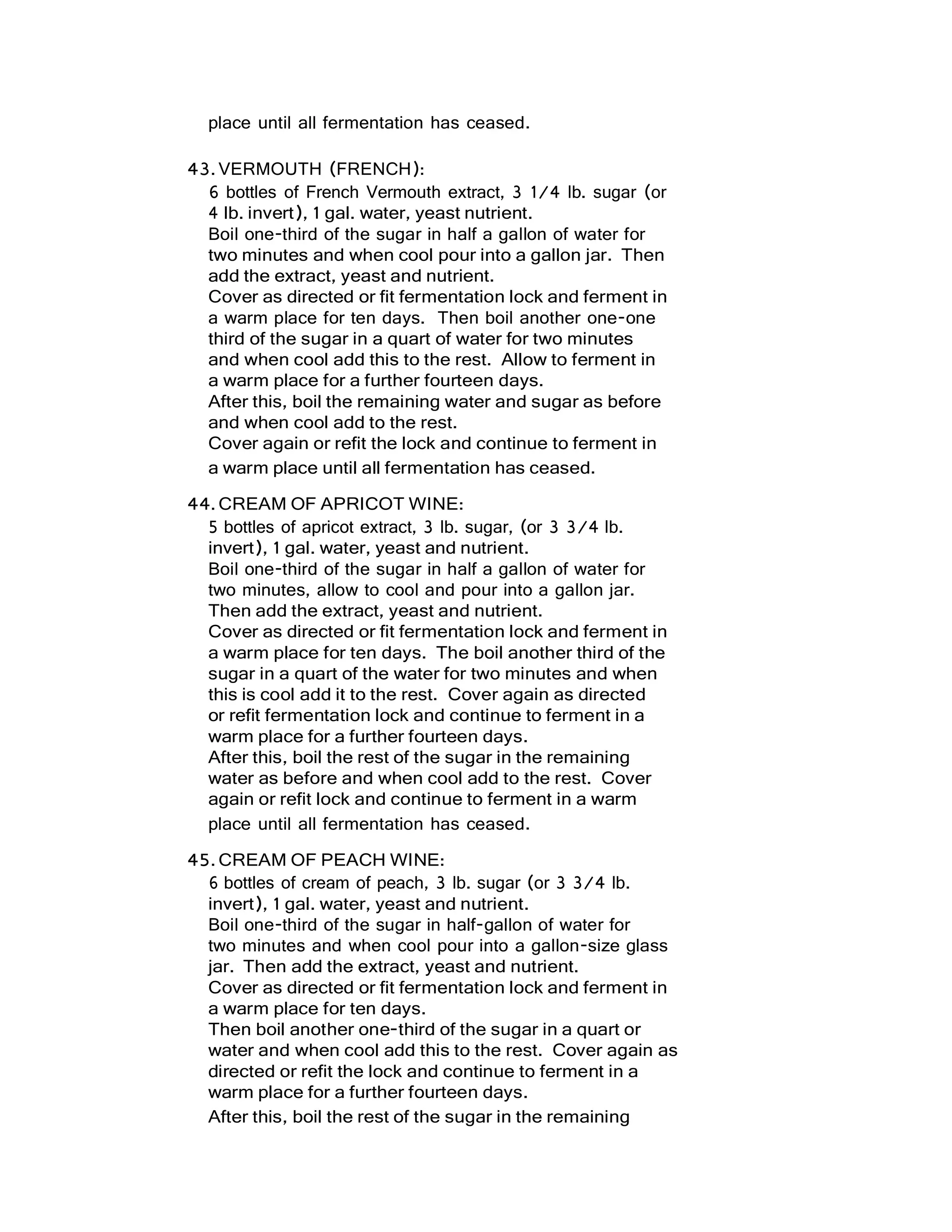 place until all fermentation has ceased.
43.VERMOUTH (FRENCH):
6 bottles of French Vermouth extract, 3 1/4 lb. sugar (or
4 lb. invert), 1 gal. water, yeast nutrient.
Boil one-third of the sugar in half a gallon of water for
two minutes and when cool pour into a gallon jar. Then
add the extract, yeast and nutrient.
Cover as directed or fit fermentation lock and ferment in
a warm place for ten days. Then boil another one-one
third of the sugar in a quart of water for two minutes
and when cool add this to the rest. Allow to ferment in
a warm place for a further fourteen days.
After this, boil the remaining water and sugar as before
and when cool add to the rest.
Cover again or refit the lock and continue to ferment in
a warm place until all fermentation has ceased.
44.CREAM OF APRICOT WINE:
5 bottles of apricot extract, 3 lb. sugar, (or 3 3/4 lb.
invert), 1 gal. water, yeast and nutrient.
Boil one-third of the sugar in half a gallon of water for
two minutes, allow to cool and pour into a gallon jar.
Then add the extract, yeast and nutrient.
Cover as directed or fit fermentation lock and ferment in
a warm place for ten days. The boil another third of the
sugar in a quart of the water for two minutes and when
this is cool add it to the rest. Cover again as directed
or refit fermentation lock and continue to ferment in a
warm place for a further fourteen days.
After this, boil the rest of the sugar in the remaining
water as before and when cool add to the rest. Cover
again or refit lock and continue to ferment in a warm
place until all fermentation has ceased.
45.CREAM OF PEACH WINE:
6 bottles of cream of peach, 3 lb. sugar (or 3 3/4 lb.
invert), 1 gal. water, yeast and nutrient.
Boil one-third of the sugar in half-gallon of water for
two minutes and when cool pour into a gallon-size glass
jar. Then add the extract, yeast and nutrient.
Cover as directed or fit fermentation lock and ferment in
a warm place for ten days.
Then boil another one-third of the sugar in a quart or
water and when cool add this to the rest. Cover again as
directed or refit the lock and continue to ferment in a
warm place for a further fourteen days.
After this, boil the rest of the sugar in the remaining
 
