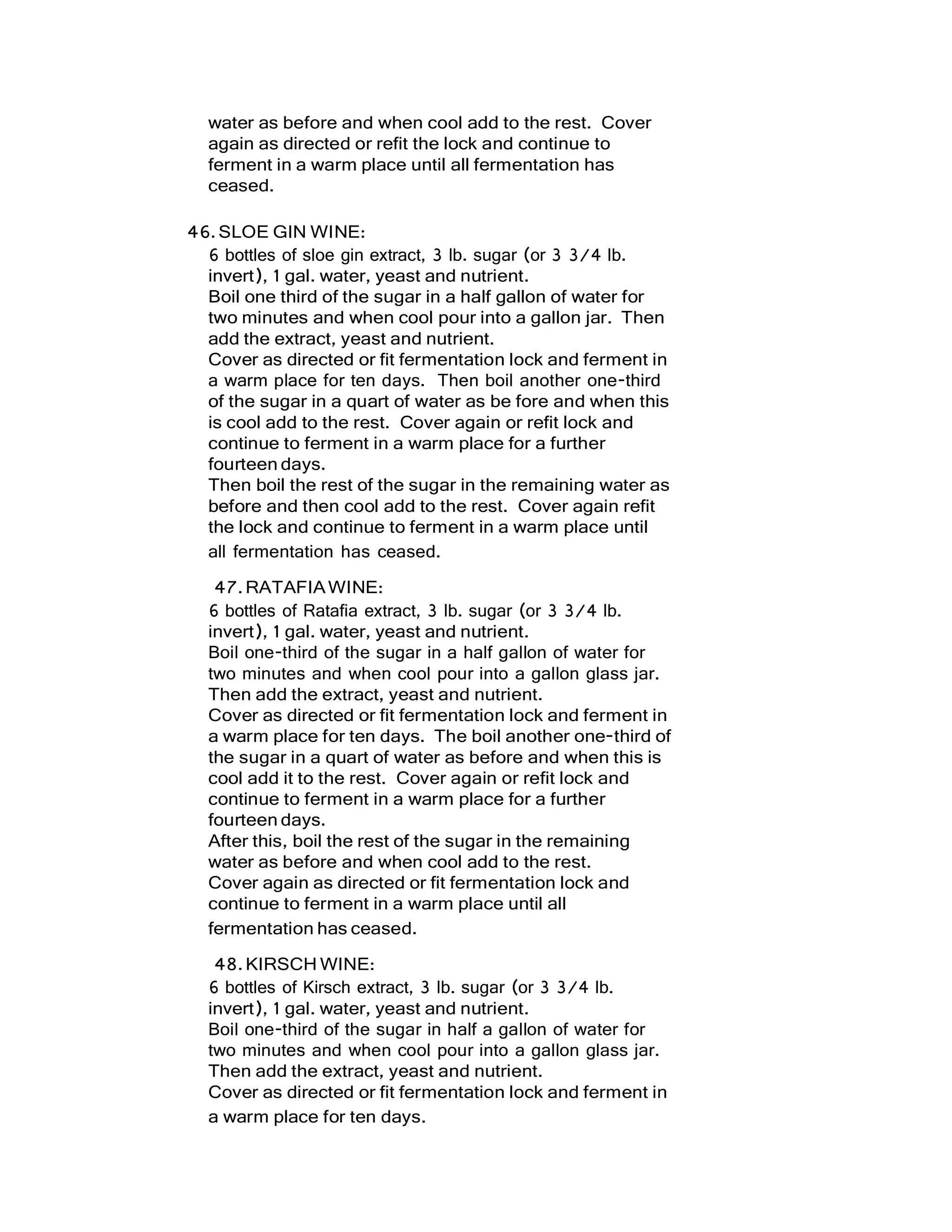 water as before and when cool add to the rest. Cover
again as directed or refit the lock and continue to
ferment in a warm place until all fermentation has
ceased.
46.SLOE GIN WINE:
6 bottles of sloe gin extract, 3 lb. sugar (or 3 3/4 lb.
invert), 1 gal. water, yeast and nutrient.
Boil one third of the sugar in a half gallon of water for
two minutes and when cool pour into a gallon jar. Then
add the extract, yeast and nutrient.
Cover as directed or fit fermentation lock and ferment in
a warm place for ten days. Then boil another one-third
of the sugar in a quart of water as be fore and when this
is cool add to the rest. Cover again or refit lock and
continue to ferment in a warm place for a further
fourteen days.
Then boil the rest of the sugar in the remaining water as
before and then cool add to the rest. Cover again refit
the lock and continue to ferment in a warm place until
all fermentation has ceased.
47.RATAFIAWINE:
6 bottles of Ratafia extract, 3 lb. sugar (or 3 3/4 lb.
invert), 1 gal. water, yeast and nutrient.
Boil one-third of the sugar in a half gallon of water for
two minutes and when cool pour into a gallon glass jar.
Then add the extract, yeast and nutrient.
Cover as directed or fit fermentation lock and ferment in
a warm place for ten days. The boil another one-third of
the sugar in a quart of water as before and when this is
cool add it to the rest. Cover again or refit lock and
continue to ferment in a warm place for a further
fourteen days.
After this, boil the rest of the sugar in the remaining
water as before and when cool add to the rest.
Cover again as directed or fit fermentation lock and
continue to ferment in a warm place until all
fermentation has ceased.
48.KIRSCH WINE:
6 bottles of Kirsch extract, 3 lb. sugar (or 3 3/4 lb.
invert), 1 gal. water, yeast and nutrient.
Boil one-third of the sugar in half a gallon of water for
two minutes and when cool pour into a gallon glass jar.
Then add the extract, yeast and nutrient.
Cover as directed or fit fermentation lock and ferment in
a warm place for ten days.
 