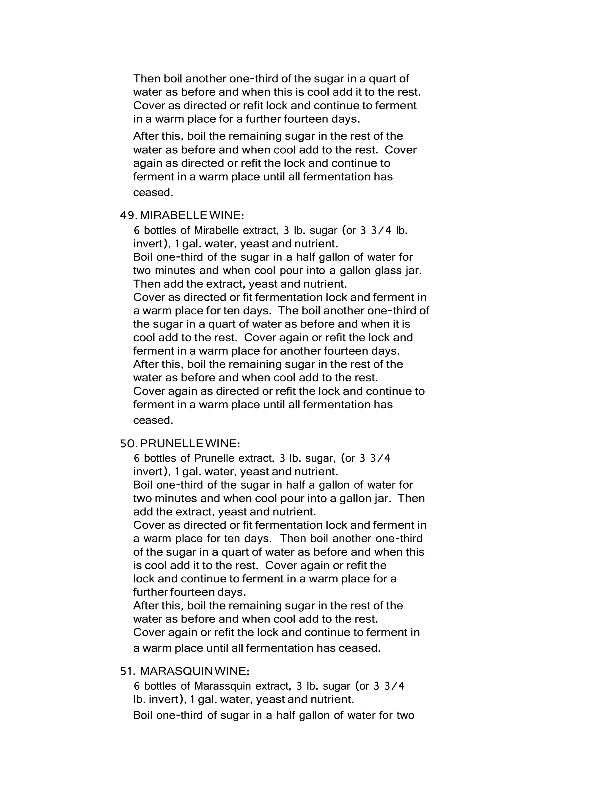 Then boil another one-third of the sugar in a quart of
water as before and when this is cool add it to the rest.
Cover as directed or refit lock and continue to ferment
in a warm place for a further fourteen days.
After this, boil the remaining sugar in the rest of the
water as before and when cool add to the rest. Cover
again as directed or refit the lock and continue to
ferment in a warm place until all fermentation has
ceased.
49.MIRABELLEWINE:
6 bottles of Mirabelle extract, 3 lb. sugar (or 3 3/4 lb.
invert), 1 gal. water, yeast and nutrient.
Boil one-third of the sugar in a half gallon of water for
two minutes and when cool pour into a gallon glass jar.
Then add the extract, yeast and nutrient.
Cover as directed or fit fermentation lock and ferment in
a warm place for ten days. The boil another one-third of
the sugar in a quart of water as before and when it is
cool add to the rest. Cover again or refit the lock and
ferment in a warm place for another fourteen days.
After this, boil the remaining sugar in the rest of the
water as before and when cool add to the rest.
Cover again as directed or refit the lock and continue to
ferment in a warm place until all fermentation has
ceased.
50.PRUNELLEWINE:
6 bottles of Prunelle extract, 3 lb. sugar, (or 3 3/4
invert), 1 gal. water, yeast and nutrient.
Boil one-third of the sugar in half a gallon of water for
two minutes and when cool pour into a gallon jar. Then
add the extract, yeast and nutrient.
Cover as directed or fit fermentation lock and ferment in
a warm place for ten days. Then boil another one-third
of the sugar in a quart of water as before and when this
is cool add it to the rest. Cover again or refit the
lock and continue to ferment in a warm place for a
further fourteen days.
After this, boil the remaining sugar in the rest of the
water as before and when cool add to the rest.
Cover again or refit the lock and continue to ferment in
a warm place until all fermentation has ceased.
51. MARASQUINWINE:
6 bottles of Marassquin extract, 3 lb. sugar (or 3 3/4
lb. invert), 1 gal. water, yeast and nutrient.
Boil one-third of sugar in a half gallon of water for two
 