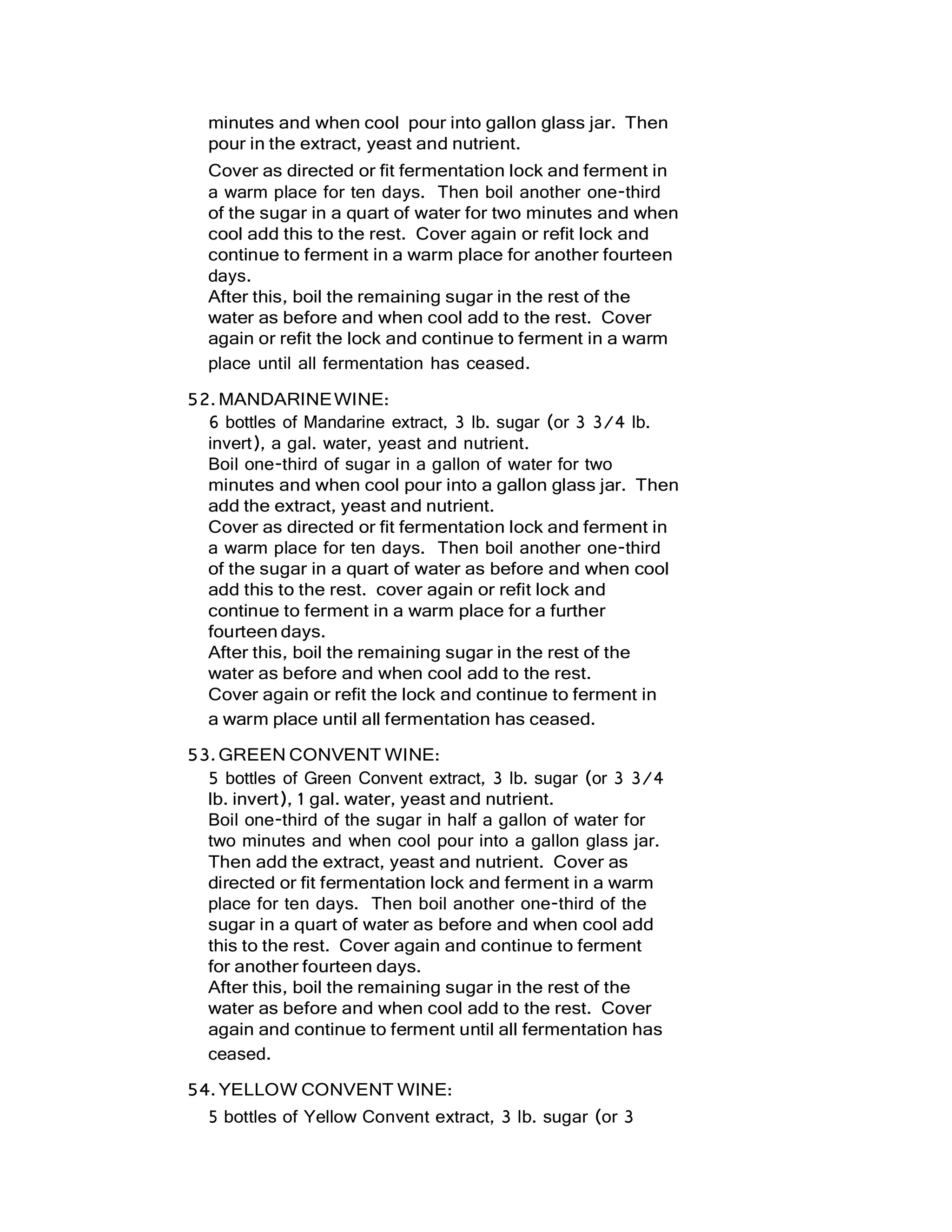 minutes and when cool pour into gallon glass jar. Then
pour in the extract, yeast and nutrient.
Cover as directed or fit fermentation lock and ferment in
a warm place for ten days. Then boil another one-third
of the sugar in a quart of water for two minutes and when
cool add this to the rest. Cover again or refit lock and
continue to ferment in a warm place for another fourteen
days.
After this, boil the remaining sugar in the rest of the
water as before and when cool add to the rest. Cover
again or refit the lock and continue to ferment in a warm
place until all fermentation has ceased.
52.MANDARINEWINE:
6 bottles of Mandarine extract, 3 lb. sugar (or 3 3/4 lb.
invert), a gal. water, yeast and nutrient.
Boil one-third of sugar in a gallon of water for two
minutes and when cool pour into a gallon glass jar. Then
add the extract, yeast and nutrient.
Cover as directed or fit fermentation lock and ferment in
a warm place for ten days. Then boil another one-third
of the sugar in a quart of water as before and when cool
add this to the rest. cover again or refit lock and
continue to ferment in a warm place for a further
fourteen days.
After this, boil the remaining sugar in the rest of the
water as before and when cool add to the rest.
Cover again or refit the lock and continue to ferment in
a warm place until all fermentation has ceased.
53.GREEN CONVENT WINE:
5 bottles of Green Convent extract, 3 lb. sugar (or 3 3/4
lb. invert), 1 gal. water, yeast and nutrient.
Boil one-third of the sugar in half a gallon of water for
two minutes and when cool pour into a gallon glass jar.
Then add the extract, yeast and nutrient. Cover as
directed or fit fermentation lock and ferment in a warm
place for ten days. Then boil another one-third of the
sugar in a quart of water as before and when cool add
this to the rest. Cover again and continue to ferment
for another fourteen days.
After this, boil the remaining sugar in the rest of the
water as before and when cool add to the rest. Cover
again and continue to ferment until all fermentation has
ceased.
54.YELLOW CONVENT WINE:
5 bottles of Yellow Convent extract, 3 lb. sugar (or 3
 
