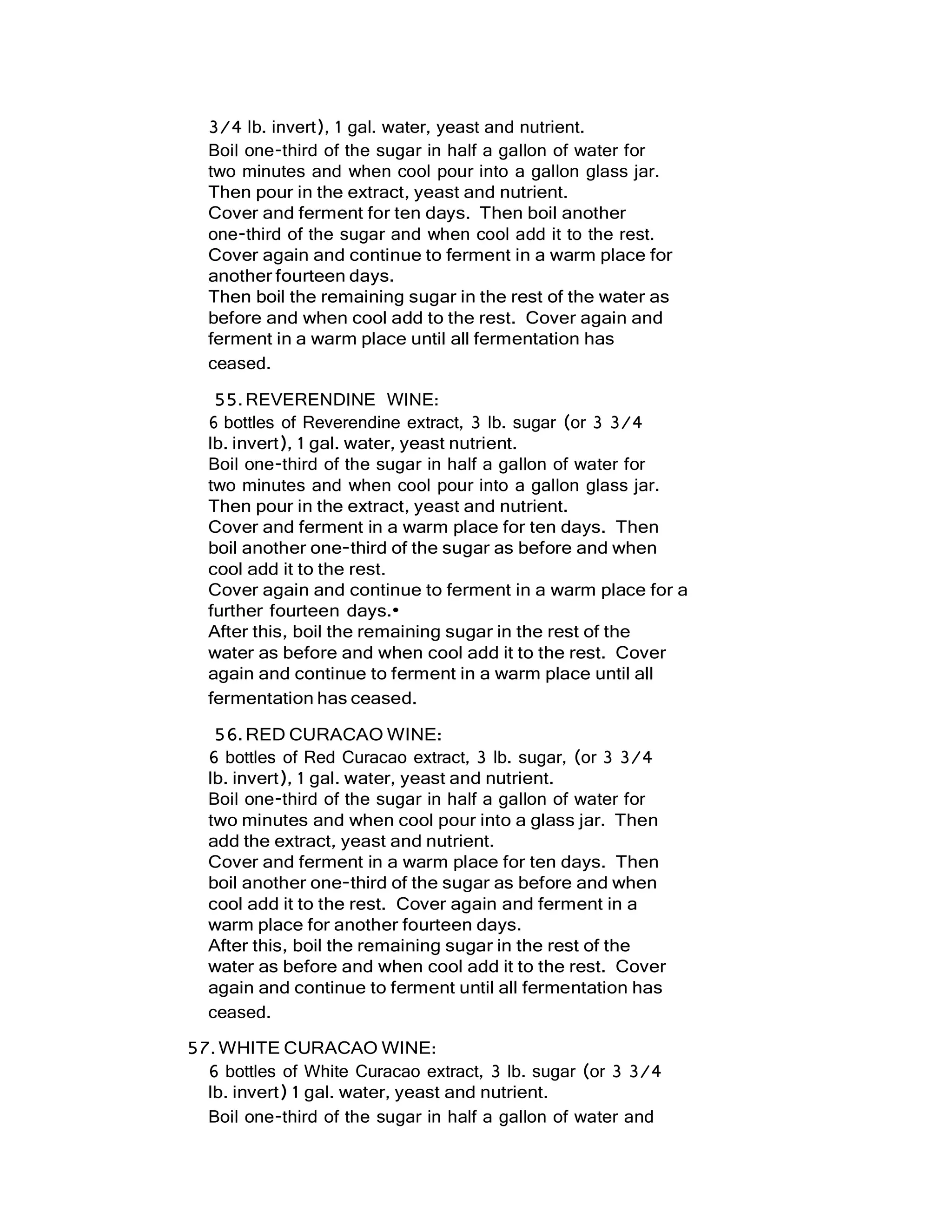 3/4 lb. invert), 1 gal. water, yeast and nutrient.
Boil one-third of the sugar in half a gallon of water for
two minutes and when cool pour into a gallon glass jar.
Then pour in the extract, yeast and nutrient.
Cover and ferment for ten days. Then boil another
one-third of the sugar and when cool add it to the rest.
Cover again and continue to ferment in a warm place for
another fourteen days.
Then boil the remaining sugar in the rest of the water as
before and when cool add to the rest. Cover again and
ferment in a warm place until all fermentation has
ceased.
55.REVERENDINE WINE:
6 bottles of Reverendine extract, 3 lb. sugar (or 3 3/4
lb. invert), 1 gal. water, yeast nutrient.
Boil one-third of the sugar in half a gallon of water for
two minutes and when cool pour into a gallon glass jar.
Then pour in the extract, yeast and nutrient.
Cover and ferment in a warm place for ten days. Then
boil another one-third of the sugar as before and when
cool add it to the rest.
Cover again and continue to ferment in a warm place for a
further fourteen days.•
After this, boil the remaining sugar in the rest of the
water as before and when cool add it to the rest. Cover
again and continue to ferment in a warm place until all
fermentation has ceased.
56.RED CURACAO WINE:
6 bottles of Red Curacao extract, 3 lb. sugar, (or 3 3/4
lb. invert), 1 gal. water, yeast and nutrient.
Boil one-third of the sugar in half a gallon of water for
two minutes and when cool pour into a glass jar. Then
add the extract, yeast and nutrient.
Cover and ferment in a warm place for ten days. Then
boil another one-third of the sugar as before and when
cool add it to the rest. Cover again and ferment in a
warm place for another fourteen days.
After this, boil the remaining sugar in the rest of the
water as before and when cool add it to the rest. Cover
again and continue to ferment until all fermentation has
ceased.
57.WHITE CURACAO WINE:
6 bottles of White Curacao extract, 3 lb. sugar (or 3 3/4
lb. invert) 1 gal. water, yeast and nutrient.
Boil one-third of the sugar in half a gallon of water and
 