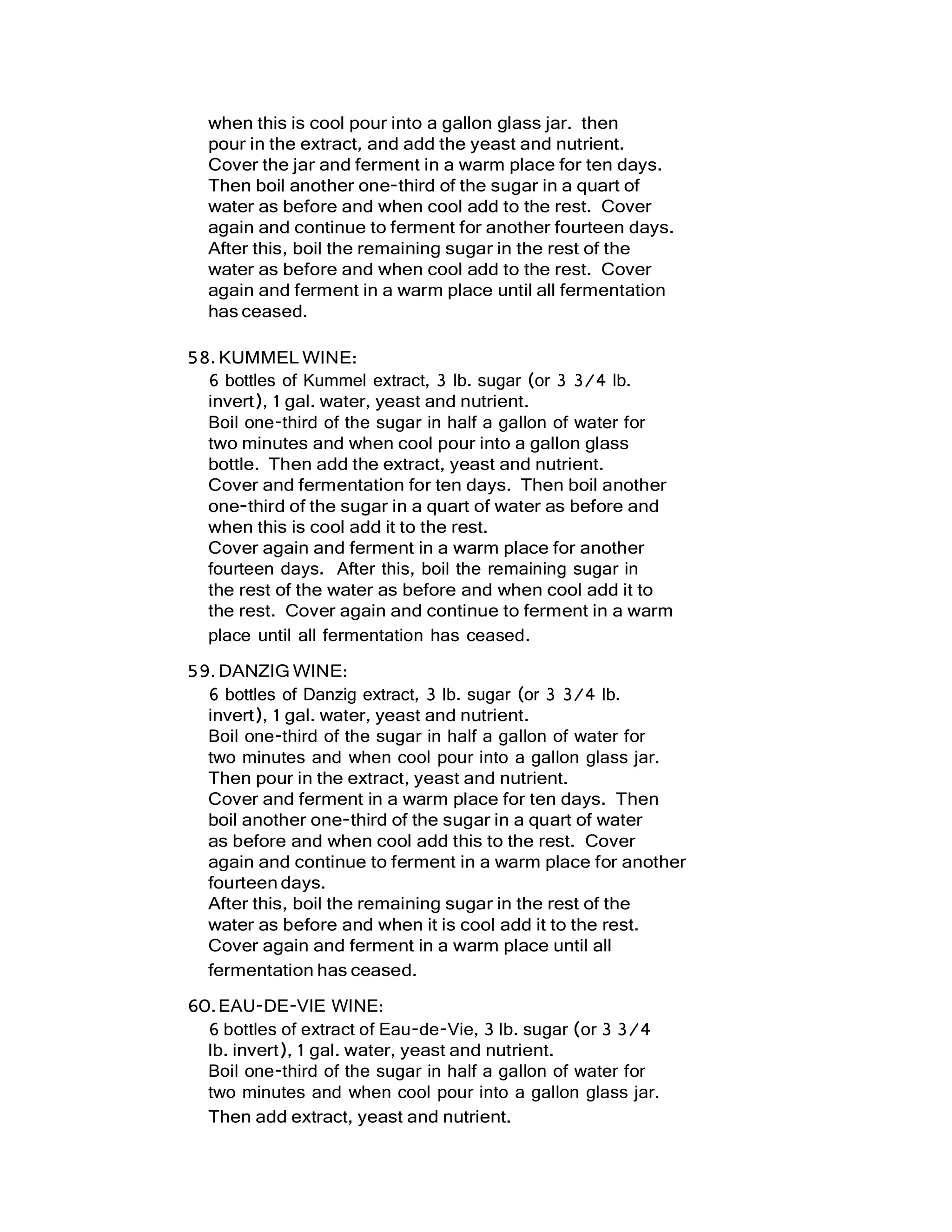 when this is cool pour into a gallon glass jar. then
pour in the extract, and add the yeast and nutrient.
Cover the jar and ferment in a warm place for ten days.
Then boil another one-third of the sugar in a quart of
water as before and when cool add to the rest. Cover
again and continue to ferment for another fourteen days.
After this, boil the remaining sugar in the rest of the
water as before and when cool add to the rest. Cover
again and ferment in a warm place until all fermentation
has ceased.
58.KUMMEL WINE:
6 bottles of Kummel extract, 3 lb. sugar (or 3 3/4 lb.
invert), 1 gal. water, yeast and nutrient.
Boil one-third of the sugar in half a gallon of water for
two minutes and when cool pour into a gallon glass
bottle. Then add the extract, yeast and nutrient.
Cover and fermentation for ten days. Then boil another
one-third of the sugar in a quart of water as before and
when this is cool add it to the rest.
Cover again and ferment in a warm place for another
fourteen days. After this, boil the remaining sugar in
the rest of the water as before and when cool add it to
the rest. Cover again and continue to ferment in a warm
place until all fermentation has ceased.
59.DANZIG WINE:
6 bottles of Danzig extract, 3 lb. sugar (or 3 3/4 lb.
invert), 1 gal. water, yeast and nutrient.
Boil one-third of the sugar in half a gallon of water for
two minutes and when cool pour into a gallon glass jar.
Then pour in the extract, yeast and nutrient.
Cover and ferment in a warm place for ten days. Then
boil another one-third of the sugar in a quart of water
as before and when cool add this to the rest. Cover
again and continue to ferment in a warm place for another
fourteen days.
After this, boil the remaining sugar in the rest of the
water as before and when it is cool add it to the rest.
Cover again and ferment in a warm place until all
fermentation has ceased.
60.EAU-DE-VIE WINE:
6 bottles of extract of Eau-de-Vie, 3 lb. sugar (or 3 3/4
lb. invert), 1 gal. water, yeast and nutrient.
Boil one-third of the sugar in half a gallon of water for
two minutes and when cool pour into a gallon glass jar.
Then add extract, yeast and nutrient.
 