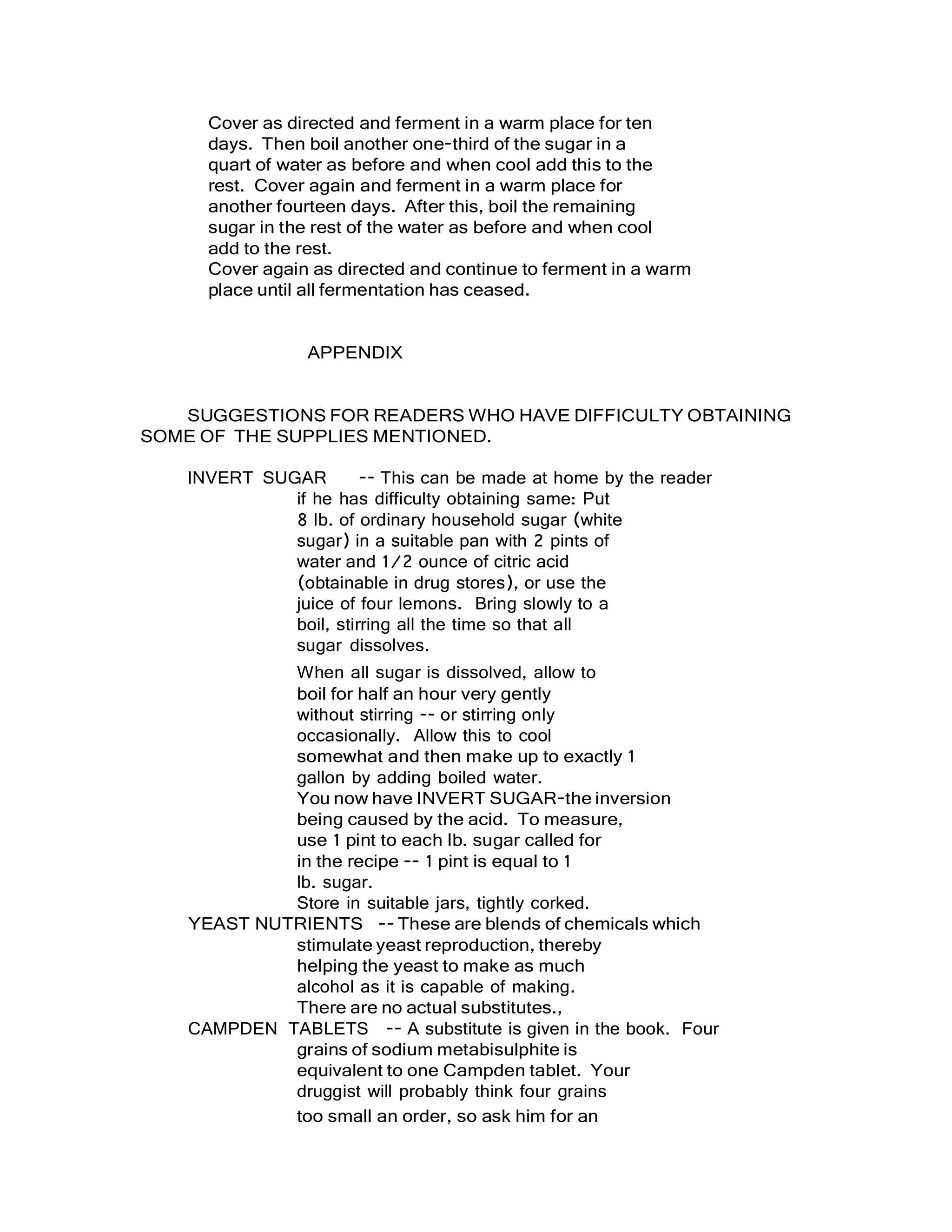 Cover as directed and ferment in a warm place for ten
days. Then boil another one-third of the sugar in a
quart of water as before and when cool add this to the
rest. Cover again and ferment in a warm place for
another fourteen days. After this, boil the remaining
sugar in the rest of the water as before and when cool
add to the rest.
Cover again as directed and continue to ferment in a warm
place until all fermentation has ceased.
APPENDIX
SUGGESTIONS FOR READERS WHO HAVE DIFFICULTY OBTAINING
SOME OF THE SUPPLIES MENTIONED.
INVERT SUGAR -- This can be made at home by the reader
if he has difficulty obtaining same: Put
8 lb. of ordinary household sugar (white
sugar) in a suitable pan with 2 pints of
water and 1/2 ounce of citric acid
(obtainable in drug stores), or use the
juice of four lemons. Bring slowly to a
boil, stirring all the time so that all
sugar dissolves.
When all sugar is dissolved, allow to
boil for half an hour very gently
without stirring -- or stirring only
occasionally. Allow this to cool
somewhat and then make up to exactly 1
gallon by adding boiled water.
You now have INVERT SUGAR-the inversion
being caused by the acid. To measure,
use 1 pint to each lb. sugar called for
in the recipe -- 1 pint is equal to 1
lb. sugar.
Store in suitable jars, tightly corked.
YEAST NUTRIENTS -- These are blends of chemicals which
stimulate yeast reproduction, thereby
helping the yeast to make as much
alcohol as it is capable of making.
There are no actual substitutes.,
CAMPDEN TABLETS -- A substitute is given in the book. Four
grains of sodium metabisulphite is
equivalent to one Campden tablet. Your
druggist will probably think four grains
too small an order, so ask him for an
 
