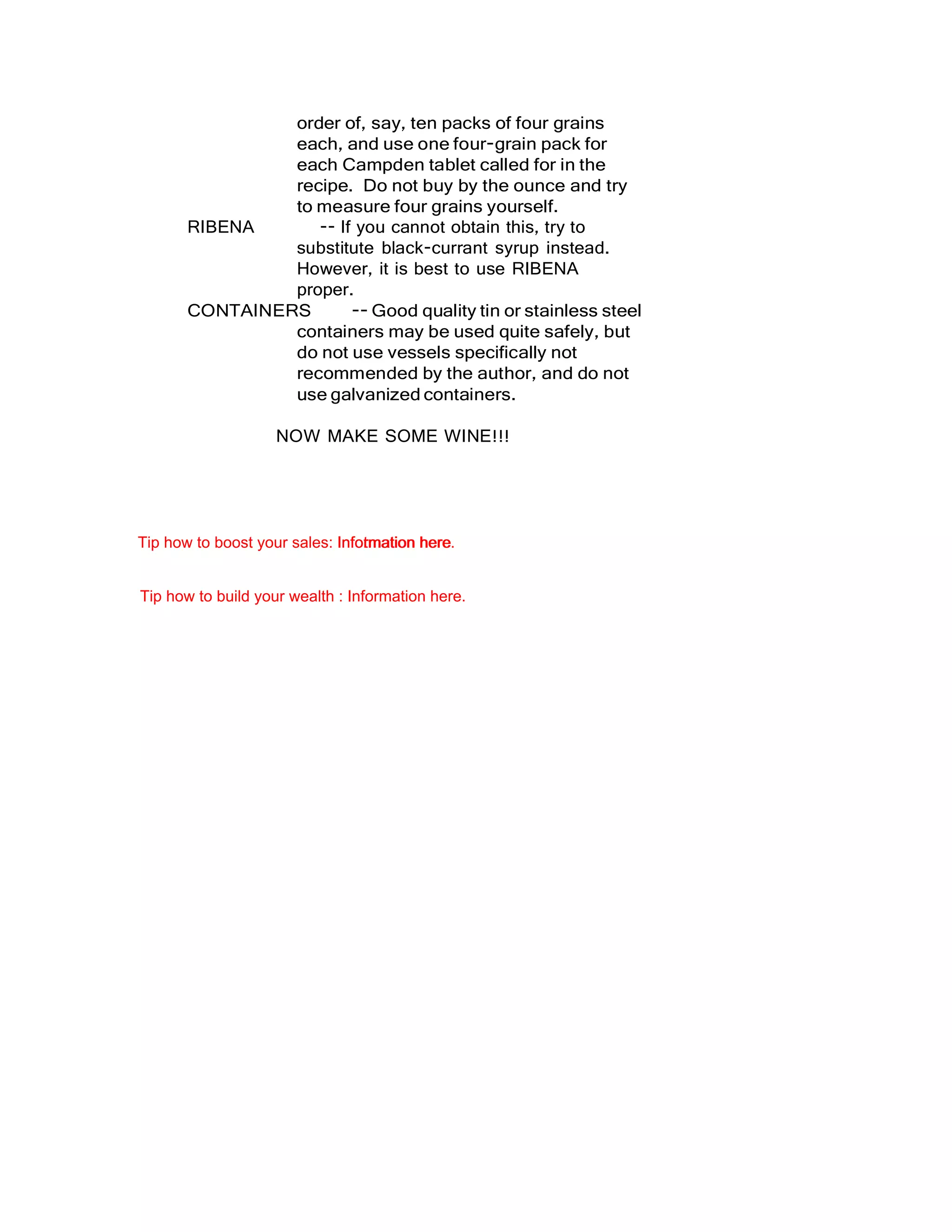 order of, say, ten packs of four grains
each, and use one four-grain pack for
each Campden tablet called for in the
recipe. Do not buy by the ounce and try
to measure four grains yourself.
RIBENA -- If you cannot obtain this, try to
substitute black-currant syrup instead.
However, it is best to use RIBENA
proper.
CONTAINERS -- Good quality tin or stainless steel
containers may be used quite safely, but
do not use vessels specifically not
recommended by the author, and do not
use galvanized containers.
NOW MAKE SOME WINE!!!
Tip how to boost your sales: Infotmation here.Information here
Tip how to build your wealth : Information here.
 