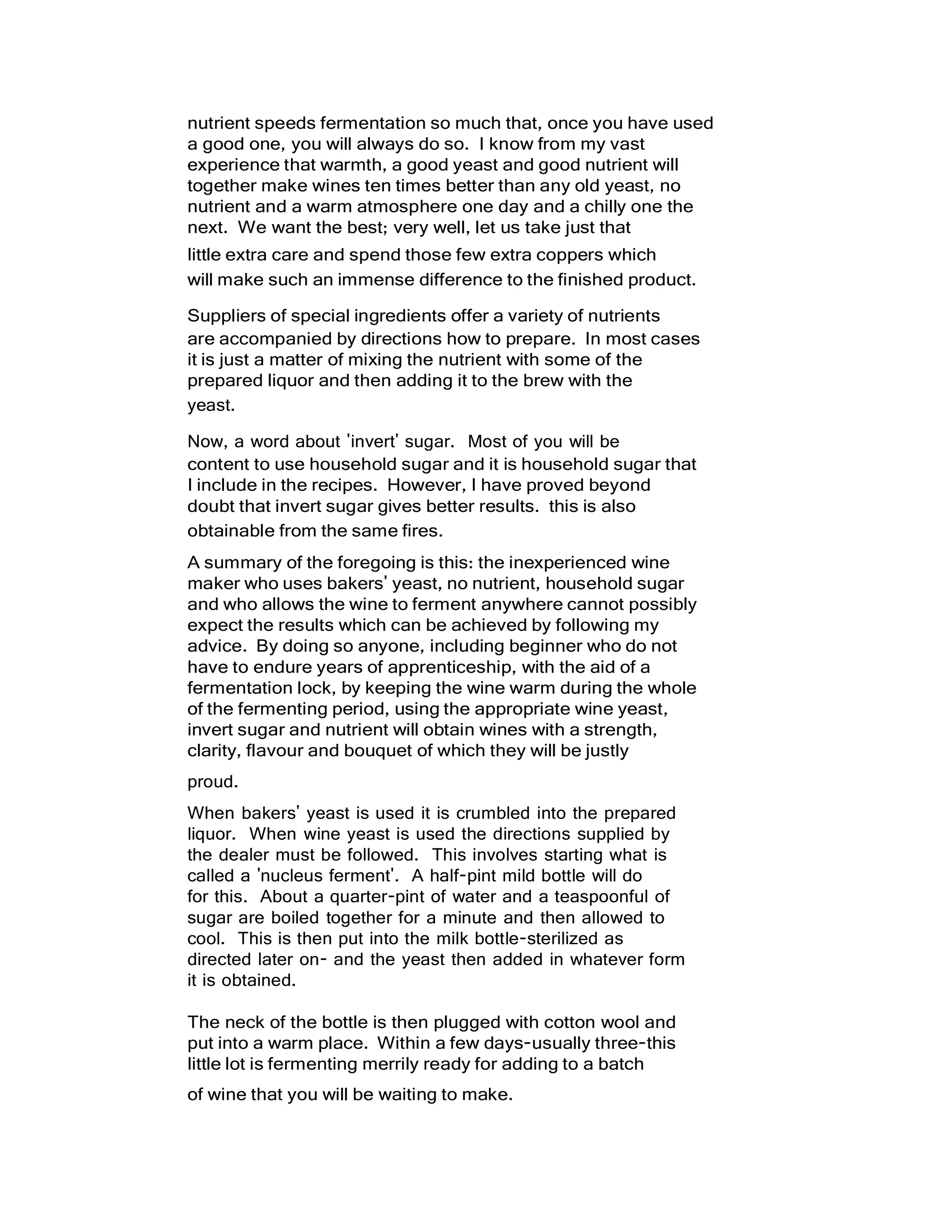 nutrient speeds fermentation so much that, once you have used
a good one, you will always do so. I know from my vast
experience that warmth, a good yeast and good nutrient will
together make wines ten times better than any old yeast, no
nutrient and a warm atmosphere one day and a chilly one the
next. We want the best; very well, let us take just that
little extra care and spend those few extra coppers which
will make such an immense difference to the finished product.
Suppliers of special ingredients offer a variety of nutrients
are accompanied by directions how to prepare. In most cases
it is just a matter of mixing the nutrient with some of the
prepared liquor and then adding it to the brew with the
yeast.
Now, a word about 'invert' sugar. Most of you will be
content to use household sugar and it is household sugar that
I include in the recipes. However, I have proved beyond
doubt that invert sugar gives better results. this is also
obtainable from the same fires.
A summary of the foregoing is this: the inexperienced wine
maker who uses bakers' yeast, no nutrient, household sugar
and who allows the wine to ferment anywhere cannot possibly
expect the results which can be achieved by following my
advice. By doing so anyone, including beginner who do not
have to endure years of apprenticeship, with the aid of a
fermentation lock, by keeping the wine warm during the whole
of the fermenting period, using the appropriate wine yeast,
invert sugar and nutrient will obtain wines with a strength,
clarity, flavour and bouquet of which they will be justly
proud.
When bakers' yeast is used it is crumbled into the prepared
liquor. When wine yeast is used the directions supplied by
the dealer must be followed. This involves starting what is
called a 'nucleus ferment'. A half-pint mild bottle will do
for this. About a quarter-pint of water and a teaspoonful of
sugar are boiled together for a minute and then allowed to
cool. This is then put into the milk bottle-sterilized as
directed later on- and the yeast then added in whatever form
it is obtained.
The neck of the bottle is then plugged with cotton wool and
put into a warm place. Within a few days-usually three-this
little lot is fermenting merrily ready for adding to a batch
of wine that you will be waiting to make.
 