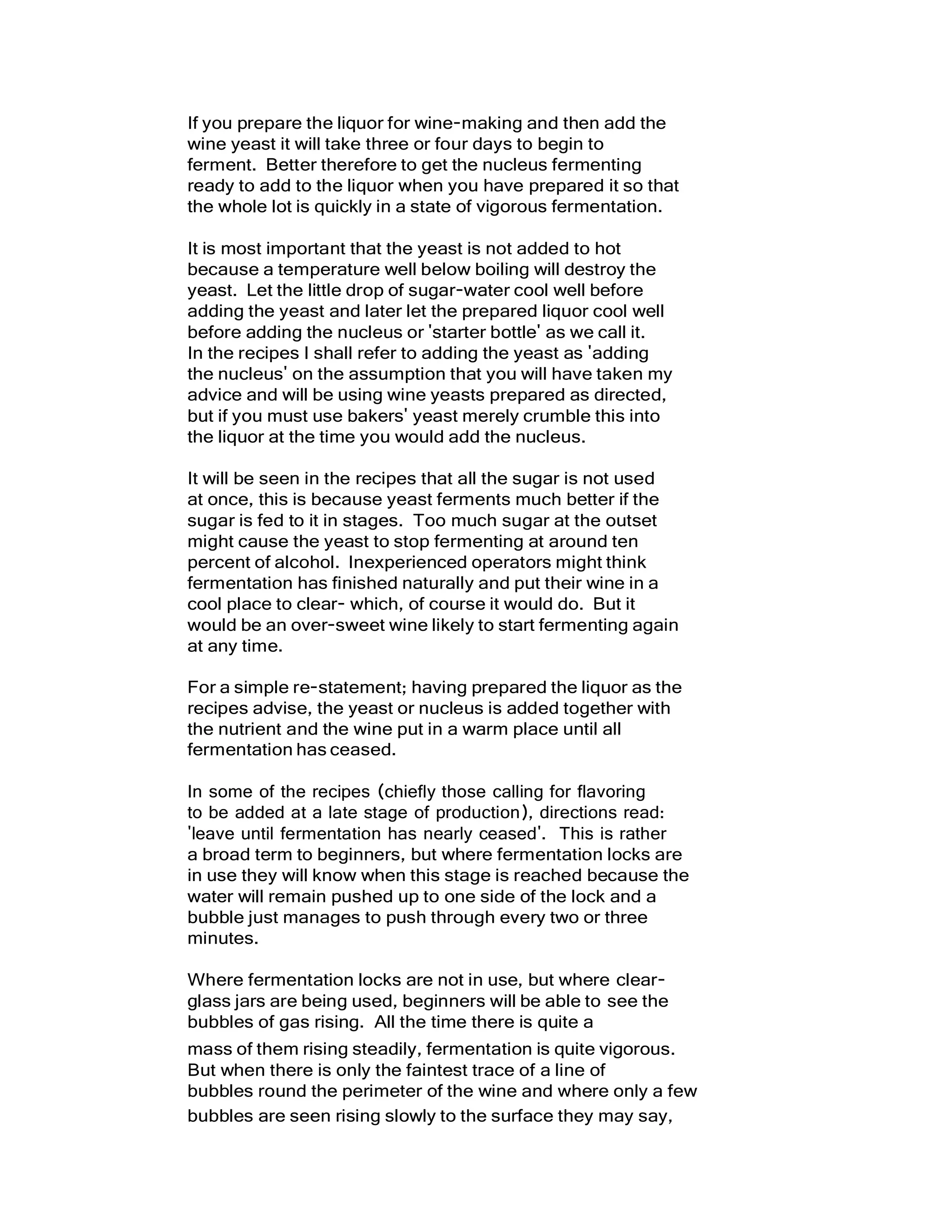 If you prepare the liquor for wine-making and then add the
wine yeast it will take three or four days to begin to
ferment. Better therefore to get the nucleus fermenting
ready to add to the liquor when you have prepared it so that
the whole lot is quickly in a state of vigorous fermentation.
It is most important that the yeast is not added to hot
because a temperature well below boiling will destroy the
yeast. Let the little drop of sugar-water cool well before
adding the yeast and later let the prepared liquor cool well
before adding the nucleus or 'starter bottle' as we call it.
In the recipes I shall refer to adding the yeast as 'adding
the nucleus' on the assumption that you will have taken my
advice and will be using wine yeasts prepared as directed,
but if you must use bakers' yeast merely crumble this into
the liquor at the time you would add the nucleus.
It will be seen in the recipes that all the sugar is not used
at once, this is because yeast ferments much better if the
sugar is fed to it in stages. Too much sugar at the outset
might cause the yeast to stop fermenting at around ten
percent of alcohol. Inexperienced operators might think
fermentation has finished naturally and put their wine in a
cool place to clear- which, of course it would do. But it
would be an over-sweet wine likely to start fermenting again
at any time.
For a simple re-statement; having prepared the liquor as the
recipes advise, the yeast or nucleus is added together with
the nutrient and the wine put in a warm place until all
fermentation has ceased.
In some of the recipes (chiefly those calling for flavoring
to be added at a late stage of production), directions read:
'leave until fermentation has nearly ceased'. This is rather
a broad term to beginners, but where fermentation locks are
in use they will know when this stage is reached because the
water will remain pushed up to one side of the lock and a
bubble just manages to push through every two or three
minutes.
Where fermentation locks are not in use, but where clear-
glass jars are being used, beginners will be able to see the
bubbles of gas rising. All the time there is quite a
mass of them rising steadily, fermentation is quite vigorous.
But when there is only the faintest trace of a line of
bubbles round the perimeter of the wine and where only a few
bubbles are seen rising slowly to the surface they may say,
 