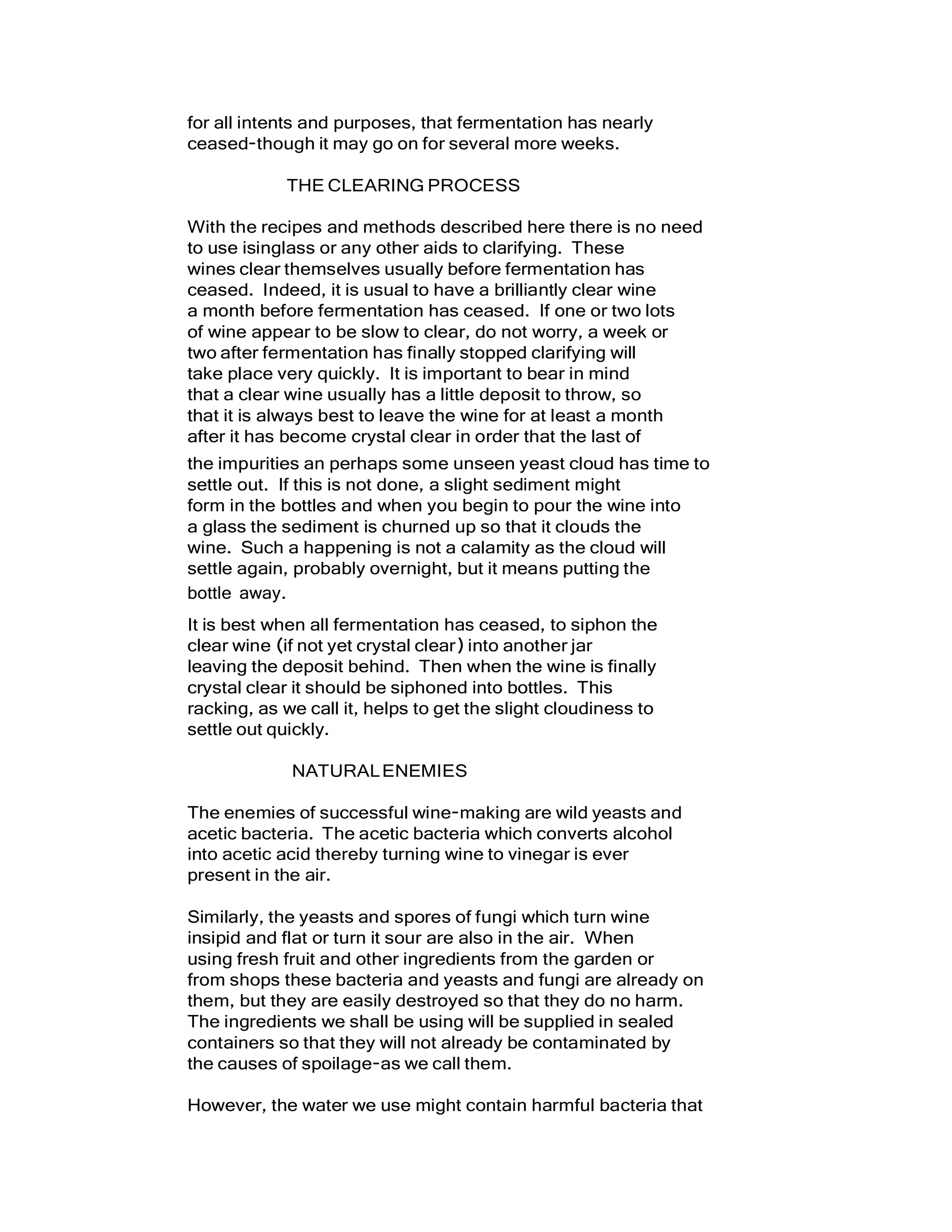 for all intents and purposes, that fermentation has nearly
ceased-though it may go on for several more weeks.
THE CLEARING PROCESS
With the recipes and methods described here there is no need
to use isinglass or any other aids to clarifying. These
wines clear themselves usually before fermentation has
ceased. Indeed, it is usual to have a brilliantly clear wine
a month before fermentation has ceased. If one or two lots
of wine appear to be slow to clear, do not worry, a week or
two after fermentation has finally stopped clarifying will
take place very quickly. It is important to bear in mind
that a clear wine usually has a little deposit to throw, so
that it is always best to leave the wine for at least a month
after it has become crystal clear in order that the last of
the impurities an perhaps some unseen yeast cloud has time to
settle out. If this is not done, a slight sediment might
form in the bottles and when you begin to pour the wine into
a glass the sediment is churned up so that it clouds the
wine. Such a happening is not a calamity as the cloud will
settle again, probably overnight, but it means putting the
bottle away.
It is best when all fermentation has ceased, to siphon the
clear wine (if not yet crystal clear) into another jar
leaving the deposit behind. Then when the wine is finally
crystal clear it should be siphoned into bottles. This
racking, as we call it, helps to get the slight cloudiness to
settle out quickly.
NATURALENEMIES
The enemies of successful wine-making are wild yeasts and
acetic bacteria. The acetic bacteria which converts alcohol
into acetic acid thereby turning wine to vinegar is ever
present in the air.
Similarly, the yeasts and spores of fungi which turn wine
insipid and flat or turn it sour are also in the air. When
using fresh fruit and other ingredients from the garden or
from shops these bacteria and yeasts and fungi are already on
them, but they are easily destroyed so that they do no harm.
The ingredients we shall be using will be supplied in sealed
containers so that they will not already be contaminated by
the causes of spoilage-as we call them.
However, the water we use might contain harmful bacteria that
 