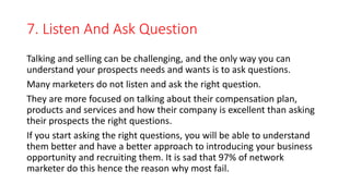 7. Listen And Ask Question
Talking and selling can be challenging, and the only way you can
understand your prospects need...
