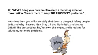 17) “NEVER bring your own problems into a recruiting event or
conversation. You are there to solve THE PROSPECT’S problems...