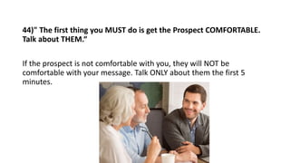 44)" The first thing you MUST do is get the Prospect COMFORTABLE.
Talk about THEM.“
If the prospect is not comfortable wit...