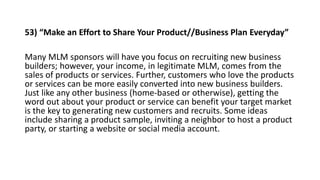 53) “Make an Effort to Share Your Product//Business Plan Everyday”
Many MLM sponsors will have you focus on recruiting new...